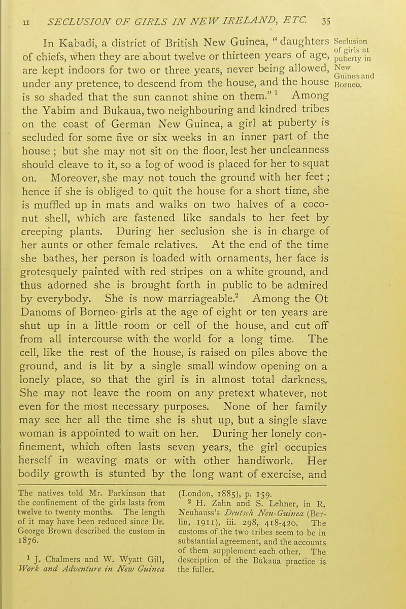 In Kabadi, a district of British New Guinea, daughters Seclusion of chiefs, when they are about twelve or thirteen years of age, pub^rtyln are kept indoors for two or three years, never being allowed, New .1 J J.1 u Guinea and under any pretence, to descend from the house, and the house Borneo, is so shaded that the sun cannot shine on them. ^ Among the Yabim and Bukaua, two neighbouring and kindred tribes on the coast of German New Guinea, a girl at puberty is secluded for some five or six weeks in an inner part of the house ; but she may not sit on the floor, lest her uncleanness should cleave to it, so a log of wood is placed for her to squat on. Moreover, she may not touch the ground with her feet; hence if she is obliged to quit the house for a short time, she is muffled up in mats and walks on two halves of a coco- nut shell, which are fastened like sandals to her feet by creeping plants. During her seclusion she is in charge of her aunts or other female relatives. At the end of the time she bathes, her person is loaded with ornaments, her face is grotesquely painted with red stripes on a white ground, and thus adorned she is brought forth in public to be admired by everybody. She is now marriageable.^ Among the Ot Danoms of Borneo- girls at the age of eight or ten years are shut up in a little room or cell of the house, and cut off from all intercourse with the world for a long time. The cell, like the rest of the house, is raised on piles above the ground, and is lit by a single small window opening on a lonely place, so that the girl is in almost total darkness. She may not leave the room on any pretext whatever, not even for the most necessary purposes. None of her family may see her all the time she is shut up, but a single slave woman is appointed to wait on her. During her lonely con- finement, which often lasts seven years, the girl occupies herself in weaving mats or with other handiwork. Her bodily growth is stunted by the long want of exercise, and The natives told Mr. Parkinson that (London, 1885), p. 159. the confinement of the girls lasts from 2 2ahn and S. Lehner, in R. twelve to twenty months. The length Neuhauss's Deu/sch Neu-Guiuea (Ber- of it may have been reduced since Dr. lin, 1911), iii. 298, 418-420. The George Brown described the custom in customs of the two tribes seem to be in 1876. substantial agreement, and the accounts of them supplement each other. The 1 J. Chalmers and W. Wyatt Gill, description of the Bukaua practice is Work and Adventure in New Guinea the fuller.