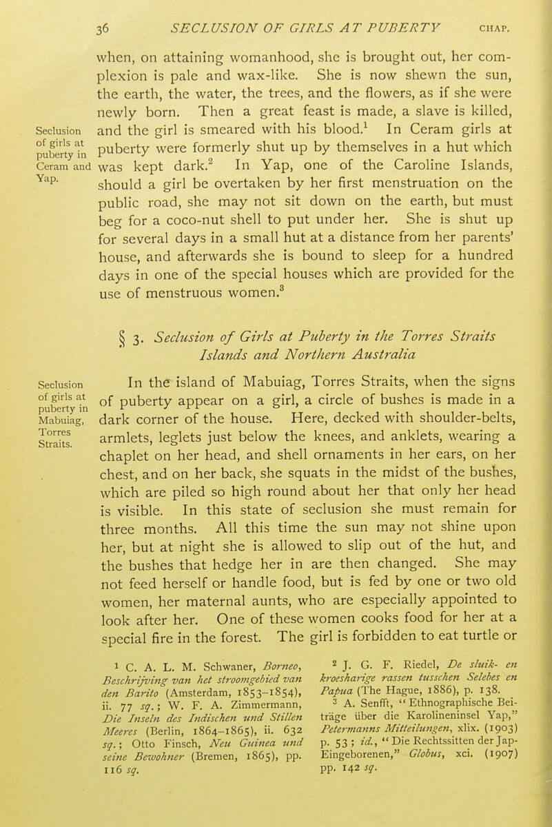 when, on attaining womanhood, she is brought out, her com- plexion is pale and wax-like. She is now shewn the sun, the earth, the water, the trees, and the flowers, as if she were newly born. Then a great feast is made, a slave is killed. Seclusion and the girl is smeared with his blood.^ In Ceram girls at pubertyTn Puberty were formerly shut up by themselves in a hut which Ceram and was kept dark.^ In Yap, one of the Caroline Islands, should a girl be overtaken by her first menstruation on the public road, she may not sit down on the earth, but must beg for a coco-nut shell to put under her. She is shut up for several days in a small hut at a distance from her parents' house, and afterwards she is bound to sleep for a hundred days in one of the special houses which are provided for the use of menstruous women.^ Seclusion of girls at puberty in Mabuiag, Torres Straits. ^ 3. Seclusion of Girls at Puberty in the Torres Straits Islands and Northern Australia In the island of Mabuiag, Torres Straits, when the signs of puberty appear on a girl, a circle of bushes is made in a dark corner of the house. Here, decked with shoulder-belts, armlets, leglets just below the knees, and anklets, wearing a chaplet on her head, and shell ornaments in her ears, on her chest, and on her back, she squats in the midst of the bushes, which are piled so high round about her that only her head is visible. In this state of seclusion she must remain for three months. All this time the sun may not shine upon her, but at night she is allowed to slip out of the hut, and the bushes that hedge her in are then changed. She may not feed herself or handle food, but is fed by one or two old women, her maternal aunts, who are especially appointed to look after her. One of these women cooks food for her at a special fire in the forest. The girl is forbidden to eat turtle or 1 C. A. L. M. Schwaner, Borneo, Beschrijving van het stroomgebied van den Barito (Amsterdam, 1853-1854), ii. 77 sq. ', W. F. A. Zimmermann, Die Inseln des Indischen tind Stillen Meeres (Berlin, 1864-1865), ii. 632 sq.; Otto Finsch, Neu Guinea nnd seine Bewohner (Bremen, 1865), pp. 116 sq. 2 J. G. F. Riedel, De sluik- en krocsharige rassen tusscken Selebes en Papua (The Hague, 1886), p. 138. 3 A. Senfft,  Ethnographische Bei- trage iiber die Karolineninsel Yap, Petermanns Mitteilungen, xlix. (1903) p. 53; id.,  Die Rechtssitten der Jap- Eingeborenen, Globus, xci. (1907) pp. 142 sq.