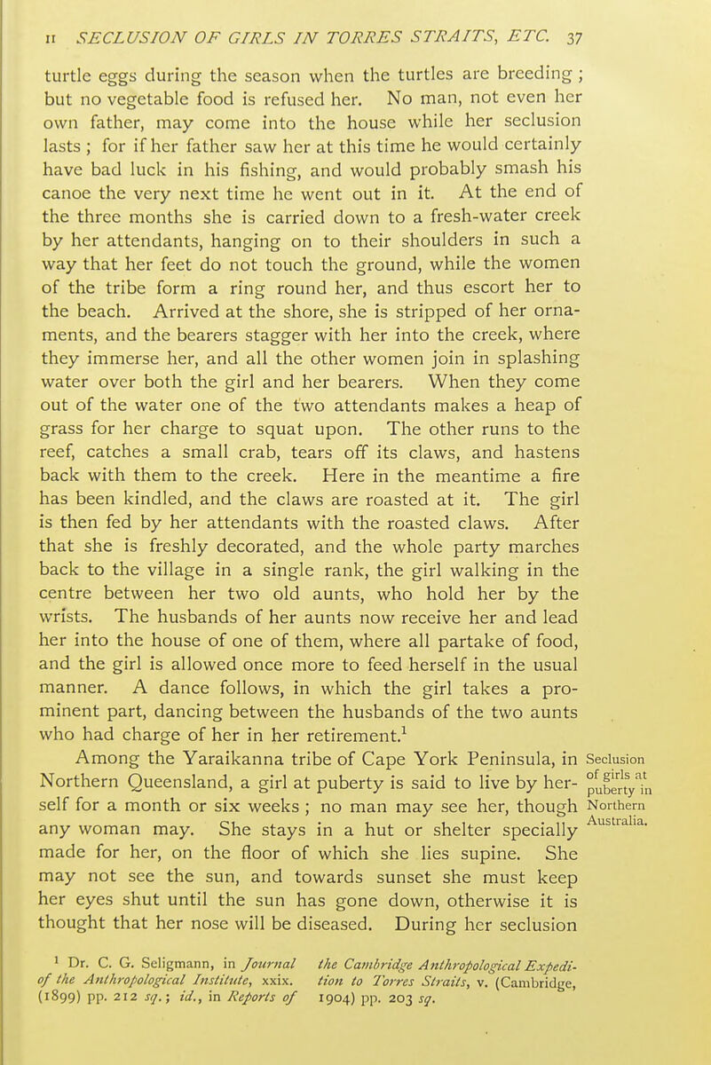 turtle eggs during the season when the turtles are breeding; but no vegetable food is refused her. No man, not even her own father, may come into the house while her seclusion lasts ; for if her father saw her at this time he would certainly have bad luck in his fishing, and would probably smash his canoe the very next time he went out in it. At the end of the three months she is carried down to a fresh-water creek by her attendants, hanging on to their shoulders in such a way that her feet do not touch the ground, while the women of the tribe form a ring round her, and thus escort her to the beach. Arrived at the shore, she is stripped of her orna- ments, and the bearers stagger with her into the creek, where they immerse her, and all the other women join in splashing water over both the girl and her bearers. When they come out of the water one of the two attendants makes a heap of grass for her charge to squat upon. The other runs to the reef, catches a small crab, tears off its claws, and hastens back with them to the creek. Here in the meantime a fire has been kindled, and the claws are roasted at it. The girl is then fed by her attendants with the roasted claws. After that she is freshly decorated, and the whole party marches back to the village in a single rank, the girl walking in the centre between her two old aunts, who hold her by the wrists. The husbands of her aunts now receive her and lead her into the house of one of them, where all partake of food, and the girl is allowed once more to feed herself in the usual manner. A dance follows, in which the girl takes a pro- minent part, dancing between the husbands of the two aunts who had charge of her in her retirement.-^ Among the Yaraikanna tribe of Cape York Peninsula, in Seclusion Northern Queensland, a girl at puberty is said to live by her- pubeny'in self for a month or six weeks ; no man may see her, though Northern any woman may. She stays in a hut or shelter specially made for her, on the floor of which she lies supine. She may not see the sun, and towards sunset she must keep her eyes shut until the sun has gone down, otherwise it is thought that her nose will be diseased. During her seclusion 1 Dr. C. G. Scligmann, in Jourttal the Cainbridge Anthropological Expedi- of the Anthropological Institute, xxix. tion to Torres Straits, v, (Cambridge, (1899) pp. 212 sq.-, id., in Reports of 1904) pp. 203 sq.