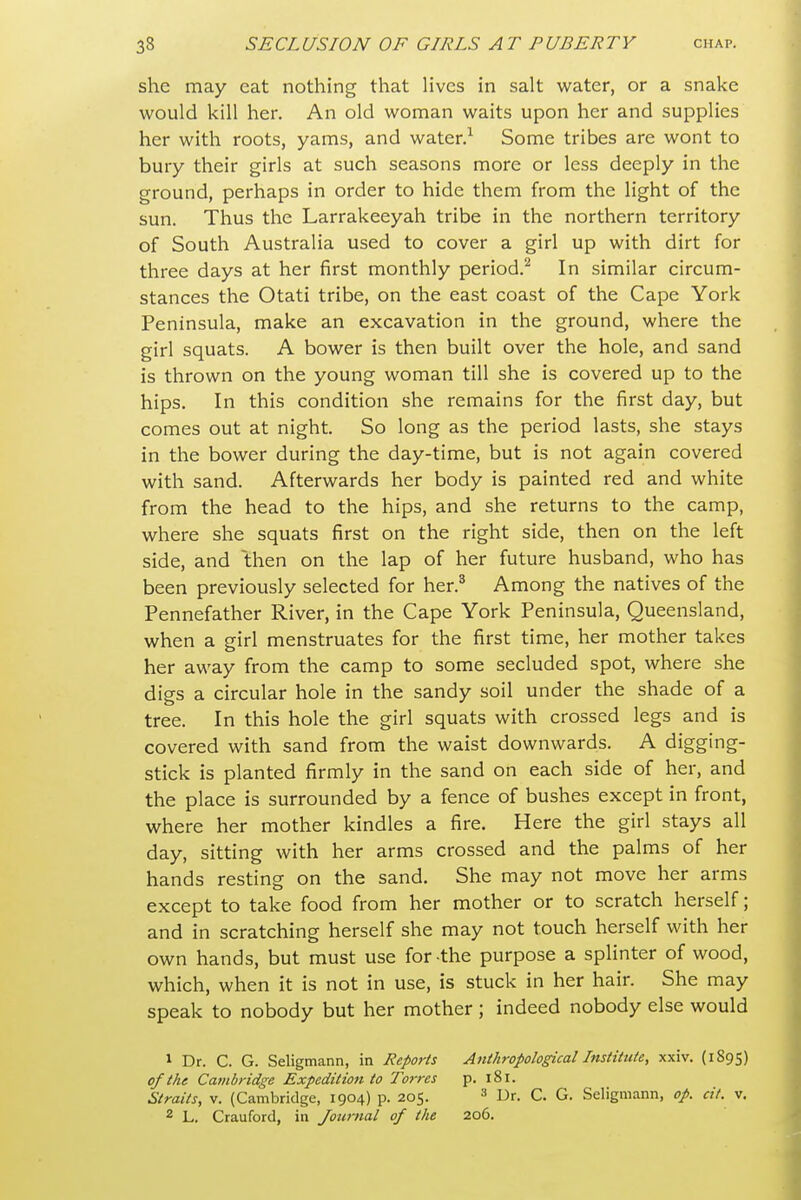 she may cat nothing that lives in salt water, or a snake would kill her. An old woman waits upon her and supplies her with roots, yams, and water.^ Some tribes are wont to bury their girls at such seasons more or less deeply in the ground, perhaps in order to hide them from the light of the sun. Thus the Larrakeeyah tribe in the northern territory of South Australia used to cover a girl up with dirt for three days at her first monthly period.^ In similar circum- stances the Otati tribe, on the east coast of the Cape York Peninsula, make an excavation in the ground, where the girl squats. A bower is then built over the hole, and sand is thrown on the young woman till she is covered up to the hips. In this condition she remains for the first day, but comes out at night. So long as the period lasts, she stays in the bower during the day-time, but is not again covered with sand. Afterwards her body is painted red and white from the head to the hips, and she returns to the camp, where she squats first on the right side, then on the left side, and then on the lap of her future husband, who has been previously selected for her.^ Among the natives of the Pennefather River, in the Cape York Peninsula, Queensland, when a girl menstruates for the first time, her mother takes her away from the camp to some secluded spot, where she digs a circular hole in the sandy soil under the shade of a tree. In this hole the girl squats with crossed legs and is covered with sand from the waist downwards. A digging- stick is planted firmly in the sand on each side of her, and the place is surrounded by a fence of bushes except in front, where her mother kindles a fire. Here the girl stays all day, sitting with her arms crossed and the palms of her hands resting on the sand. She may not move her arms except to take food from her mother or to scratch herself; and in scratching herself she may not touch herself with her own hands, but must use for-the purpose a splinter of wood, which, when it is not in use, is stuck in her hair. She may speak to nobody but her mother ; indeed nobody else would 1 Dr. C. G. Seligmann, in Reports Anthropological Institute, xxiv. (1895) of the Catiibridge Expedition to Torres p. 181. Straits, V. (Cambridge, 1904) p. 205. Dr. C. G. Seligmann, op. cit. v. 2 L. Crauford, in Journal of the 206.