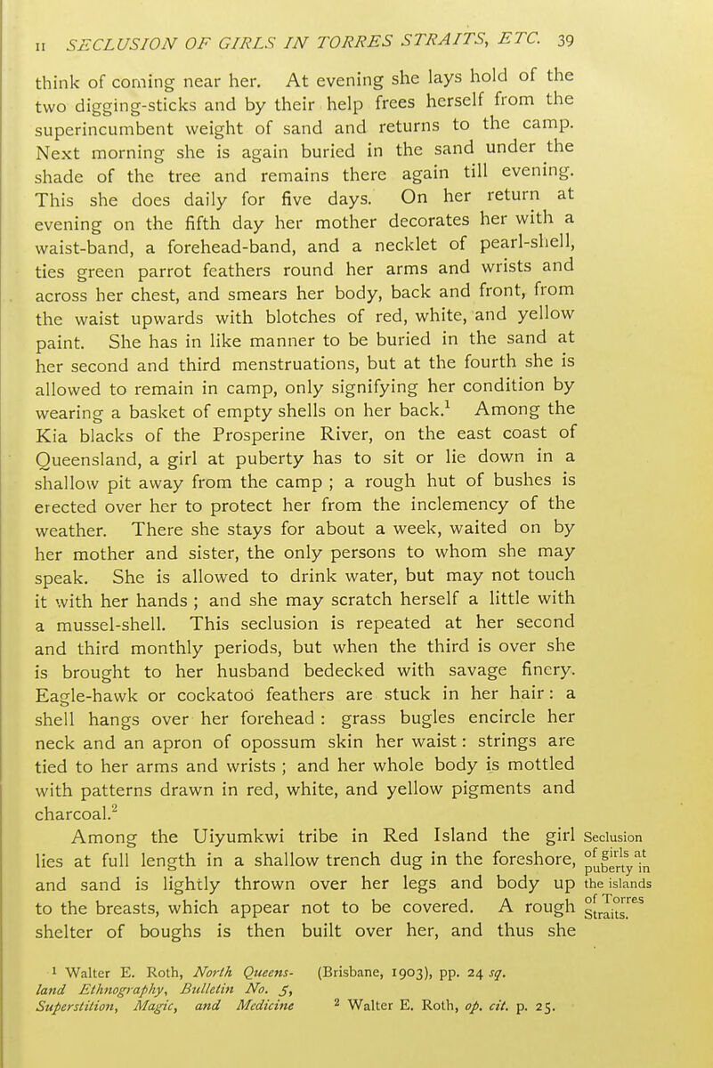 think of coming near her. At evening she lays hold of the two digging-sticks and by their help frees herself from the superincumbent weight of sand and returns to the camp. Next morning she is again buried in the sand under the shade of the tree and remains there again till evening. This she does daily for five days. On her return at evening on the fifth day her mother decorates her with a waist-band, a forehead-band, and a necklet of pearl-sliell, ties green parrot feathers round her arms and wrists and across her chest, and smears her body, back and front, from the waist upwards with blotches of red, white, and yellow paint. She has in like manner to be buried in the sand at her second and third menstruations, but at the fourth she is allowed to remain in camp, only signifying her condition by wearing a basket of empty shells on her back.^ Among the Kia blacks of the Prosperine River, on the east coast of Queensland, a girl at puberty has to sit or lie down in a shallow pit away from the camp ; a rough hut of bushes is erected over her to protect her from the inclemency of the weather. There she stays for about a week, waited on by her mother and sister, the only persons to whom she may speak. She is allowed to drink water, but may not touch it with her hands ; and she may scratch herself a little with a mussel-shell. This seclusion is repeated at her second and third monthly periods, but when the third is over she is brought to her husband bedecked with savage finery. Eagle-hawk or cockatoo feathers are stuck in her hair: a shell hangs over her forehead : grass bugles encircle her neck and an apron of opossum skin her waist: strings are tied to her arms and wrists ; and her whole body is mottled with patterns drawn in red, white, and yellow pigments and charcoal.^ Among the Uiyumkwi tribe in Red Island the girl Seclusion lies at full length in a shallow trench dug in the foreshore, °[jfgrjyfjj and sand is lightly thrown over her legs and body up the islands to the breasts, which appear not to be covered. A rough gLIit^^ shelter of boughs is then built over her, and thus she 1 Walter E. Roth, Norlh Queens- (Brisbane, 1903), pp. 2^ sq. land Ethnography, Bulletin No. S> Superstition, Magic, and Medicine ^ Walter E. Roth, op. cit. p. 25.