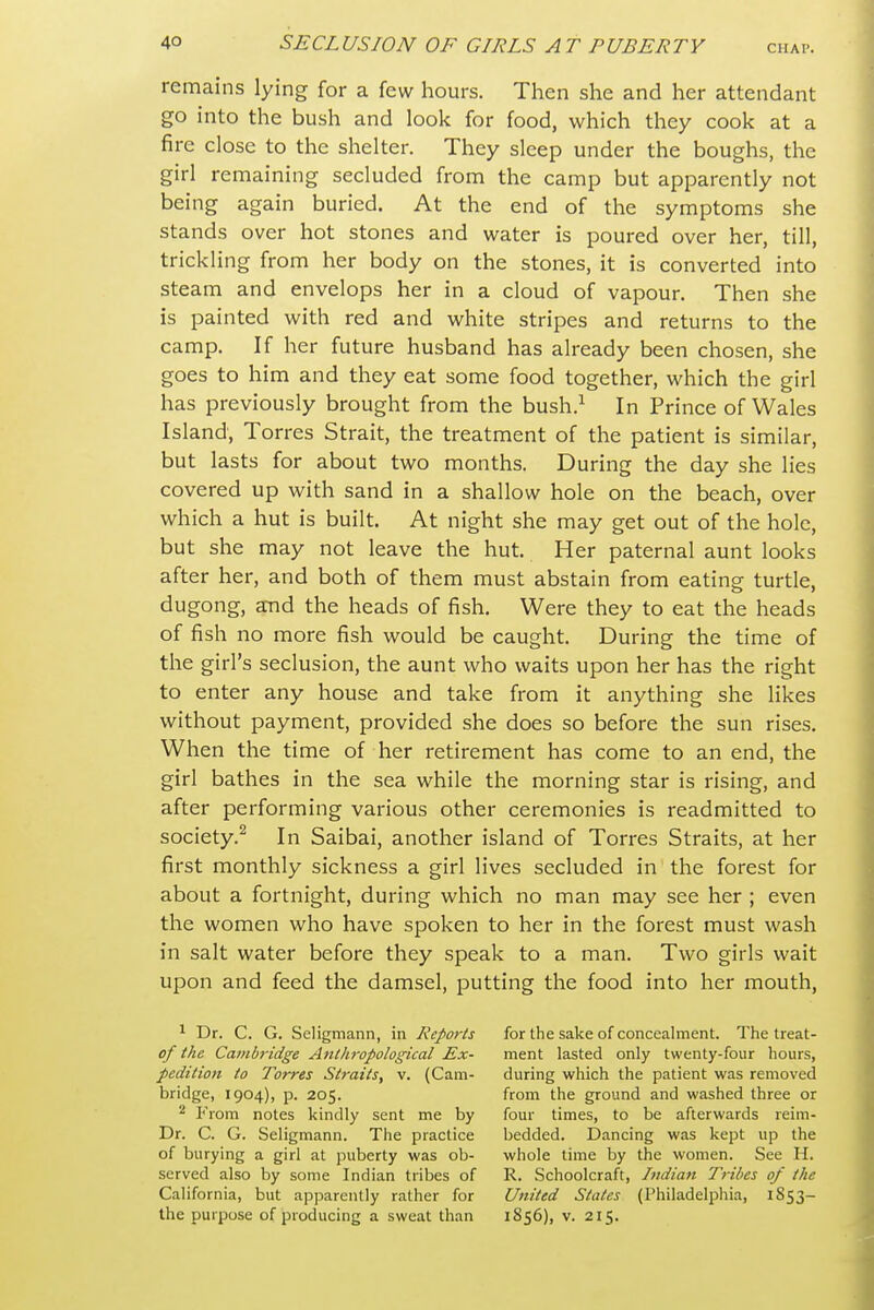 remains lying for a few hours. Then she and her attendant go into the bush and look for food, which they cook at a fire close to the shelter. They sleep under the boughs, the girl remaining secluded from the camp but apparently not being again buried. At the end of the symptoms she stands over hot stones and water is poured over her, till, trickling from her body on the stones, it is converted into steam and envelops her in a cloud of vapour. Then she is painted with red and white stripes and returns to the camp. If her future husband has already been chosen, she goes to him and they eat some food together, which the girl has previously brought from the bush.^ In Prince of Wales Island, Torres Strait, the treatment of the patient is similar, but lasts for about two months. During the day she lies covered up with sand in a shallow hole on the beach, over which a hut is built. At night she may get out of the hole, but she may not leave the hut. Her paternal aunt looks after her, and both of them must abstain from eating- turtle, dugong, and the heads of fish. Were they to eat the heads of fish no more fish would be caught. During the time of the girl's seclusion, the aunt who waits upon her has the right to enter any house and take from it anything she likes without payment, provided she does so before the sun rises. When the time of her retirement has come to an end, the girl bathes in the sea while the morning star is rising, and after performing various other ceremonies is readmitted to society.^ In Saibai, another island of Torres Straits, at her first monthly sickness a girl lives secluded in the forest for about a fortnight, during which no man may see her ; even the women who have spoken to her in the forest must wash in salt water before they speak to a man. Two girls wait upon and feed the damsel, putting the food into her mouth, ^ Dr. C. G. Seligmann, in Reports of the Cambridge Anthropological Ex- pedition to Tot^es Straits, v. (Cam- bridge, 1904), p. 205. 2 From notes kindly sent me by Dr. C. G. Seligmann. Tiie practice of burying a girl at puberty was ob- served also by some Indian tribes of California, but apparently rather for the purpose of producing a sweat than for the sake of concealment. The treat- ment lasted only twenty-four hours, during which the patient was removed from the ground and washed three or four times, to be afterwards reim- bedded. Dancing was kept up the whole time by the women. See H. R. Schoolcraft, Indian Tribes of the United States (Philadelphia, 1853- 1856), V. 215.
