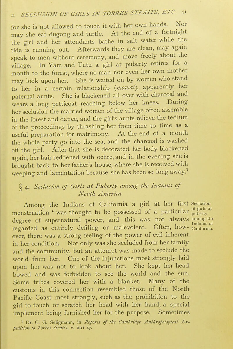 for she is not allowed to touch it with her own hands. Nor may she eat dugong and turtle. At the end of a fortnight the girl and her attendants bathe in salt water while the tide is running out. Afterwards they are clean, may again speak to men without ceremony, and move freely about the village. In Yam and Tutu a girl at puberty retires for a month to the forest, where no man nor even her own mother may look upon her. She is waited on by women who stand to her in a certain relationship {inowai), apparently her paternal aunts. She is blackened all over with charcoal and wears a long petticoat reaching below her knees. During her seclusion the married women of the village often assemble in the forest and dance, and the girl's aunts relieve the tedium of the proceedings by thrashing her from time to time as a useful preparation for matrimony. At the end of a month the whole party go into the sea, and the charcoal is washed off the girl. After that she is decorated, her body blackened again, her hair reddened with ochre, and in the evening she is brought back to her father's house, where she is received with weeping and lamentation because she has been so long away.^ § 4. Seclusion of Girls at Puberty among the Indians of North America Among the Indians of California a girl at her first Seclusion menstruation  was thought to be possessed of a particular puberty^* degree of supernatural power, and this was not always among the 11 r\c -u Indians of regarded as entirely defiling or malevolent. Utten, how- California, ever, there was a strong feeling of the power of evil inherent in her condition. Not only was she secluded from her family and the community, but an attempt was made to seclude the world from her. One of the injunctions most strongly laid upon her was not to look about her. She kept her head bowed and was forbidden to see the world and the sun. Some tribes covered her with a blanket. Many of the customs in this connection resembled those of the North Pacific Coast most strongly, such as the prohibition to the girl to touch or scratch her head with her hand, a special implement being furnished her for the purpose. Sometimes 1 Dr. C. G. Seligmann, in Reports of the Cambridge Anthropological Ex- pedition to Torres Straits, v. 201 sq.