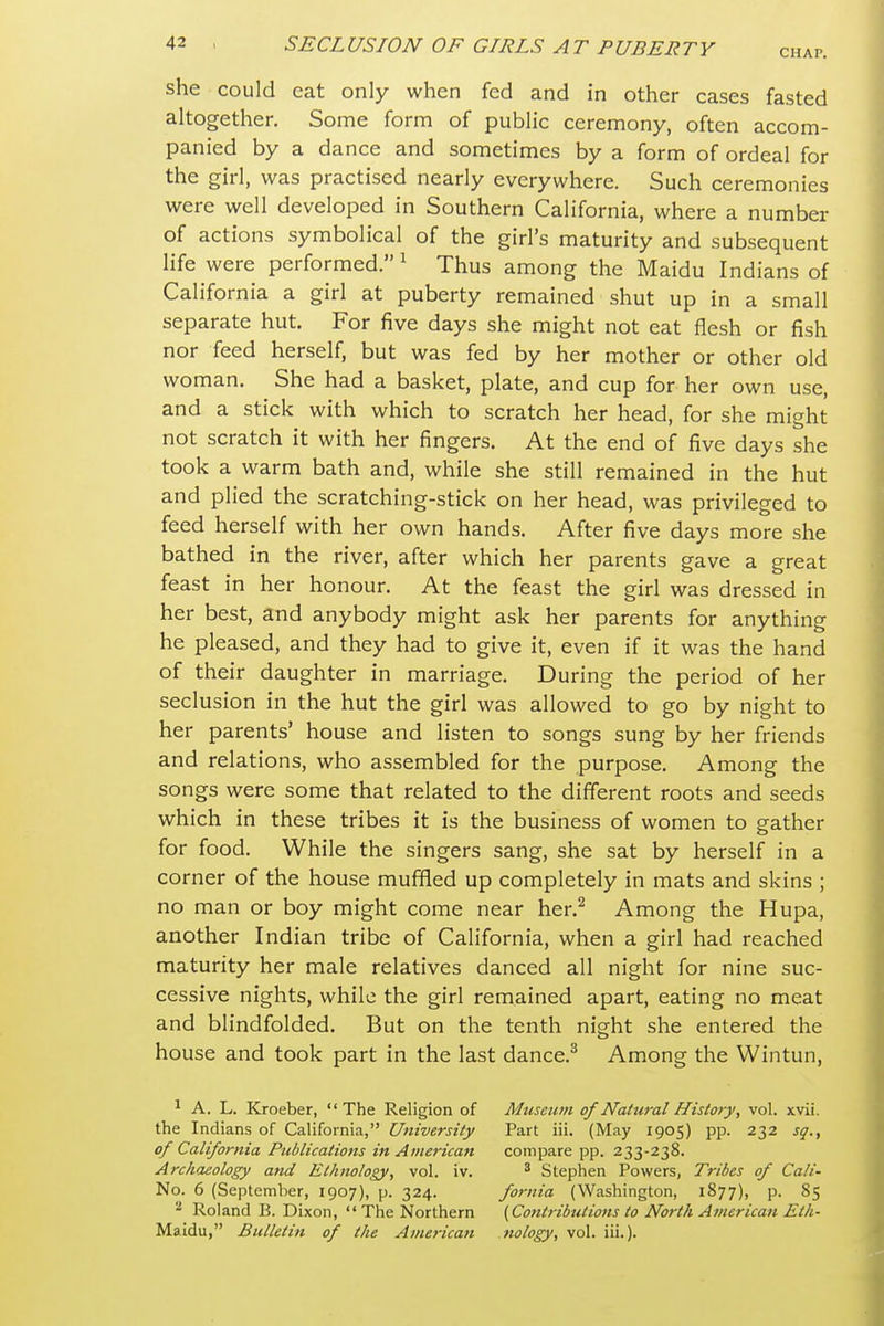 CHAP. she could eat only when fed and in other cases fasted altogether. Some form of public ceremony, often accom- panied by a dance and sometimes by a form of ordeal for the girl, was practised nearly everywhere. Such ceremonies were well developed in Southern California, where a number of actions symbolical of the girl's maturity and subsequent life were performed. ^ Thus among the Maidu Indians of California a girl at puberty remained shut up in a small separate hut. For five days she might not eat flesh or fish nor feed herself, but was fed by her mother or other old woman. She had a basket, plate, and cup for her own use, and a stick with which to scratch her head, for she might not scratch it with her fingers. At the end of five days she took a warm bath and, while she still remained in the hut and plied the scratching-stick on her head, was privileged to feed herself with her own hands. After five days more she bathed in the river, after which her parents gave a great feast in her honour. At the feast the girl was dressed in her best, and anybody might ask her parents for anything he pleased, and they had to give it, even if it was the hand of their daughter in marriage. During the period of her seclusion in the hut the girl was allowed to go by night to her parents' house and listen to songs sung by her friends and relations, who assembled for the purpose. Among the songs were some that related to the different roots and seeds which in these tribes it is the business of women to gather for food. While the singers sang, she sat by herself in a corner of the house muffled up completely in mats and skins ; no man or boy might come near her.^ Among the Hupa, another Indian tribe of California, when a girl had reached maturity her male relatives danced all night for nine suc- cessive nights, while the girl remained apart, eating no meat and blindfolded. But on the tenth night she entered the house and took part in the last dance.^ Among the Wintun, 1 A. L. Kroeber, The Religion of Museum of Natural History, vol. xvii. the Indians of California, University Part iii. (May 1905) pp. 232 sq., of California Publications in American compare pp. 233-238. Archaeology and Ethnology, vol. iv. ^ Stephen Powers, Tribes of Cali- No. 6 (September, 1907), p. 324. foriiia (Washington, 1877), p. 85 Roland B. Dixon,  The Northern {Contributions to North American Eth- Maidu, Bulletin of the American biology, vol. iii.).