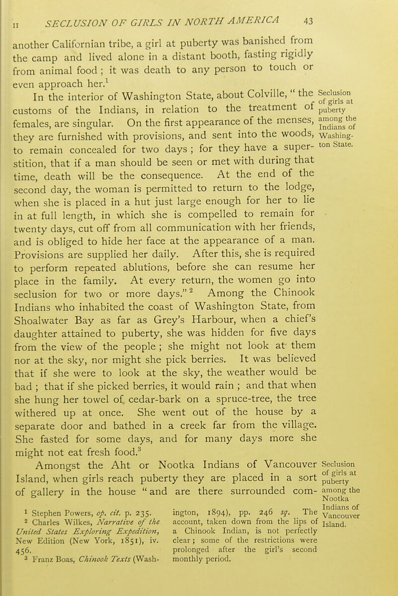 another Californian tribe, a girl at puberty was banished from the camp and lived alone in a distant booth, fasting rigidly from animal food ; it was death to any person to touch or even approach her.^ In the interior of Washington State, about ColviUe,  the Seclusion customs of the Indians, in relation to the treatment oi puberty females, are singular. On the first appearance of the menses, ^™°ng^t^e they are furnished with provisions, and sent into the woods, vvashing- to remain concealed for two days ; for they have a super- t°n State, stition, that if a man should be seen or met with during that time, death will be the consequence. At the end of the second day, the woman is permitted to return to the lodge, when she is placed in a hut just large enough for her to lie in at full length, in which she is compelled to remain for twenty days, cut off from all communication with her friends, and is obliged to hide her face at the appearance of a man. Provisions are supplied her daily. After this, she is required to perform repeated ablutions, before she can resume her place in the family. At every return, the women go into seclusion for two or more days. ^ Among the Chinook Indians who inhabited the coast of Washington State, from Shoalwater Bay as far as Grey's Harbour, when a chief's daughter attained to puberty, she was hidden for five days from the view of the people ; she might not look at' them nor at the sky, nor might she pick berries. It was believed that if she were to look at the sky, the weather would be bad ; that if she picked berries, it would rain ; and that when she hung her towel of cedar-bark on a spruce-tree, the tree withered up at once. She went out of the house by a separate door and bathed in a creek far from the village. She fasted for some days, and for many days more she might not eat fresh food.^ Amongst the Aht or Nootka Indians of Vancouver Seclusion Island, when girls reach puberty they are placed in a sort puberty^' of crallery in the house  and are there surrounded com- among the ° ^ Nootka „ . • , o > n Indians of 1 Stephen Powers, op. ctt. p. 235. ington, 1894), pp. 246 sq. The Vancouver 2 Charles Wilkes, Narrative of the account, taken down from the lips of jgiand. United, States Exploring Expedition, a Chinook Indian, is not perfectly New Edition (New York, 1851), iv. clear; some of the restrictions were 456. prolonged after the girl's second 3 Franz Boas, Chinook Texts (Wash- monthly period.