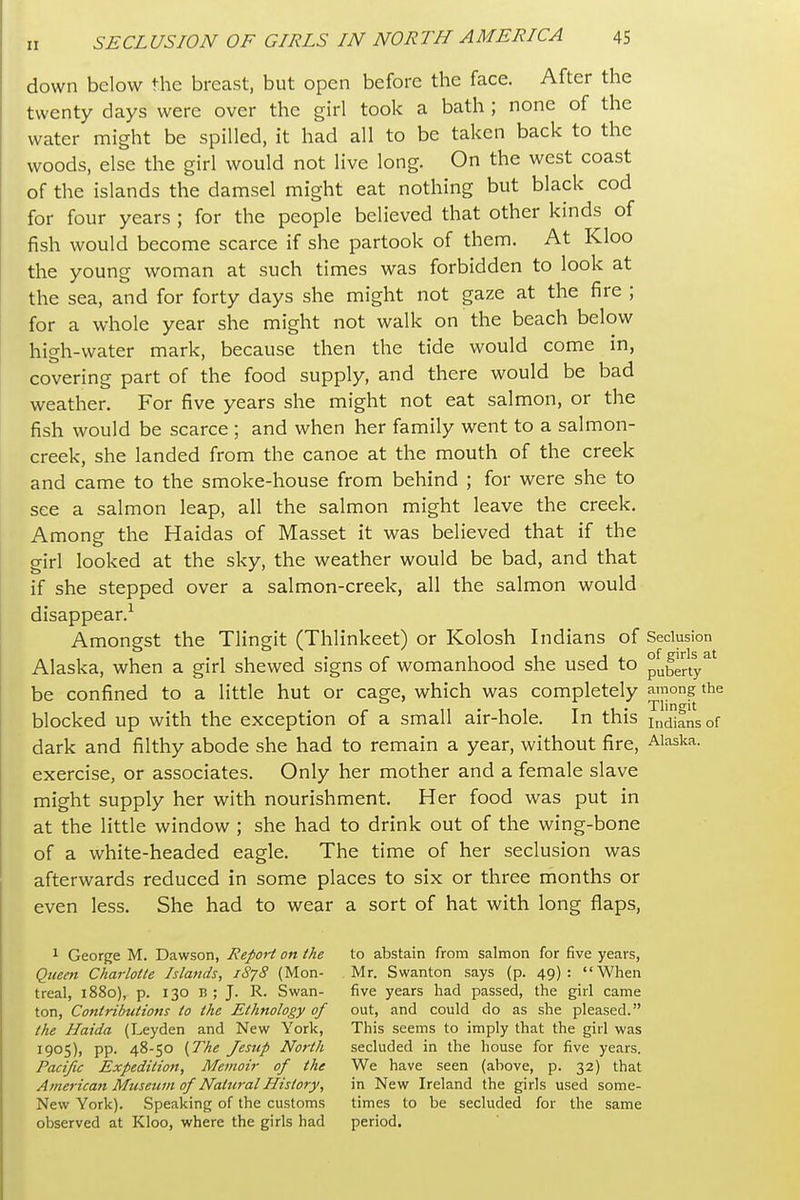 down below the breast, but open before the face. After the twenty days were over the girl took a bath ; none of the water might be spilled, it had all to be taken back to the woods, else the girl would not live long. On the west coast of the islands the damsel might eat nothing but black cod for four years ; for the people believed that other kinds of fish would become scarce if she partook of them. At Kloo the young woman at such times was forbidden to look at the sea, and for forty days she might not gaze at the fire ; for a whole year she might not walk on the beach below high-water mark, because then the tide would come in, covering part of the food supply, and there would be bad weather. For five years she might not eat salmon, or the fish would be scarce ; and when her family went to a salmon- creek, she landed from the canoe at the mouth of the creek and came to the smoke-house from behind ; for were she to see a salmon leap, all the salmon might leave the creek. Among the Haidas of Masset it was believed that if the girl looked at the sky, the weather would be bad, and that if she stepped over a salmon-creek, all the salmon would disappear.^ Amongst the Tlingit (Thlinkeet) or Kolosh Indians of Seclusion Alaska, when a girl shewed signs of womanhood she used to puberty^' be confined to a little hut or cage, which was completely the blocked up with the exception of a small air-hole. In this Indians of dark and filthy abode she had to remain a year, without fire, Alaska, exercise, or associates. Only her mother and a female slave might supply her with nourishment. Her food was put in at the little window ; she had to drink out of the wing-bone of a white-headed eagle. The time of her seclusion was afterwards reduced in some places to six or three months or even less. She had to wear a sort of hat with long flaps, 1 George M. Dawson, Report on the to abstain from salmon for five years, Qiteen Charlotte Islands, 1878 {Mon- Mr. Swanton says (p. 49): When treal, 1880), p. 130 B ; J. R. Swan- five years had passed, the girl came ton, Contributions to the Ethnology of out, and could do as she pleased. the Haida (Leyden and New York, This seems to imply that the girl was 1905), pp. 48-50 {The Jesup North secluded in the house for five years. Pacific Expedition, Memoir of the We have seen (above, p. 32) that Amei-ican Museum of NattiralHistory, in New Ireland the girls used some- New York). Speaking of the customs times to be secluded for the same observed at Kloo, where the girls had period.