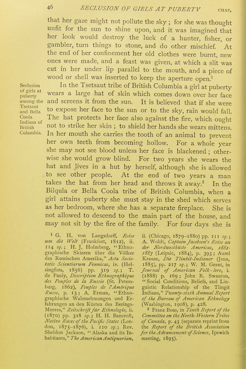 Seclusion of girls at puberty among the Tsetsaut and Bella Coola Indians of British Columbia. CHAP. that her gaze might not pollute the sky ; for she was thought unfit for the sun to shine upon, and it was imagined that her look would destroy the luck of a hunter, fisher, or gambler, turn things to stone, and do other mischief ' At the end of her confinement her old clothes were burnt, new ones were made, and a feast was given, at which a slit was cut in her under lip parallel to the mouth, and a piece of wood or shell was inserted to keep the aperture open.^ In the Tsetsaut tribe of British Columbia a girl at puberty wears a large hat of skin which comes down over her face and screens it from the sun. It is believed that if she were to expose her face to the sun or to the sky, rain would fall. The hat protects her face also against the fire, which ought not to strike her skin ; to shield her hands she wears mittens. In her mouth she carries the tooth of an animal to prevent her own teeth from becoming hollow. For a whole year she may not see blood unless her face is blackened ; other- wise she would grow blind. For two years she wears the hat and Jives in a hut by herself, although she is allowed . to see other people. At the end of two years a man takes the hat from her head and throws jt away.^ In the Bilqula or Bella Coola tribe of British Columbia, when a girl attains puberty she must stay in the shed which serves as her bedroom, where she has a separate fireplace. She is not allowed to descend to the main part of the house, and may not sit by the fire of the family. For four days she is ^ G. H. von Langsdorff, Reise um die Welt (Frankfort, 1812), ii. 114 sq.; H.J. Holmberg,  Ethno- graphische Skizzen iiber die Volker des Russischen Amerika, Acta Socie- tatis Scientiarum Fennicae, iv. (Hel- singfors, 1856) pp. 319 sq.; T. de Pauly, Description Ethiiographiqtie des Petiples de la Russie (St. Peters- burg, 1862), Peuples de rAmirique Russe, p. 13; A. Erman,  Ethno- graphische Wahrnehmungen und Er- fahrungen an den Kiisten des Berings- Meeres, Zeitschrift fiir Ethnologie, ii. (1870) pp. 318 sq.; H. H. Bancroft, Native Races of the Pacific States (Lon- don, 1875-1876), i. 110 sq.; Rev. Sheldon Jackson, Alaska and its In- habitants, The American Antiquarian, ii. (Chicago, 1879-1880) pp. 111 sq.; A. Woldt, Captain Jacobsen's Reise ati der Nordwestkiiste Americas, 1881- 1883 (Leipsic, 1884), p. 393 ; Aurel Krause, Die Tlinkit-Indiatier (Jena, 1885), pp. 217 sq.; W. M. Grant, in Journal of Atnerican Folk - lore, i. (1888) p. 169 ; John R. Swanton,  Social Conditions, Beliefs, and Lin- guistic Relationship of the Tlingit Indians, Twenty-sixth Annual Report of the Bureau of American Ethnology (Washington, 1908), p. 428. ^ Franz Boas, in Tenth Report of the Committee on the North- Western Tribes of Canada, p. 45 (separate reprint from the Report of the British Association for the Advancetnent of Science, Ipswich meeting, 1895).