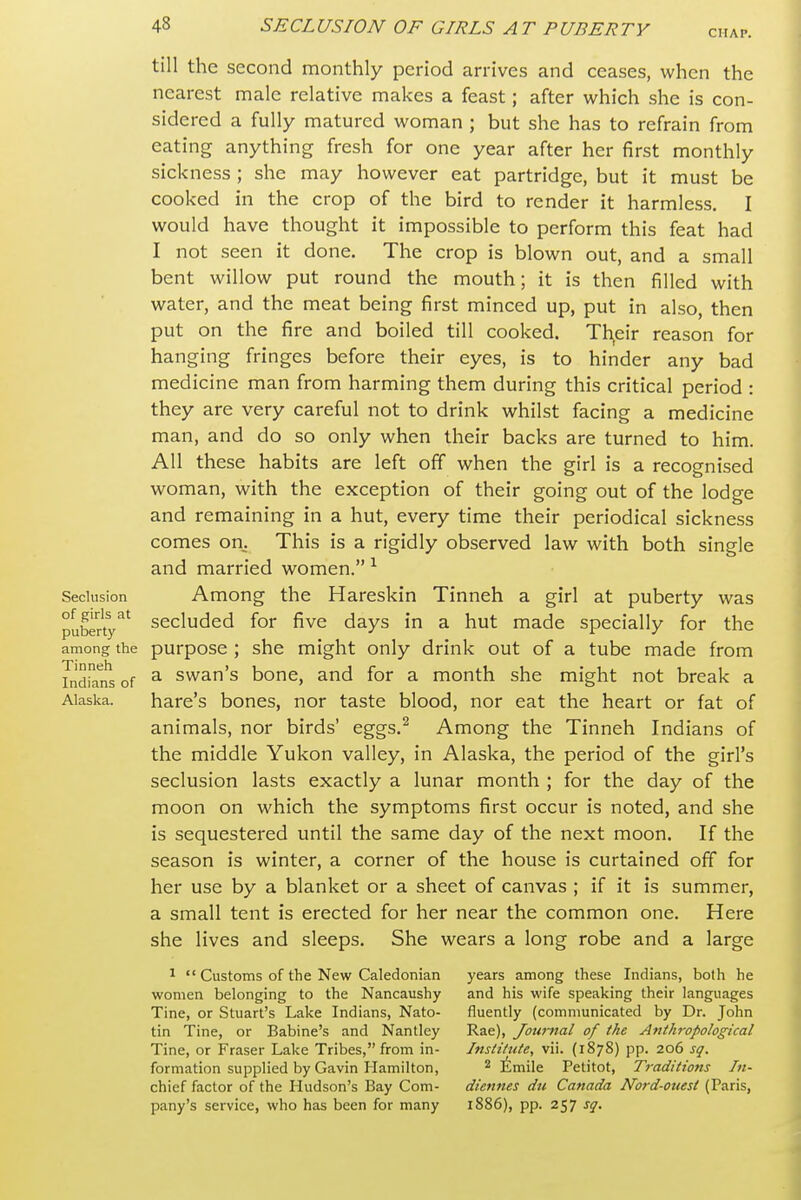 CHAP. till the second monthly period arrives and ceases, when the nearest male relative makes a feast; after which she is con- sidered a fully matured woman ; but she has to refrain from eating anything fresh for one year after her first monthly sickness ; she may however eat partridge, but it must be cooked in the crop of the bird to render it harmless, I would have thought it impossible to perform this feat had I not seen it done. The crop is blown out, and a small bent willow put round the mouth; it is then filled with water, and the meat being first minced up, put in also, then put on the fire and boiled till cooked. Their reason for hanging fringes before their eyes, is to hinder any bad medicine man from harming them during this critical period : they are very careful not to drink whilst facing a medicine man, and do so only when their backs are turned to him. All these habits are left off when the girl is a recognised woman, with the exception of their going out of the lodge and remaining in a hut, every time their periodical sickness comes on^ This is a rigidly observed law with both single and married women. ^ Among the Hareskin Tinneh a girl at puberty was secluded for five days in a hut made specially for the among the purpose ; she might only drink out of a tube made from Indians of ^ swan's bonc, and for a month she might not break a Alaska. hare's bones, nor taste blood, nor eat the heart or fat of animals, nor birds' eggs.^ Among the Tinneh Indians of the middle Yukon valley, in Alaska, the period of the girl's seclusion lasts exactly a lunar month ; for the day of the moon on which the symptoms first occur is noted, and she is sequestered until the same day of the next moon. If the season is winter, a corner of the house is curtained off for her use by a blanket or a sheet of canvas ; if it is summer, a small tent is erected for her near the common one. Here she lives and sleeps. She wears a long robe and a large Seclusion of girls at puberty 1  Customs of the New Caledonian women belonging to the Nancaushy Tine, or Stuart's Lake Indians, Nato- tin Tine, or Babine's and Nantley Tine, or Fraser Lake Tribes, from in- formation supplied by Gavin Hamilton, chief factor of the Hudson's Bay Com- pany's service, who has been for many years among these Indians, both he and his wife speaking their languages fluently (communicated by Dr. John Rae), Journal of the Anthropological Institute, vii. (1878) pp. 206 sq. 2 Iimile Petitot, Ti-aditions In- diennes du Canada Nord-ouest (Paris, l886), pp. 257 sq.