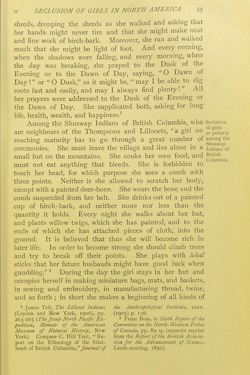 shreds, dropping the shreds as she walked and asking that her hands might never tire and that she might make neat and fine work of birch-bark. Moreover, she ran and walked much that she might be light of foot. And every evening, when the shadows were falling, and every morning, when the day was breaking, she prayed to the Dusk of the Evening or to the Dawn of Day, saying,  O Dawn of Day ! or  O Dusk, as it might be,  may I be able to dig roots fast and easily, and may I always find plenty 1 All her prayers were addressed to the Dusk of the Evening or the Dawn of Day. She supplicated both, asking for long life, health, wealth, and happiness.-^ Among the Shuswap Indians of British Columbia, who Seclusion are neighbours of the Thompsons and Lillooets,  a girl on puberty reaching maturity has to go through a great number of among the ceremonies. She must leave the village and live alone in a Indians of small hut on the mountains. She cooks her own food, and Bmish . J Columbia. must not eat anything that bleeds. She is forbidden to touch her head, for which purpose she uses a comb with three points. Neither is she allowed to scratch her body, except with a painted deer-bone. She wears the bone and the comb suspended from her belt. She drinks out of a painted cup of birch-bark, and neither more nor less than the quantity it holds. Every night she walks about her hut, and plants willow twigs, which she has painted, and to the ends of which she has attached pieces of cloth, into the ground. It is believed that thus she will become rich in later life. In order to become strong she should climb trees and try to break off their points. She plays with lehal sticks that her future husbands might have good luck when gambling. ^ During the day the girl stays in her hut and occupies herself in making miniature bags, mats, and baskets, in sewing and embroidery, in manufacturing thread, twine, and so forth ; in short she makes a beginning of all kinds of 1 James Teit, The Lillooet Indians the Anthropological Institute, xxxv. (Leyden and New York, 1906), pp. (1905) p. 136. 263-265 {The Jesttp North Pacific Ex- ^ Franz Boas, in Sixth Report of the pedition. Memoir of the American Committee on the North- Western Tribes Museum of Natural History, New of Canada, pp. 89 sq. (separate reprint York). Compare C. Hill Tout,  Re- from the Report of the British Associa- port on the Ethnology of the Stlat- tion for the Advancement of Science, lumh of British Columbia,_/oMr«a/^ Leeds meeting, 1890).