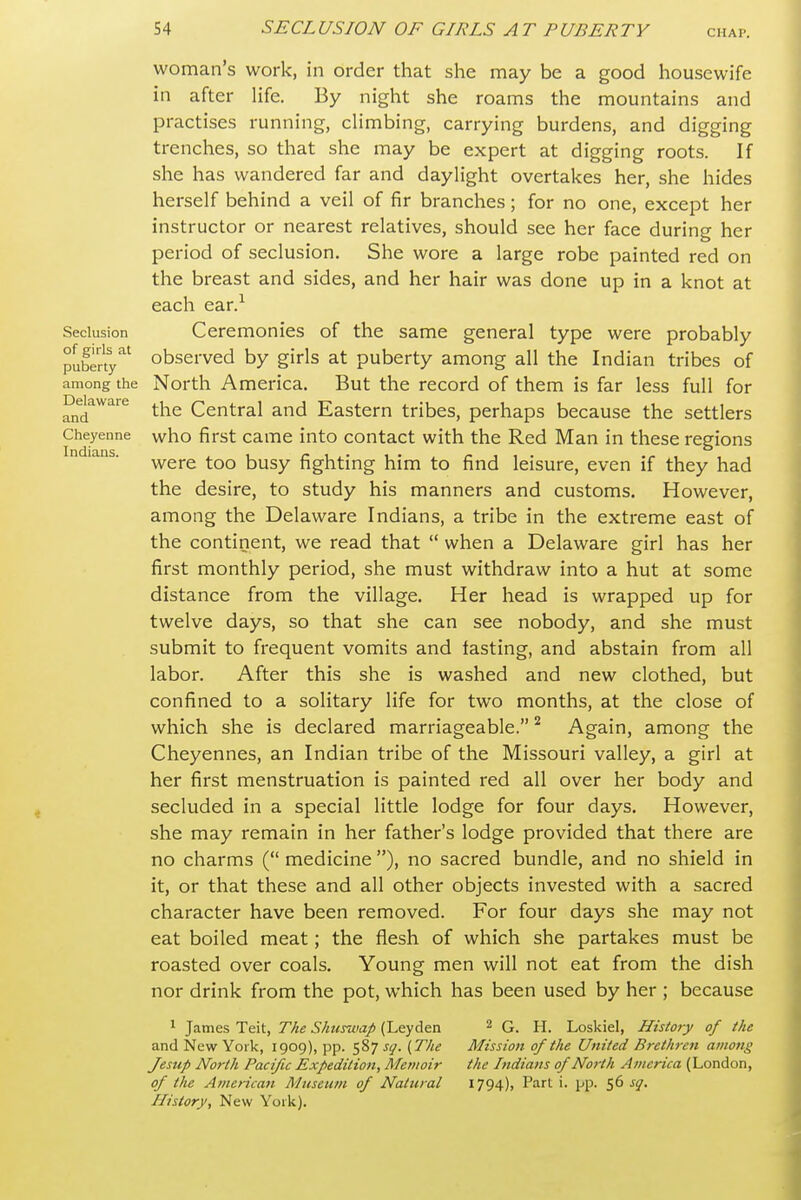 Seclusion of girls at puberty woman's work, in order that she may be a good housewife in after life. By night she roams the mountains and practises running, climbing, carrying burdens, and digging trenches, so that she may be expert at digging roots. If she has wandered far and daylight overtakes her, she hides herself behind a veil of fir branches; for no one, except her instructor or nearest relatives, should see her face during her period of seclusion. She wore a large robe painted red on the breast and sides, and her hair was done up in a knot at each ear.^ Ceremonies of the same general type were probably observed by girls at puberty among all the Indian tribes of among the North America. But the record of them is far less full for Delaware ^^^^ Central and Eastern tribes, perhaps because the settlers Cheyenne who first Came into contact with the Red Man in these regions ' ^ were too busy fighting him to find leisure, even if they had the desire, to study his manners and customs. However, among the Delaware Indians, a tribe in the extreme east of the continent, we read that  when a Delaware girl has her first monthly period, she must withdraw into a hut at some distance from the village. Her head is wrapped up for twelve days, so that she can see nobody, and she must submit to frequent vomits and tasting, and abstain from all labor. After this she is washed and new clothed, but confined to a solitary life for two months, at the close of which she is declared marriageable. ^ Again, among the Cheyennes, an Indian tribe of the Missouri valley, a girl at her first menstruation is painted red all over her body and secluded in a special little lodge for four days. However, she may remain in her father's lodge provided that there are no charms ( medicine ), no sacred bundle, and no shield in it, or that these and all other objects invested with a sacred character have been removed. For four days she may not eat boiled meat; the flesh of which she partakes must be roasted over coals. Young men will not eat from the dish nor drink from the pot, which has been used by her ; because ^ James Teit, The Shurwap (Leyden and New York, 1909), pp. 587 sq. [The Jestip North Pacific Expedition, Memoir of the American Museu/n of Natural History, New York). 2 G. H. Loskiel, History of the Mission of the United Brethren among the Indians of North America (London, 1794), Part i. pp. 56 sq.