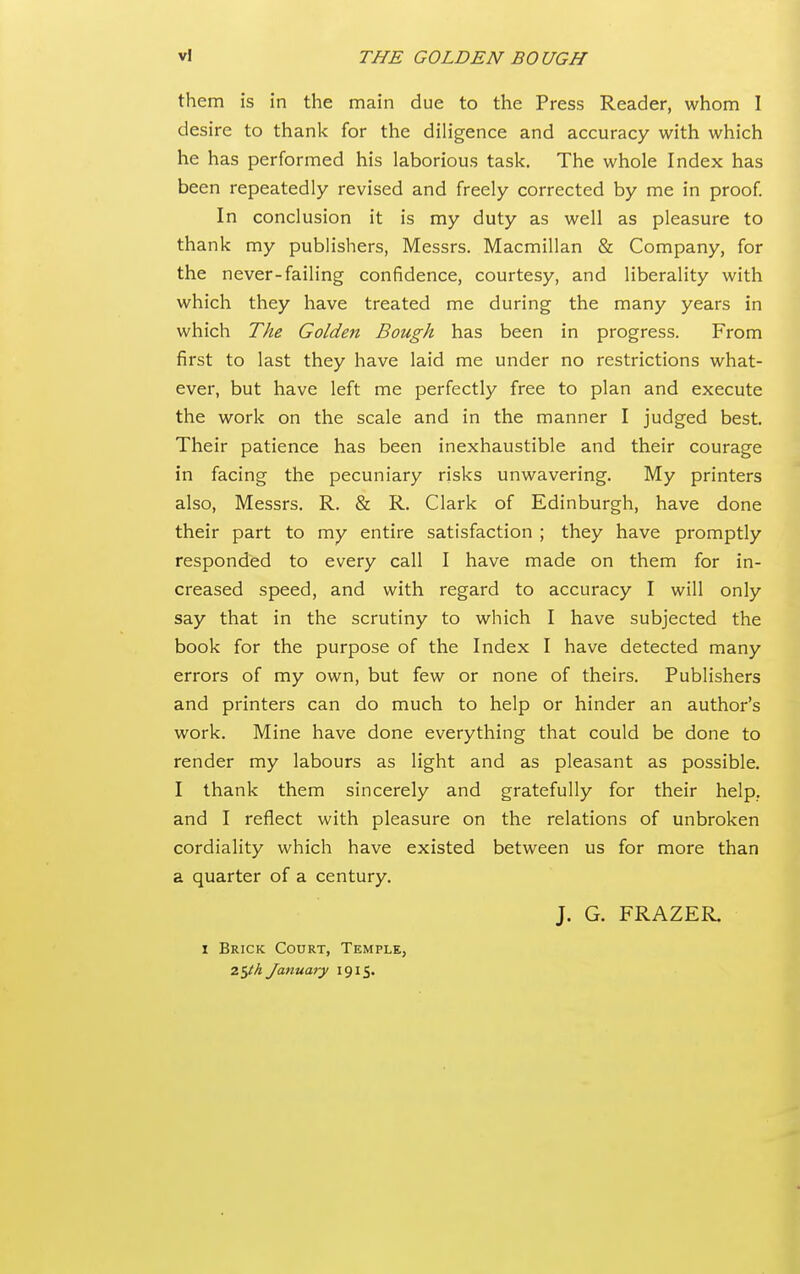 them is in the main due to the Press Reader, whom I desire to thank for the diligence and accuracy with which he has performed his laborious task. The whole Index has been repeatedly revised and freely corrected by me in proof In conclusion it is my duty as well as pleasure to thank my publishers, Messrs. Macmillan & Company, for the never-failing confidence, courtesy, and liberality with which they have treated me during the many years in which The Golden Bough has been in progress. From first to last they have laid me under no restrictions what- ever, but have left me perfectly free to plan and execute the work on the scale and in the manner I judged best. Their patience has been inexhaustible and their courage in facing the pecuniary risks unwavering. My printers also, Messrs. R. & R. Clark of Edinburgh, have done their part to my entire satisfaction ; they have promptly responded to every call I have made on them for in- creased speed, and with regard to accuracy I will only say that in the scrutiny to which I have subjected the book for the purpose of the Index I have detected many errors of my own, but few or none of theirs. Publishers and printers can do much to help or hinder an author's work. Mine have done everything that could be done to render my labours as light and as pleasant as possible. I thank them sincerely and gratefully for their help, and I reflect with pleasure on the relations of unbroken cordiality which have existed between us for more than a quarter of a century. J. G. FRAZER. I Brick Court, Temple, 25/^ January 1915.