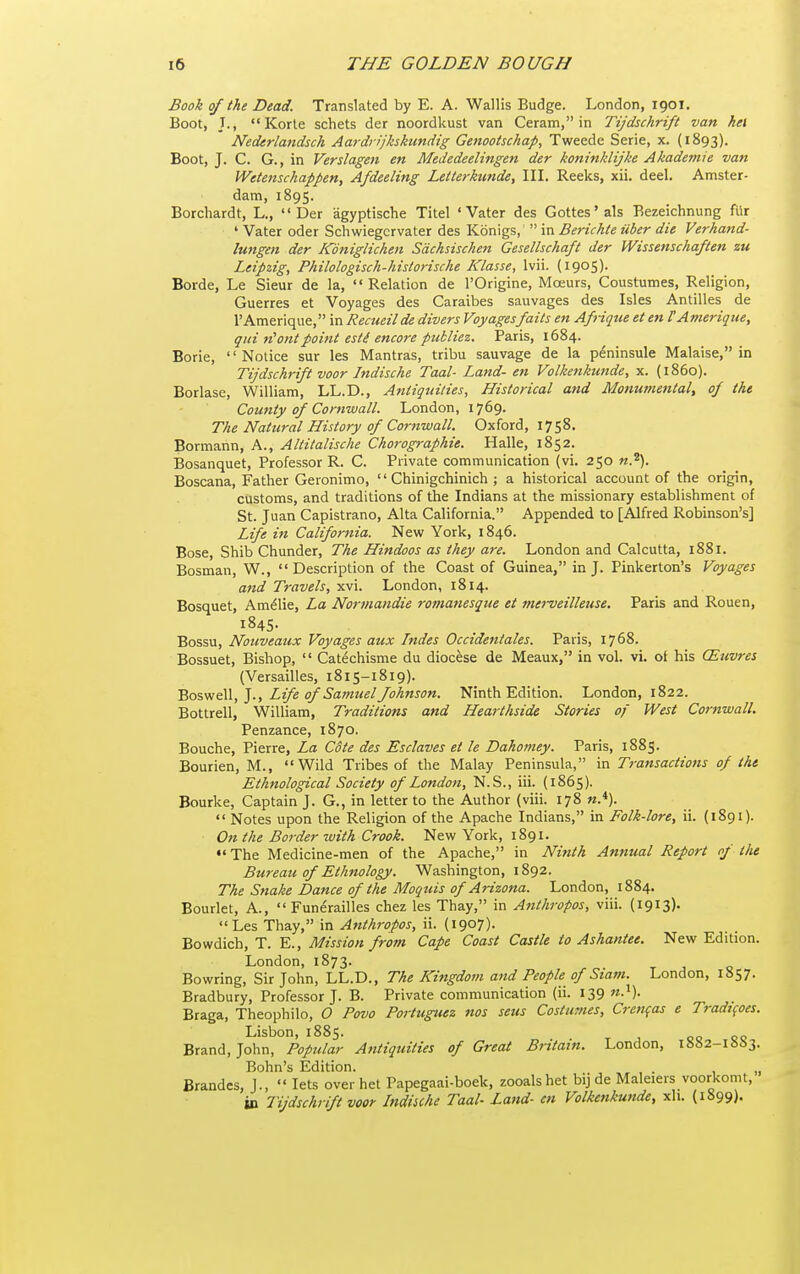 Book of the Dead. Translated by E. A. Wallis Budge. London, 1901. Boot, J., Korte schets der noordkust van Ceram, in Tijdschrift van hei Nederlandsch Aardrijkskundig Genootschap, Tweede Serie, x. (1893). Boot, J. C. G., in Verslagen en Mededeelingen der koninklijke Akademie van Wetensckappen, Afdeeling Letlerkunde, III. Reeks, xii. deal. Amster- dam, 1895. Borchardt, L., Der agyptische Titel 'Vater des Gottes'als Bezeichnung filr ' Vater oder Schwiegcrvater des Konigs,  in Berichte uber die Verhand- lungen der Koniglichen Sachsischen Geselhchaft der Wissenschaften zu Leipzig, Philologisch-historische Klasse, Ivii. (1905). Borde, Le Sieur de la,  Relation de I'Origine, Moeurs, Coustumes, Religion, Guerres et Voyages des Caraibes sauvages des Isles Antilles de rAmerique, in Reaieilde divers Voyages fails en Afriqiie et en TAmerique, qui out point esti encore pukliez. Paris, 1684. Borie, Notice sur les Mantras, tribu sauvage de la peninsula Malaise, in Tijdschrift voor Jndische Taal- Land- en Volkenkunde, x. (i860). Borlase, William, LL.D., Antiquities, Historical and Monumental, of the County of Cornwall. London, 1769. The Natural History of Cornwall. Oxford, 1758. Bormann, A., Altitalische Chorographie. Halle, 1852. Bosanquet, Professor R. C. Private communication (vi. 250 n.\ Boscana, Father Geronimo,  Chinigchinich ; a historical account of the origin, customs, and traditions of the Indians at the missionary establishment of St. Juan Capistrano, Alta California. Appended to [Alfred Robinson's] Life in California. New York, 1846. Bose, Shib Chunder, The Hindoos as they are. London and Calcutta, 1881. Bosman, W., Description of the Coast of Guinea, in J. Pinkerton's Voyages and Travels, xvi. London, 1814. Bosquet, Amdlie, La Normandie romanesque et merveilleiise. Paris and Rouen, 1845. Bossu, Nouveaux Voyages aux Indes Occidentales. Paris, 1768. Bossuet, Bishop,  Catechisme du diocese de Meaux, in vol. vi. ot his CEtivres (Versailles, 1815-1819). 'Bosvi&Vl,]., Life of SatnuelJohnson. Ninth Edition. London, 1822. Bottrell, William, Traditions and Hearthside Stories of West Cornwall. Penzance, 1870. Bouche, Pierre, La Cote des Esclaves et le Dahomey. Paris, 1885. Bourien, M., Wild Tribes of the Malay Peninsula, in Transactions of the Ethnological Society of London, N.S., iii. (1865). Bourke, Captain J. G., in letter to the Author (viii. 178 «.*).  Notes upon the Religion of the Apache Indians, in Folk-lore, ii. (1891). On the Border with Crook. Nevif York, 1891.  The Medicine-men of the Apache, in Ninth Annual Report nf the Bureau of Ethnology. Washington, 1892. The Snake Dance of the Moquis of Arizona. London, 1884. Bourlet, A.,  Funerailles chez les Thay, in Anthropos, viii. (1913). Les Thay, in Anthropos, ii. (1907). Bowdich, T. E., Mission from Cape Coast Castle to Ashantee. New Edition. London, 1873. Bowring, Sir John, LL.D., The Kingdom and People of Siam. London, 1857. Bradbury, Professor J. B. Private communication (ii. 139 n.^). Braga, Theophilo, 0 Povo Portuguez nos sens Costufnes, Crett^as e Tradtfoes. Lisbon, 1885. Brand, John, Popular Antiquities of Great Britain. London, 1882-1SS3. Bohn's Edition. . Brandes, J.,  lets over het Papegaai-boek, zooalshet bij de Maleiers voorkomt, in Tijdschrift voor Indiiche Taal- Land- cn Volkenkunde, xli. (1899)-