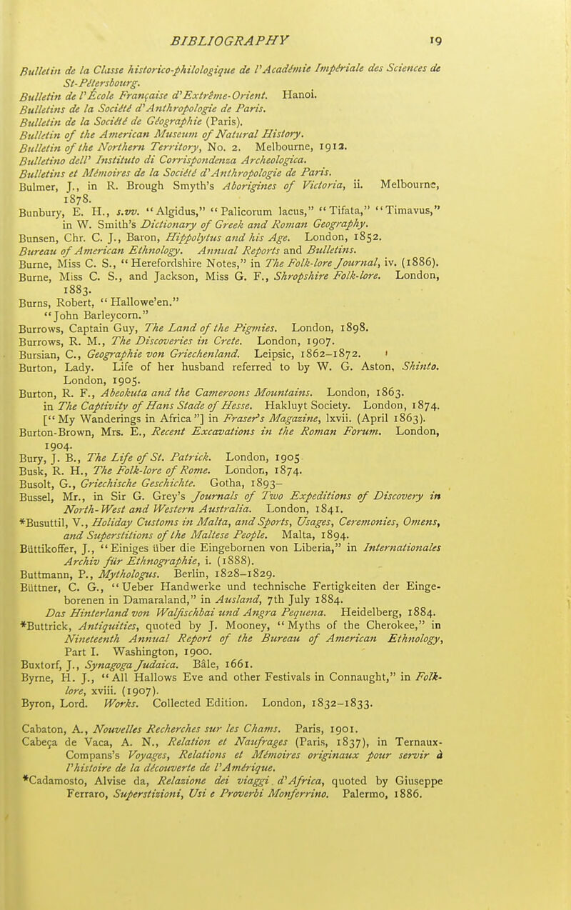 Bulletin de la Classe historico-philologique de VAcadhnie Itnp&iale des Sciences de St-PiUrsbotirg. Bulletin de PEcole Fran^aise d'Extrhne-Orient. Hanoi. Bulletins de la Soci^ti! d''Anthropologic de Paris. Bulletin de la Sociiti de Geographic (Paris). Bulletin of the American Museum of Natural History, Bulletin of the Northern Territory, No. 2. Melbourne, 1913. Btdletino dell' Institttto di Comspondenza Archeologica. Bulletins et Al^moires de la Sociiti d'Anthropologic de Paris. Bulmer, J., in R. Brough Smyth's Aborigines of Victoria, ii. Melbourne, 1878. Bunbury, E. H., s.w. Algidus,  Palicorum lacus,  Tifata, Timavus, in W. Smith's Dictionary of Greek and Jiotnan Geography. Bunsen, Chr. C. J., Baron, Hippolytus and his Age. London, 1852. Bureau of American Ethnology. Annual Reports and Bulletins. Burne, Miss C. S., Herefordshire Notes, in The Folk-lore Journal, iv. {1886). Burne, Miss C. S., and Jaclcson, Miss G. F., Shropshire Folk-lore. London, 1883. Burns, Robert,  Hallowe'en. John Barleycorn. Burrows, Captain Guy, The Land of the Pigmies. London, 1898. Burrows, R. M., The Discoveries in Crete. London, 1907. Bursian, C., Geographie von Griechenland. Leipsic, 1862-1872. • Burton, Lady. Life of her husband referred to by W. G. Aston, Shinto. London, 1905. Burton, R. F., Abeokuta and the Cameroons Mountains. London, 1863. '\r\ The Captivity of Hans Stade of Hesse. Hakluyt Society. London, 1874. [My Wanderings in Africa] in Eraser's Magazine, Ixvii. (April 1863). Burton-Brown, Mrs. E., Recent Excavations iti the Roman Forum. London, 1904. Bury, J. B., The Life of St. Patrick. London, 1905 Busk, R. H., The Folk-lore of Rome. London, 1874. Busolt, G., Griechische Geschichte. Gotha, 1893- Bussel, Mr., in Sir G. Grey's Journals of Two Expeditions of Discovery in North-West and Western Australia. London, 1841. *Busuttil, v.. Holiday Customs in Malta, and Sports, Usages, Ceremonies, Ofnens, and Superstitions of the Maltese People. Malta, 1894. Biittikoffer, J.,  Einiges liber die Eingebornen von Liberia, in Internationales Archiv fiir Ethnographic, i. (1888). Buttmann, P., Mythologus. Berlin, 1828-1829. Biittner, C. G.,  Ueber Handwerke und technische Fertigkeiten der Einge- borenen in Damaraland, in Ausland, 7th July 1884. Das Hinterland von Walfischbai und Angra Pequena. Heidelberg, 1884. *Buttrick, Antiquities, quoted by J. Mooney,  Myths of the Cherokee, in Nineteenth Annual Report of the Bureau of American Ethnology, Part L Washington, 1900. Buxtorf, J., Synagoga Judaica. Bale, 1661. Byrne, H. J., All Hallows Eve and other Festivals in Connaught, in Folk' lore, xviii. (1907). Byron, Lord. Works. Collected Edition. London, 1832-1833. Cabaton, A., Nouvelles Recherches sur les Chams. Paris, 1901. Cabe9a de Vaca, A. N., Relation et Naufrages (Paris, 1837), in Ternaux- Compans's Voyages, Relatiotis et Memoircs originaux pour servir h Vhisloire de la dicouverte dc VAmirique. *Cadamosto, Alvise da, Rclazione dei viaggi. d'Africa, quoted by Giuseppe Ferraro, Superstizioni, Usi e Proverbi Monferrino. Palermo, 1886.