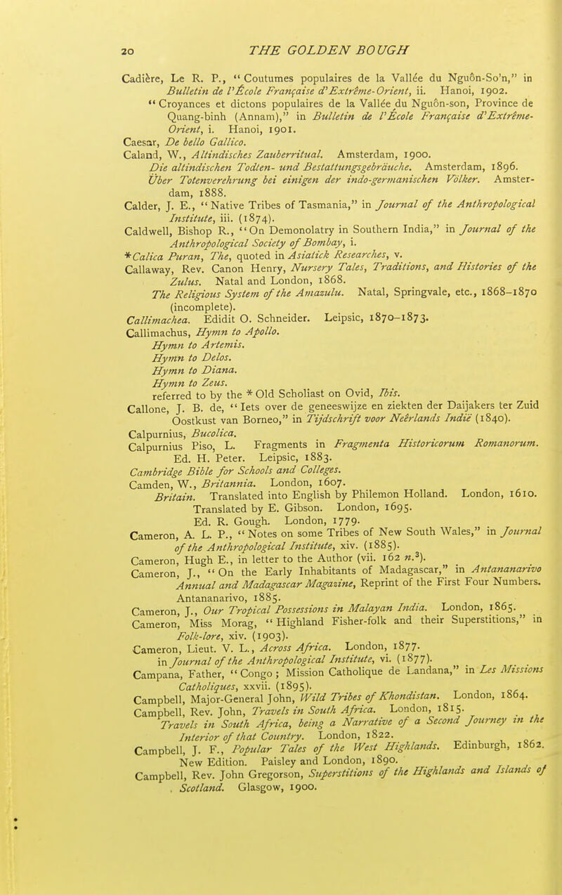 Cadi^re, Le R. P.,  Coutumes populaires de la Valine du Nguon-So'n, in Bulletin de l'£cole Frangaise d'Exirime-Orient, ii. Hanoi, 1902. *'Croyances et dictons populaires de la Valine du Nguon-son, Province de Quang-binh (Annam), in Bulletin de I'Ecole Fran(aise d'Extrime- Orient, i. Hanoi, 1901. Caesar, De bello Gallico. Caland, W., Altindisches Zauberritual. Amsterdam, 1900. Die altindischen Todten- und Bestattungsgebrdtuhe. Amsterdam, 1896. iiber Totenverehrung bet einigen der indo-germanischen Vdlker. Amster- dam, 1888. Calder, J. E., Native Tribes of Tasmania, in Journal of the Anthropological Institute, iii. (1874). Caldwell, Bishop R., On Demonolatry in Southern India, in Journal of the Anthropological Society of Bombay, i. *Calica Puran, The, quoted in Asiatick Researches, v. Callaway, Rev. Canon Henry, Nursery Tales, Traditions, and Histories of the Zulus. Natal and London, 1868. The Religious System of the Amazulu. Natal, Springvale, etc., 1868-1870 (incomplete). Callimachea. Edidit O. Schneider. Leipsic, 1870-1873. Callimachus, Hymn to Apollo. Hymn to Artemis. Hymn to Delos. Hymn to Diana. Hymn to Zeus. referred to by the * Old Scholiast on Ovid, Ibis. Callone, J. B. de,  lets over de geneeswijze en ziekten der Daijalcers ter Zuid Oostkust van Borneo, in Tijdschrift voor Neirlands Indie (1840). Calpurnius, Bucolica. Calpurnius Piso, L. Fragments in Fragmenta Historicorum Romanorum. Ed. H. Peter. Leipsic, 1883. Cambridge Bible for Schools and Colleges. CzxaA&n,y<[., Britannia. London, 1607. Britain. Translated into English by Philemon Holland. London, 1610. Translated by E. Gibson. London, 1695. Ed. R. Gough. London, 1779. Cameron, A. L. P.,  Notes on some Tribes of New South Wales, in Journal of the Anthropological Institute, xiv. (1885). Cameron, Hugh E., in letter to the Author (vii. 162 n.\ Cameron, J.,  On the Early Inhabitants of Madagascar, m Antananarivo 'Annual and Madagascar Magazine, Reprint of the First Four Numbers. Antananarivo, 1885. Cameron, J., Our Tropical Possessions in Malayan India. London, 1865. Cameron, Miss Morag, Highland Fisher-folk and their Superstitions, in Folk-lore, xiv. (1903). Cameron, Lieut. V. L., Across Africa. London, 1877. in Journal of the Anthropological Institute, vi. (1877). Campana, Father, Congo; Mission Catholique de Landana, in Les Missions Catholiques, xxvii. (1895). Campbell, Major-General John, Wild Tribes of Khondistan. London, 1864. Campbell, Rev. John, Travels in South Africa. London, 1815. _ Travels in South Africa, being a Narrative of a Second Journey m the Interior of that Country. London, 1822. Campbell, J. F., Popular Tales of the West Highlands. Edmburgh, 1862. New Edition. Paisley and London, 1890. ■, r , j * Campbell, Rev. John Gregorson, Superstitions of the Highlands and Islands of . Scotland. Glasgow, 1900.