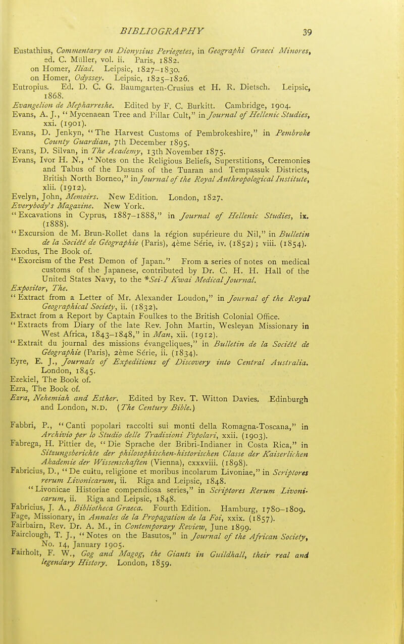 Eustathius, Commentary on Dionysius Periegetes, in Geographi Graeci Mtnores, ed. C. Muller, vol. ii. Paris, 1882. on Homer, Iliad. Leipsic, 1827—1830. on Homer, Odyssey. Leipsic, 1825-1826. Eutropius. Ed. D. C. G. Baumgarten-Crusius et H. R. Dietsch. Leipsic, 1868. Evangelion de Mepharreshe. Edited by F. C. Burkitt. Cambridge, 1904. Evans, A. J.,  Mycenaean Tree and Pillar Cult, in Jotmial of Hellenic Studies, xxi. (1901). Evans, D. Jenkyn, The Harvest Customs of Pembrokeshire, in Pembroke County Guardian, 7th December 1895. Evans, D. Silvan, in The Academy, 13th November 1875. Evans, Ivor H. N., Notes on the Religious Beliefs, Superstitions, Ceremonies and Tabus of the Dusuns of the Tuaran and Tempassuk Districts, British North Borneo, 'v\ Journal of the Royal Anthropological Institute, xlii. (1912). Evelyn, John, Memoirs. New Edition. London, 1827. Everybody's Magazine. New York. Excavations in Cyprus, 1887-1888, in Journal of Hellenic Studies, ix. (1888). Excursion de M. Brun-Rollet dans la region supdrieure du Nil, 'm. Bulletin de la Socidti de Giographie (Paris), 4eme Serie, iv. (1852); viii. (1854). Exodus, The Book of.  Exorcism of the Pest Demon of Japan. From a series of notes on medical customs of the Japanese, contributed by Dr. C. H. H. Hall of the United States Navy, to the *Sei-I Kwai Medical Journal. Expositor, The.  Extract from a Letter of Mr. Alexander Loudon, in Journal of the Royal Geographical Society, ii. (1832). Extract from a Report by Captain Foulkes to the British Colonial Office.  Extracts from Diary of the late Rev. John Martin, Wesleyan Missionary in West Africa, 1843-1848, in Man, xii. (1912).  Extrait du journal des missions evangeliques, in Bulletin de la Sociiti de Giographie (Paris), 2eme Sdrie, ii. (1834). Eyre, E. J., Jourtials of Expeditions of Discovery into Central Australia. London, 1845. Ezekiel, The Book of. Ezra, The Book of. Ezra, Nekemiah and Esther. Edited by Rev. T. Witton Davies. Edinburgh and London, n.d. (The Century Bible.) Fabbri, P.,  Canti popolari raccolti sui monti della Romagna-Toscana, in Archivio per lo Studio delle Tradizioni Popolari, xxii. (1903). Fabrega, H. Pittier de, Die Sprache der Bribri-Indianer in Costa Rica, in Sitzungsberichle der philosophischen-historischen Classe der Kaiserlichen Akademie der IVissenschaften (Vienna), cxxxviii. (1898). Fabricius, D., De cultu, religione et moribus incolarum Livoniae, in Scriptores rerum livonicarum, ii. Riga and Leipsic, 1848. Livonicae Historiae compendiosa series, in Scriptores Rerum Livoni- carum, ii. Riga and Leipsic, 1848. yahnciMS, ]. A., Bibliotheca Graeca. Fourth Edition. Hamburg, 1780-1809. Fage, Missionary, in Annates de la Propagation de la Foi, xxix. (1857). Fairbairn, Rev. Dr. A. M., in Contemporary Review, June 1899. Fairclough, T. J., Notes on the Basutos, in Journal of the African Society, No. 14, January 1905. Fairholt, F. W., Gog and Magog, the Giants in Guildhall, their real and legendary History. London, 1859.