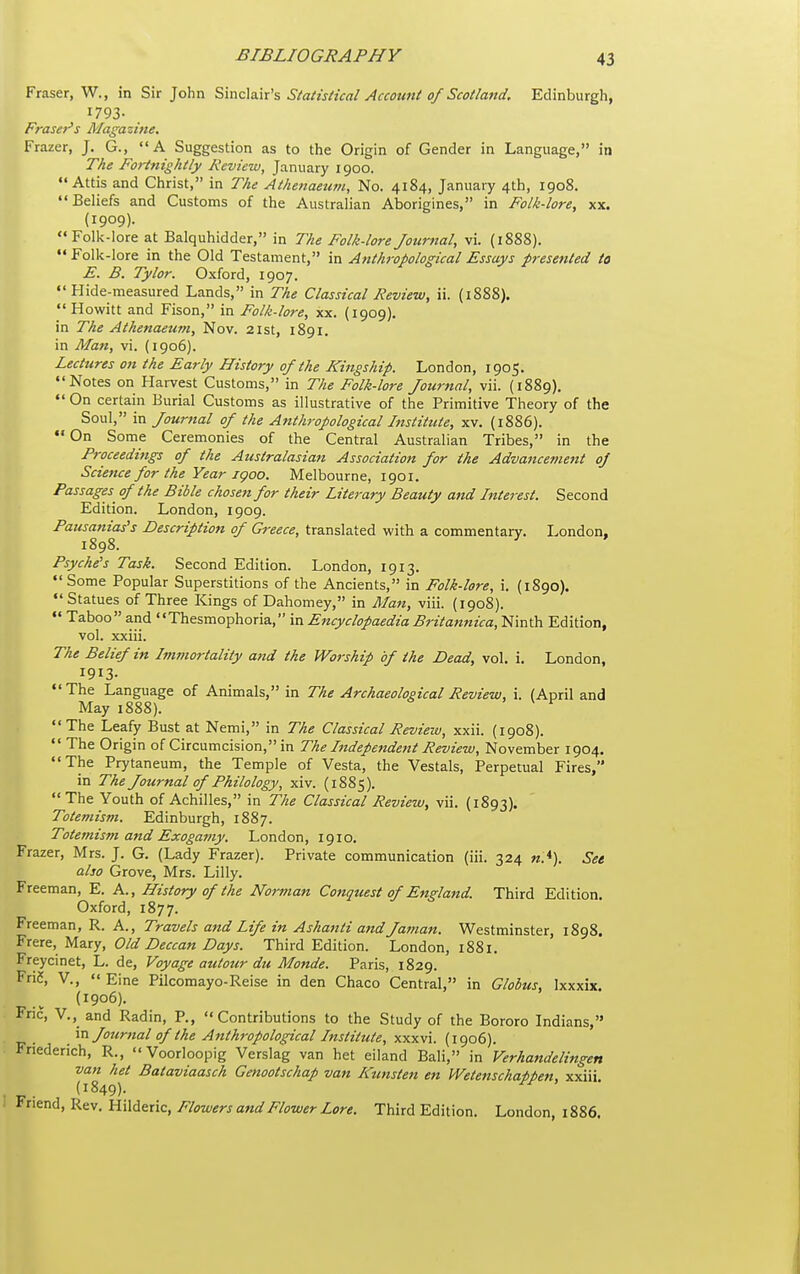 Fraser, W., in Sir John S,mc\a.\\'s Statisiical Accouni 0/Scolland. Edinburgh, 1793- Fraser's Magazine. Frazer, J. G.,  A Suggestion as to the Origin of Gender in Language, in The Fortnightly Review, January 1900. Attis and Christ, in The Athenaeufii, No. 4184, January 4th, 1908. Beliefs and Customs of the Australian Aborigines, in Folk-lore, xx. (1909). Folk-lore at Balquhidder, in The Folk-lore Journal, vi. (1888). Folk-lore in the Old Testament, in Anthropological Essays presented to E. B. Tylor. Oxford, 1907. Hide-measured Lands, in The Classical Review, ii. (1888).  Howitt and Fison, in Folk-lore, xx. (1909). in The Athenaetim, Nov. 21st, 1891. in Man, vi. (1906). Lectures 07t the Early History of the Kingship. London, 1905. Notes on Harvest Customs, in The Folk-lore Journal, vii. (1889).  On certain Burial Customs as illustrative of the Primitive Theory of the Soul, in Journal of the Anthropological Institute, xv. (1886).  On Some Ceremonies of the Central Australian Tribes, in the Proceedings of the Australasiajt Association for the Advancement of Science for the Year jgoo. Melbourne, 1901. Passages of the Bible chosen for their Literary Beauty and Interest. Second Edition. London, 1909. Pausanias's Description of Greece, translated with a commentary. London, 1898. ^ Psyche's Task. Second Edition. London, 1913.  Some Popular Superstitions of the Ancients, in Folk-lore, i. (1890).  Statues of Three Kings of Dahomey, in Alan, viii. {1908).  Taboo and Thesmophoria, in Encyclopaedia Britannica, Ninth Edition, vol. xxiii. The Belief in Immortality and the Worship of the Dead, vol. i. London, 1913- The Language of Animals, in The Archaeological Review, i. (April and May 1888). ' V f The Leafy Bust at Nemi, in The Classical Revieiu, xxii. (1908).  The Origin of Circumcision, in The Independent Review, November 1904. The Prytaneum, the Temple of Vesta, the Vestals, Perpetual Fires, in The Journal of Philology, xiv. (1885). The Youth of Achilles, in The Classical Review, vii. (1893). Totemism. Edinburgh, 1887. Totemism and Exogamy. London, 1910. Frazer, Mrs. J. G. (Lady Frazer). Private communication (iii. 324 «.*). Set also Grove, Mrs. Lilly. Freeman, E. A., History of the Norman Conquest of England. Third Edition. Oxford, 1877. Freeman, R. A., Travels and life in Ashanti andJaman. Westminster, 1898. ^■ttx^, yizx'j. Old Deccan Days. Third Edition. London, 1881. Freycinet, L. de. Voyage atitour du Monde. Paris, 1829. Fri5, v.,  Eine Pilcomayo-Reise in den Chaco Central, in Globus, Ixxxix. (1906). Fric, V.,_ and Radin, P., Contributions to the Study of the Bororo Indians, \x\. Journal of the Anthropological Institute, xxxvi. (1906). Friederich, R.,  Voorloopig Verslag van het eiland Bali, in Verhandeliftgen van het Bataviaasch Genootschap van R'unsten en Wetenschappen, xxiii. (1849). Friend, Rev. Hilderic, Flowers and Flower Lore. Third Edition. London, 1886.