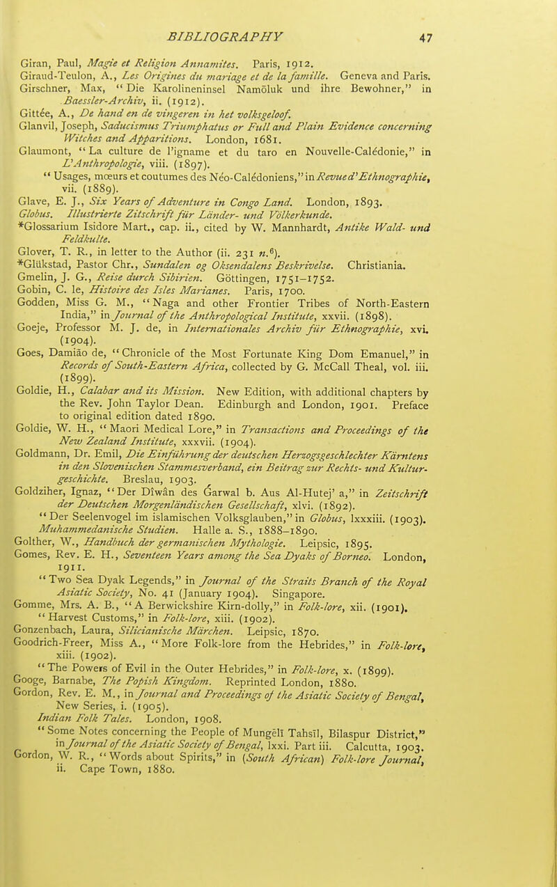 Giran, Paul, Magie et Religion Annamites. Paris, 1912. Giraud-Teulon, A., Les Origines du rnariage et de la famille. Geneva and Paris. Girschner, Max,  Die Karolineninsel Namoluk und ihre Bewohner, in Baessler-Archiv, ii, (1912). Gitt^e, A., De hand en de vingeren in het volksgeloqf. Glanvil, Joseph, Saducismus Triumphattis or Ftdl and Plain Evidence concerning Witches and Apparitions. London, 1681. Glaumont, La culture de I'igname et du taro en Nouvelle-Cal^donie, in L'Atithropologie, viii. {1897).  Usages, moeurs et coutumes des lieo-Caledomens, inPevued'JSthnograp/iie, vii. (1889). Glave, E. J., Six Years of Adventure in Congo Land. London, 1893. Globus. Illustrierte Zitschrift fur Lander- und Vblkerkunde, *Glossarium Isidore Mart., cap. ii., cited by W. Mannhardt, Antike Wald- und Feldkulte. Glover, T. R., in letter to the Author (ii. 231 n.^). ■*Glukstad, Pastor Chr., Sundalen og Oksendalens Beskrivelse. Christiania. Gmelin, J. G., Reise durch Sibirien. Gbttingen, 1751-1752. Gobin, C. le, Histoire des Isles Marianes. Paris, 1700. Godden, Miss G. M., Naga and other Frontier Tribes of North-Eastern India, in Journal of the Anthropological Institute, xxvii. {1898). Goeje, Professor M. J, de, in Internationales Archiv fiir Ethnographic, xvi. (1904). Goes, Damiao de, Chronicle of the Most Fortunate King Dom Emanuel, in Records of South-Eastern Africa, collected by G. McCall Theal, vol. iii. (1899). Goldie, H., Calabar and its Mission. New Edition, with additional chapters by the Rev. John Taylor Dean. Edinburgh and London, 1901. Preface to original edition dated 1890. Goldie, W. H., Maori Medical Lore, in Transactions and Proceedings of the New Zealand Institute, xxxvii. (1904). Goldmann, Dr. Emil, Die Einfuhrungder deutschen Herzogsgeschlechter Kdmtens in den Slovmischen Stammesverband, ein Beitrag zur Rechis- und Kultur- gesckichte. Breslau, 1903. Goldziher, Ignaz, Der Diwan des Garwal b. Aus Al-Hutej' a, in Zeitschrift der Deutschen Morgenldndischen Gesellschaft, xlvi. (1892). Der Seelenvogel im islamischen Volksglauben, in Globus, Ixxxiii. (1903). Muhammedanische Studien. Halle a. S., 1888-1890. Golther, W., Handbuch der germanischen Mythologie. Leipsic, 1895. Gomes, Rev. E. H., Seventeen Years among the Sea Dyaks of Borneo. London, 1911.  Two Sea Dyak Legends, in Journal of the Straits Branch of the Royal Asiatic Society, No. 41 (January 1904). Singapore. Gomme, Mrs. A. B., A Berwickshire Kirn-dolly, in Folk-lore, xii. (1901). Harvest Customs, in Folk-lore, xiii. (1902). Gonzenbach, Laura, Silicianische Mdrchen. Leipsic, 1870. Goodrich-Freer, Miss A., More Folk-lore from the Hebrides, in Folk-lore^ xiii. (1902). The Powers of Evil in the Outer Hebrides, in Folk-lore, x. (1899). Googe, Barnabe, The Popish Kingdom. Reprinted London, 1880. Gordon, Rev. E. M., m Journal and Proceedings of the Asiatic Society of Bengal, New Series, i. (1905). Indian Folk Tales. London, 1908. Some Notes concerning the People of Mungell TahsTl, Bilaspur District, m Journal of the Asiatic Society of Bettgal, \xx\.V3.rtm. Calcutta, 1903. Gordon, W. R.,  Words about Spirits, in {^Sottth African) Folk-lore Journal, ii. Cape Town, 1880.