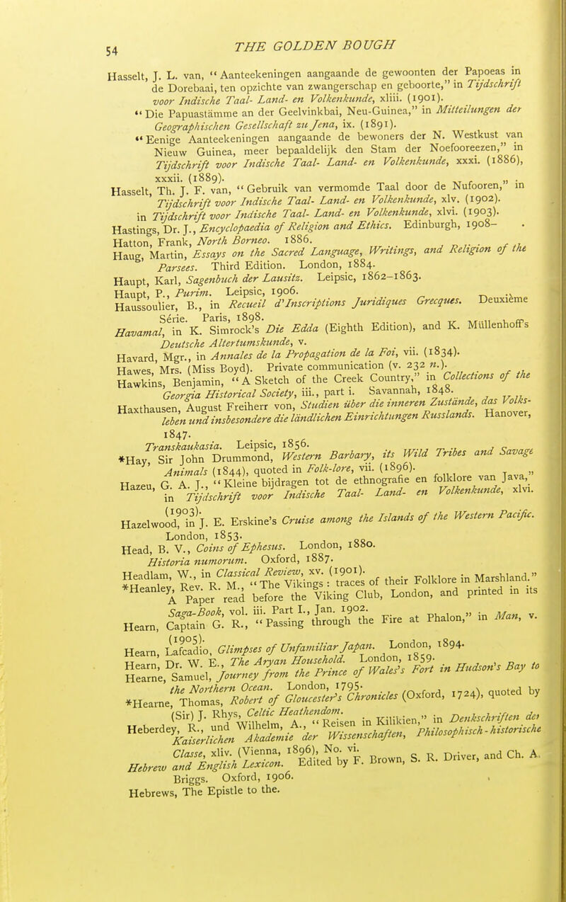 Hasselt, J. L. van,  Aanteekeningen aangaande de gewoonten der Papoeas in de Dorebaai, ten opzichte van zwangerschap en geboorte, in Tijdschrtft voor Indische Taal- Land- en Volkenkimde, xliii. (iQoi)- Die Papuaslamme an der Geelvinkbai, Neu-Guinea, in Mitteilungen der Geographischen Gesellschaft zti Jena, ix. (1891). ••Eenige Aanteekeningen aangaande de bewoners der N. Westkust van Nieuw Guinea, meer bepaaldebjk den Stam der Noefooreezen, in Tijdschrift voor Indische Taal- Land- en Volkenkunde, xxxi. (1886), xxxii. (1889). J -XT r » • Hasselt Th. J. F. van,  Gebruik van vermomde Taal door de Nufooren, in ' Tijdschrift voor Indische Taal- Land- en Volkenkunde, xlv. (1902). in Tiidschri/t voor Indische Taal- Land- en Volkenkunde, xlvi. (1903)- Hastings, Dr. J., Encyclopaedia of Religion and Ethics. Edinburgh, 1908- Hatton, Frank, North Borneo. 1886. , „ • f Haug, Martin, Essays on the Sacred Language, Writings, and Religion of the Parsees. Third Edition. London, 1884. Haupt, Karl, Sagenbuch der Lausitz. Leipsic, 1862-1863. Haunt, P., Purim. Leipsic, 1906. ■r^ -x Haussoulier, B., in Recueil d'Inscriptions Juridiques Grecques. DeuxiSme ^az.<.««/!lrK.^Simrod?s'z?.-. Edda (Eighth Edition), and K. Miillenhoffs Deutsche Altertumskunde, v. •• , o \ Havard, Mgr., in Annates de la Propagation de la Foi, vu. (i»34). H^iwp.; Mrs (Miss Bovd). Private communication (v. 232 w.). SSs Beij^min, ''A Sketch of the Creek Country^' in Collections of the Georgia Historical Society, iii., part 1. Savannah, 1848. Haxthausen August Freiherr von, Studien iiber die mneren Zustande, das Volks- ^^'''''^Tb^niZTnsbesondere die Idndlichen Einrichtungen Russlands. Hanover, 1847. ^Hay^'lf jThrLm';:^' J^L Barbary, its Wild Tribes and Savage Animals (1844). quo^d in Folk-lore, vii. (1896). Hazeu G A. J.,  Kle ne bijdragen tot de ethnografie en folk ore van Java ^^^ 'in Tifischrift voor lldische Taal- Land- en Volkenkunde, xlvi. HazelwoS^in^J. E. Erskine's Cruise among the Islands of the Western Pacific. London, 1853. Head, B. V., Coins of Ephesus. London, 18SO. Historia numorum. Oxford, 1887. Headlam, ^^^^^^^l/Xes of their Folklore in Marshland. *Heanley, Re. R. M.. ^TheJ^^^ g^.^^.^^ ^^^^^ ^^^^^^^ ^ ^„ Saga-Book, vol. iii. Part L, Jan. 1902. Hearn, Ca;tain G. R., Passing through the Fire at Phalon, in Man, Hearn, L^fcadio, Glimfses of Unfamiliar Japan. 1.0.^^^^ 1894. *Hearne^::;rirV^/^^^^^^^^^^ ^^-)' ^'e^^SZ. ^1S;^Vf. Brown. S. R. Driver, and Ch. A, Briggs. Oxford, 1906- Hebrews, The Epistle to the.