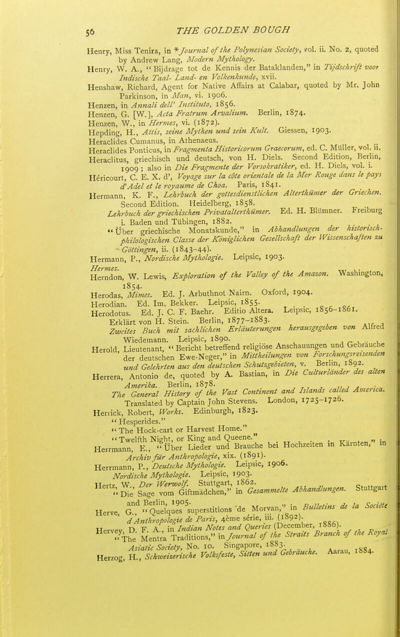 Henry, Miss Tenira, in * Journal of the Polynesian Society, vol. ii. No. 2, quoted by Andrew Lang, Modern Mythology. Henry, W. A.,  Bijdrage tot de Kennis der Bataklanden, in Tijdschrift voor Indische Taal- Land- en Volkenkunde, xvii. Henshaw, Richard, Agent for Native Affairs at Calabar, quoted by Mr. John Parkinson, in Man, vi. 1906. Henzen, in Annali delP Institiito, 1856. Henzen, G. [W.], Acta Fratrum Arvalium. Berlin, 1874. Henzen, W., in Hermes, vi. (1872). Hepding, H., Attis, seine My then und sein Kult. Giessen, 1903. Heraclides Cumanus, in Athenaeus. Heraclides Ponticus, in Fragmenta Historicorum Graecorum, ed. C. MUller, vol. 11. Heraclitus, griechisch und deutsch, von H. Diels. Second Edition, Berlin, 1909 ; also in Die Fragmente der Vorsokratiker, ed. H. Diels, vol. i. Hericourt, C. E. X. d'. Voyage sur la cSte orientale de la Mer Rouge dans le pays d'Adel et le royaume de Choa. Paris, 1841. Hermann, K. F., Lehrbuch der gottesdienstlichen Alterthuiner der Griechen. Second Edition. Heidelberg, 1858. Lehrbuch der griechischen Privatalterthumer. Ed. H. Blumner. Freiburg i. Baden und Tubingen, 1882. Uber griechische Monatskunde, in Abhandlungen der htstorisch- philologischen Classe der ICdniglichen Gesellschaft der Wissenschaften zu - Gottingen, ii. (1843-44)- Hermann, P., Nordische Mythologie. Leipsic, 1903. Hermes. , , . in x.- ^ Herndon, W. Lewis, Exploration of the Valley of the Amazon. Washmgton, 1854. Herodas, Mimes. Ed. J. Arbuthnol Nairn. Oxford, 1904. Herodian. Ed. Im. Bekker. Leipsic, 1855. _ o ^ o<: Herodotus. Ed. J. C. F. Baehr. Editio Altera. Leipsic, 1856-1861. Erklart von H. Stein. Berlin, 1877-1883. Zweites Buch mit sachlichen Erlduterungen herausgegeben von Alfred Wiedemann. Leipsic, 1890. ■, u •• x Herold Lieutenant,  Bericht betreffend religiose Anschauungen und Gebrauche ' der deutschen Ewe-Neger, in Mittheilwigen von Forschtmgsreisenden und Gelehrten aus den deutschen Schutzgebieten, v. Berlin, 1892. Herrera, Antonio de, quoted by A. Bastian, in Die Culturlander des alien Amerika. Berlin, 1878. 1, , a The General History of the Vast Continent and Islands called America. Translated by Captain John Stevens. London, 1725-1726. Henick, Robert, Works. Edinburgh, 1823.  Hesperides.  The Hock-cart or Harvest Home. '< Twelfth Nieht, or King and Queene. . Herrmann K, ''Uber Liefer und Brauche bei Hochzeiten in Karnten, m Archiv fur Anthropologic, ^vt. (1891). Herrmann, P., Deutsche Mythologie. Leipsic, 1906. Nordische Mythologie. Leipsic, 1903- ^^^^'t. Se S^age ^L^S? ^Gesammelte Abhandlungen. Stuttgart Herve. a,^'QuelqJes^'s-uperstitions de Morvan  in ^«//./.«. /. Soci.e dAnthropologie de Paris, 4eme serie, m. (m^)- Hervev D F A., in Indian Notes and Queries (December, 1886 . The Mentra Traditions, \.Jou,-nal of the Straits Branch of the Roya. Asiatic Society, ^o. 10. Singapore, 1883. Herzog, H., Schrveizensche Volksfeste, Sitten und Gebrauche. Aarau, 1884.