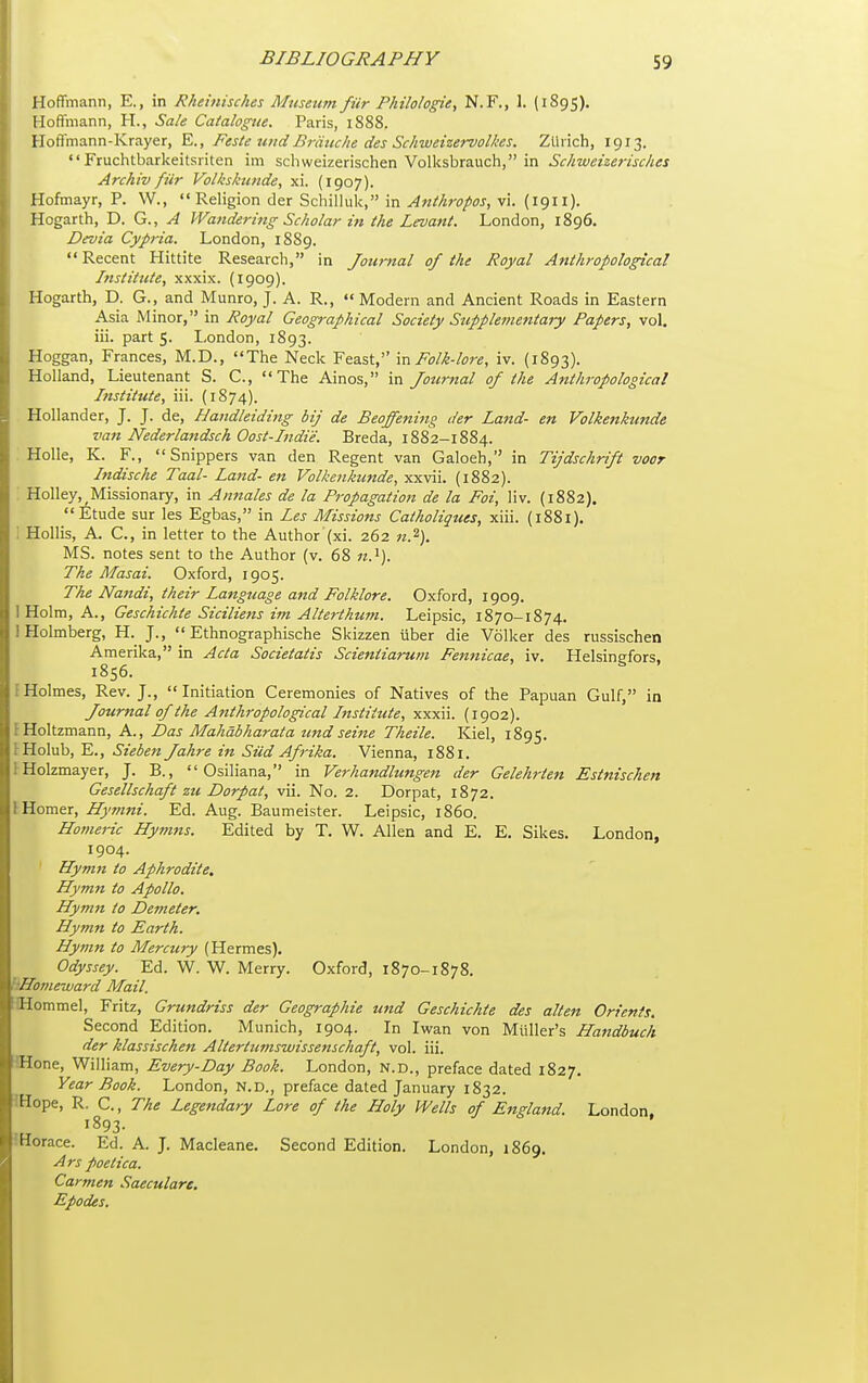 Hoffmann, E., in Rheinisches Musetm fur Philologie, N.F., 1. (1895). Hoffmann, H., Sale Catalogue. Paris, 1888. Hoffmann-Krayer, Feste uitdBriituhe des Schweizervolhes. Zlhich, 1913.  Fruchtbarkeitsriten im schweizerischen Volksbrauch, in Schweizerisches Archiv fur Volkshtnde, xi. (1907). Hofmayr, P. W., Religion der Schilluk, in Anthropos, vi. {1911). Hogarth, D. G., ^ Wandering Scholar in the Levant. London, 1896. Devia Cypria. London, 1889. Recent Hittite Research, in Journal of the Royal Anthropological Institute, xxxix. (1909). Hogarth, D. G., and Munro, J. A. R.,  Modern and Ancient Roads in Eastern Asia Minor, in Royal Geographical Society Supplementary Papers, vol. iii. part 5. London, 1893. Hoggan, Frances, M.D., The Neck Feast, m Folk-lore, iv. (1893). Holland, Lieutenant S. C, The Ainos, in Journal of the Anthropological Institute, iii. (1874). Hollander, J. J. de, Haiidleiding bij de Beoffening der Land- en Volkenkunde van Nederlandsch Oost-Indi'e. Breda, 1882-1884. HoUe, K. F., Snippers van den Regent van Galoeh, in Tijdschrift voor Indische Taal- Land- en Volkenkunde, xxvii. (1882). Holley, Missionary, in Annales de la Propagation de la Foi, liv. (1882). Etude sur les Egbas, in Les Missions Catholiques, xiii. (1881). i Hollis, A. C., in letter to the Author (xi. 262 «.2). MS. notes sent to the Author (v. 68 The Masai. Oxford, 1905. The Nandi, their Language and Folklore. Oxford, 1909. I Holm, A., Geschichte Siciliens im Alterthum. Leipsic, 1870-1874. 1 Holmberg, H. J., Ethnographische Skizzen iiber die Vdlker des russischen Amerika, in Acta Societatis Scientiarum Fetmicae, iv. Helsingfors. 1856. ^ I Holmes, Rev. J., Initiation Ceremonies of Natives of the Papuan Gulf, in Journal of the Anthropological Institute, xxxii. (1902). IHoltzmann, A., Das Mahabharata itnd seine Theile. Kiel, 1895. IHolub, E., Sieben Jahre in Sild Afrika. Vienna, 1881. IHolzmayer, J. B.,  Osiliana, in Verhandlungen der Gelehrten Estnischen Gesellschaft zu Dorpat, vii. No. 2. Dorpat, 1872, 1 Homer, Hymni. Ed. Aug. Baumeister. Leipsic, i860. Homeric Hymns. Edited by T. W. Allen and E. E. Sikes. London, 1904. Hymn to Aphrodite, Hymn to Apollo. Hymn to Demeter. Hymn to Earth. Hymn to Mercury (Hermes). Odyssey. Ed. W. W. Merry. Oxford, 1870-1878. kHomeward Mail. :IHommel, Fritz, Grundriss der Geographie und Geschichte des alien Orients. Second Edition. Munich, 1904. In Iwan von Miiller's Handbuch der klassischen Altertiimswissetischaft, vol. iii. Hone, William, Every-Day Book. London, N.D., preface dated 1827. Year Book. London, N.D., preface dated January 1832. IHope, R. C., The Legendary Lore of the Holy Wells of England. London. 1893- iHorace. Ed. A. J. Macleane. Second Edition. London, 1869. Ars poetica. Carmen Saecularc. Epodes.