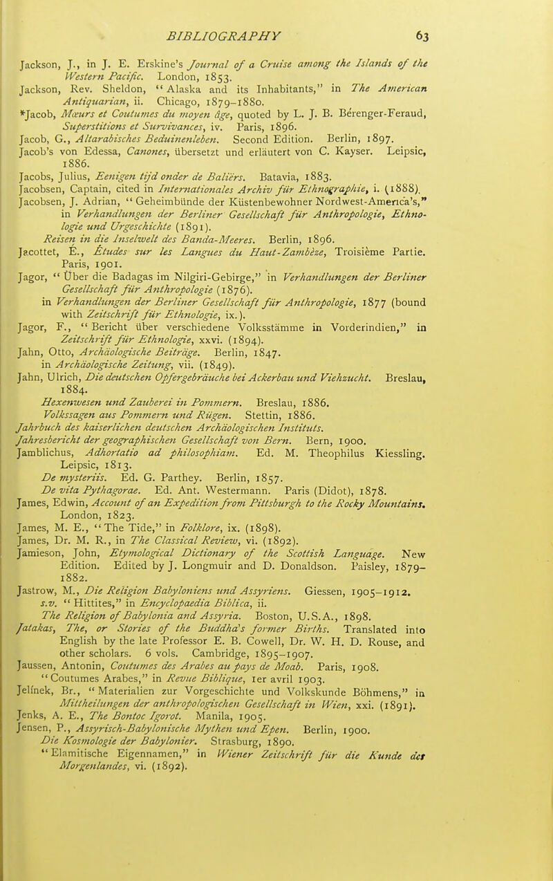 Jackson, J., in J. E. Erskine's Journal of a Cruise among ihe Islands of the Western Pacific. London, 1853. Jackson, Rev. Sheldon, Alaska and its Inhabitants, in The American Antiqtiarian, ii. Chicago, 1879-1880. *Jacob, Mceurs et Coutiimes du inoyen dge, quoted by L. J. B. Beienger-Feraud, Superstitions et Stirvivances, iv. Paris, 1896. Jacob, G., Aliarabisches Beduinenleben. Second Edition. Berlin, 1897. Jacob's von Edessa, Canones, ubersetzt und erliiutert von C. Kayser. Leipsic, 1886. Jacobs, Julius, Eenigen tijd onder de Baliers. Batavia, 1883. Jacobsen, Captain, cited in Internationales Archiv fiir Elknographie, i. ^i888). Jacobsen, J. Adrian,  Geheimblinde der Kiistenbewohner Nordwest-Americ'a's, in Verhandhingeti der Berliner Gesellschaft fiir Anthropologie, Ethno- logie und Urgeschichte (1891). Reisen in die Inselwelt des Banda-Meeres. Berlin, 1896. Js.cottet, E., Etudes sur les Langiies du IIaut'Z,a7nbeze^ Troisieme Partie, Paris, 1901. Jagor,  tiber die Badagas im Nilgiri-Gebirge, in Verhandlungen der Berliner Gesellschaft fiir Anthropologie (1876). in Verhandhmgejt der Berliner Gesellschaft fiir Anthropologie, 1877 (bound with Zeitschrift fiir Ethnologie, ix.). Jagor, F.,  Bericht iiber verschiedene Volksstamine in Vorderindien, in Zeitschrift fiir Ethnologie, xxvi. (1894). Jahn, Otto, Archdologische Beitrdge. Berlin, 1847. in Archdologische Zeittmg, vii. (1849). Jahn, Ulrich, Die deutschen Opfergebrduche bei Ackerbau und Viehzucht. Breslau, 1884. Hexenivesen und Zauberei in Po?>imern. Breslau, 1886. Volkssagen aus Pomfttern und RUgen. Stettin, 1886. fahrbuch des kaiserlichett deutschen Archdologischen Instituts. Jahresbericht der geographischen Gesellschaft von Bern. Bern, 1900. Jamblichus, Adhortatio ad philosophia7n. Ed. M. Theophilus Kiessling. Leipsic, 1813. De mysteriis. Ed. G. Parthey. Berlin, 1857. De vita Pythagorae. Ed. Ant. Westermann. Paris (Didot), 1878. James, Edwin, Account of an Expedition from Pittsburgh to the Rocky Mountains. London, 1823. James, M. E., The Tide, in Folklore, ix. (1898). James, Dr. M. R., in The Classical Review, vi. (1892). Jamieson, John, Etymological Dictionary of the Scottish Language. New Edition. Edited by J. Longmuir and D. Donaldson. Paisley, 1879- 1882. Jastrow, M., Die Religion Babyloniens und Assyriens. Giessen, 1905-1912. s.v.  Hittites, in Encyclopaedia Biblica, ii. The Religion of Babylonia and Assyria. Boston, U.S.A., 1898. /atakas, The, or Stories of the Buddha's former Births. Translated into English by the late Professor E. B. Cowell, Dr. W. H. D. Rouse, and other scholars. 6 vols. Cambridge, 1895-1907. Jaussen, Antonin, Coutumes des Arabes au pays de Moab. Paris, 1908. Coutumes Arabes, in Revue Biblique, ler avrii 1903. JeHnek, Br.,  Materialien zur Vorgeschichte und Volkskunde Bohmens, in Mitlheilungen der anthropologischen Gesellschaft in Wien, xxi. (1891). Jenks, A. E., The Bontoc Igorot. Manila, 1905. Jensen, P., Assyrisch-Babylonische My then und Epeti. Berlin, 1900. Die Kosmologie der Babylonier. Strasburg, 1890. Elamitische Eigennamen, in Wiener Zeitschrift fiir die Kunde dct Morgenlandes, vi. {1892).