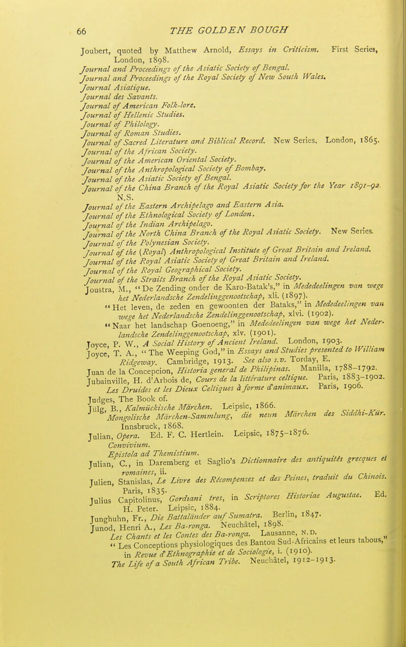 Joubert, quoted by Matthew Arnold, Essays in Criticism. First Series, London, 1898. Journal and Proceedings of the Asiatic Society of Bengal. Journal and Proceedings of the Royal Society of New South Wales, Journal Asiatique. Journal des Savants. Journal of American Folk-lore. Journal of Hellenic Studies. Journal of Philology. Journal of Roman Studies. Journal of Sacred Literature and Biblical Record. New Series. London, 1865. Jo2irnal of the African Society. Journal of the American Oriental Society. Journal of the Anthropological Society of Bombay. Journal of the Asiatic Society of Bengal. Journal of the China Branch of the Royal Asiatic Society for the Year i8gi-g2. N.S. Journal of the Eastern Archipelago and Eastern Asia. Journal of the Ethnological Society of London. Journal of the Indian Archipelago. ^ Journal of the North China Branch of the Royal Asiatic Society. New Series. Journal of the Polynesian Society. Journal of the (Royal) Anthropological Institute of Great Britain and Ireland. Journal of the Royal Asiatic Society of Great Britain and Ireland. Journal of the Royal Geographical Society, fournal of the Straits Branch of the Royal Asiatic Society. Joustra, M.,  De Zending onder de Karo-Batak's, in Mededeelingen van wege ' het Nederlandsche Zendelinggetiootschap, xli. (1897).  Het leven, de zeden en gewoonlen der Bataks, in Mededeelingen van wege het Nederlandsche Zendelinggenootschap, xlvi. {1902). •« Naar het landschap Goenoeng, in Mededeelingen van wege het Neder- landsche Zendelinggenootschap, xlv. (1901). Tovce P W A Social History of Ancient Ireland. London, 1903. Joyce', T. A.,  The Weeping God, in Essays and Studies presented to Wilhatn Ridgeway. Cambridge, 1913. See also s.v. '^oxA'i>j,Y.. Tuan de la Concepcion, Historia general de Philipinas. Manilla,^ 1788-1792. Tubainville, H. d'Arbois de, Cotirs de la litterature celtique. Pans, 1883-1902. Les Druides et les Dieux Celtiques h forme d'a7iimaux. Pans, 1906. Judges, The Book of. ms.,B., Kahnuckische Marchen. Leipsic, 1866. o-^ji.- l^ - Mongolische Mdrchen-Sammlung, die neun Mdrchen des Stddhi-Kur. Innsbruck, 1868. Julian, opera. Ed. F. C. Hertlein. Leipsic, 1875-1876. Convivitim. Epistola ad Themistium. , Julian, C., in Daremberg et Saglio's Dictionnaire des anttquitis grecques et romaines, ii. , „ . . r j ^7 • Julian, Stanislas, Le Livre des Recompenses et des Peines, tradmt du Chmois. Julius Capi'tolinus,^'(^^pr^^^^^^- ires, in Scriptores Historiae Augustae. Ed. H. Peter. Leipsic, 1884. Junghuhn, Fr., Die Battaldnder auf Sumatra. Ber.in, 1847- ^ Ux^o^,\\&nAK., Les Ba-rottga. Neuchatel, 1898. ^ Les Chants et les Contes des Ba-ronga. Lausanne, N.D. » Ls Conceptions physiologiques des Bantou Sud-Afnca.ns et leurs tabous, in Revue dEthnographie et de Soctologie, 1. (1910). The Life of a South African Tribe. Neuchatel, 1912-1913-