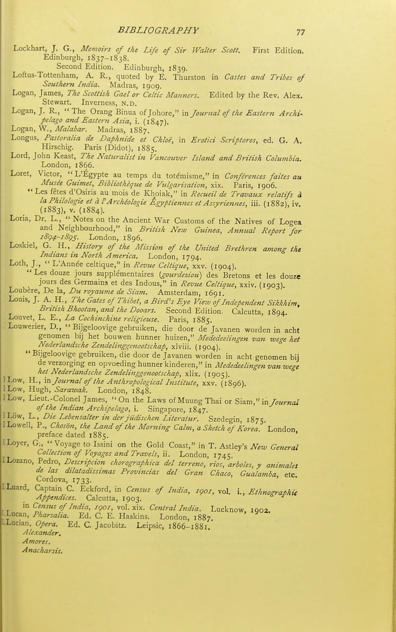 Lockhart, J. G., Memoirs of the Life of Sir Walter Scott. First Edition. Edinburgh, 1837-1838. Second Edition. Edinburgh, 1839. Loftus-Tottenham, A. R., quoted by E. Thurston in Castes and Tribes of Southern India. Madras, 1909. Logan, James, The Scottish Gael or Celtic Manners. Edited by the Rev. Alex. Stewart. Inverness, n.d. Logan, J. R., The Orang Binua ofjohore, in Journal of the Eastern Archi- pelago and Eastern Asia, i. (1847), Logan, W., Malabar. Madras, 1887. Longus, Pastoralia de Daph7iide et Chloe, in Erotici Scripiores, ed. G. A. Hirschig. Paris (Didot), 1885. Lord, John Keast, The Naturalist in Vancotiver Island and British Columbia. London, 1866. Loret, Victor,  L'^gypte au temps du tot^misme, in Cottfh-ences faites au Musie Guimet, Bibliothigue de Vulgarisation, xix. Paris, 1906. Les fetes d'Osiris au mois de Khoiak, in Recueil de Travaux relatifs i laPhilologie et h FArchMogie Egyptiennes et Assyriennes, iii. (1882). iv. (1883), V. (1884). ^ \ U Loria, Dr. L.,  Notes on the Ancient War Customs of the Natives of Logea and Neighbourhood, in British New Guinea, Annual Report for jSg4-i8gj. London, 1896. Loskiel, G. H., History of the Mission of the United Brethren among the Indians in North America. London, 1794. Loth, J.,  L'Annee celtique, in Revtie Celtique, xxv. (1904).  Les douze jours supplementaires (gourdeziou) des Bretons et les douze ^ jours des Germains et des Indous, in Revue Celtique, xxiv. (1903). Loubere, De la, Du royaume de Siam. Amsterdam, 1691. Louis, J. A. H., The Gates of Thibet, a Bird's Eye View of Independent Sikkhim, British Bhootatt, and the Dooars. Second Edition. Calcutta, 1894. Louvet, L. E., La Cochinchine religieuse. Paris, 1885. Louwerier, D.,  Bijgeloovige gebruiken, die door de Javanen worden in acht genomen bij het bouwen hunner huizen, Mededeelingen van wege het Nederlandsche Zeftdelinggenootschap, xlviii. (1904).  Bijgeloovige gebruiken, die door de Javanen worden in acht genomen bij deverzorging en opvoeding hunner kinderen, in Mededeelingen van wege het Nederlandsche Zendelinggenootschap, xlix. (1905). I Low, H., va. Journal of the Anthropological Institute, xxv. (1896). ILow, Hugh, Sarawak. London, 1848. 1 Low, Lieut.-Colonel James,  On the Laws of Muung Thai or Siam, in Journal of the Indian Archipelago, i. Singapore, 1847. ILow, L., Die Lebensalter in derfiidischen Literaiur. Szedegin, 1875. I Lowell, P., Choson, the Land of the Morning Calm, a Sketch of Korea. London preface dated 1885. ILoyer, G ''Voyage to Issini on the Gold Coast, in T. Astley's New General Collection of Voyages and Travels, \\. London, 1745. ILozano, Pedro, Descripdon chorographica del terreno, rios, arboles, y animales de las dilatadissimas Provincias del Gran Chaco, Gualamba, etc Cordova, 1733. LLuard, Captain C. Eckford, in Ce,tsus of India, igoi, vol. i.. Ethnographic Appendices. Calcutta, 1903. m Census of India, igoj, vol. sax. Central Ltdia. Lucknow IQ02 Lucan, Pharsalia. Ed. C. E. Plaskins. London, 1887. ' Lucian, Opera. Ed. C Jacobitz. Leipsic, 1866-1881.' Alexander. Amores. Anacharsis.