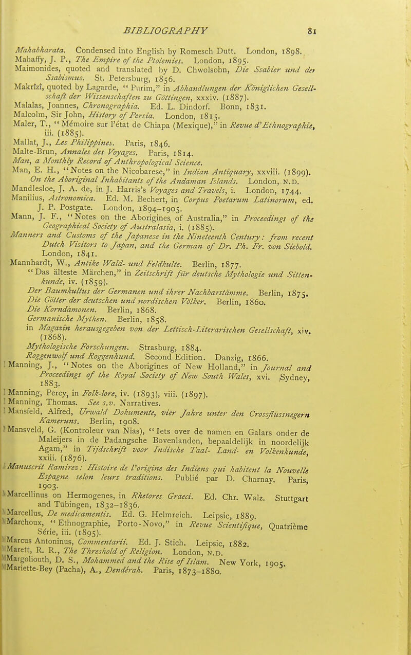 Mahahharata. Condensed into English by Romesch Dutt. London, 1898.. Maliaffy, J. P., The Ernpire of the Ptolemies. London, 1895. Maimonides, quoted and translated by D. Chwolsohn, Die Ssabier und det Ssabismtis. St. Peteisbuig, 1856. Makrizi, quoted by Lagarde,  Purim, in Adhaiidltiiigeti der Koniglichen Gesell- schaft der VVissenschaften zu Gdttingen, xxxiv. (18S7). Malalas, Joannes, Chronographia. Ed. L. Dindorf. Bonn, 1831. Mz\co\m, S\x History of Persia. London, 1815. Maler, T.,  Memoire sur I'etat de Chiapa (IMexique), in Revue d'Ethfiographie, iii. (1885). Mallat, J., Les Philippines.. Paris, 1846. Malte-Brun, Annales des Voyages, Paris, 1814. Man, a Monthly Record of Anthropological Science. Man, E. H., Notes on the Nicobarese, in Indian Antiquary, xxviii. (1899). On the Aboriginal Inhahita7its of the Andaman Islands. London, n.d. Mandlesloe, J. A. de, in J. Harris's Voyages and Travels, i. London, 1744. iManilius, Astronomica. Ed. M. Bechert, in Corpus Poetarum Latinorum, ed. J. P. Postgate. London, 1894-1905. Mann, J. F., Notes on the Aborigines, of Australia, in Proceedings of ths Geographical Society of Australasia, i. (1885). Manners and Customs of the Japanese in the Nineteenth Century: from recent Dutch Visitors to Japan, and the German of Dr. Ph. Fr. von Siebold. London, 1841. Mannhardt, W., Antike Wald- ti7id Feldkulte. Berlin, 1877.  Das alteste Marchen, in Zeitschrift fiir deutsche Mythologie tmd Sitten- kunde, iv. (1859). Der Baumkulttcs der Germanen und ihrer Nachbarstdmme. Berlin, 1875. Die Gotter der deutschen und nordischen Vdlker. Berlin, i860. Die Komddmonen. Berlin, 1868. Germanische Alythen. Berlin, 1858. in Magazin herausgegeben von der lettisch-Literarischen Gesellschaft, xiv. (i868). Mythologische Forschitngen. Strasburg, 1884. Roggenwolf und Roggenhund. Second Edition. Danzig, 1866. 1 Manning, J., Notes on the Aborigines of New Holland, in Journal and Proceedings of the Royal Society of New South Wales, xvi. Sydney 1883. ■ Manning, Percy, in Folk-lore, iv. (1893), viii. (1897). 1 Manning, Thomas. See s.v. Narratives. I Mansfeld, Alfred, Urwald Dokumente, vier Jahre unter den Crossfliissnegern Kameruns. Berlin, 1908. JMansveld, G. (Kontroleur van Nias), lets over de namen en Galars onder de Maleijers in de Padangsche Bovenlanden, bepaaldelijk in noordelijk Agam, in Tijdschrift voor Indische Taal- land- en Volkenkunde xxiii. (1876). ' Manuscrit Ramirez: Histoire de Porigine des Indiens qui habitent la Nouvelle j Espagne selon leurs traditions. Public par D. Charnay Paris 1903. (NMarcellinus on Hermogenes, in Rhetores Graeci. Ed. Chr. Walz. Stuttgart and Tubingen, 1832-1836. Marcellus, De medicamentis. Ed. G. Helroreich. Leipsic, 1889 '•Marchoux, Ethnographic, Porto-Novo, in Revue Scientifique, Ouatri^mc S^rie, iii. (1895). Marcus Antoninus, C^;;«;«««/(zr7V. Ed. J. Stich. Leipsic 1882 Marett, R. R., The Threshold of Religion. London, N.D.' 'iMargoliouth, D. S., Mohatnmed and the Rise of Islam. New York iqo: ■Mariette-Bey (Pacha), A., Dendhah. Paris, 1873-1880. ' I