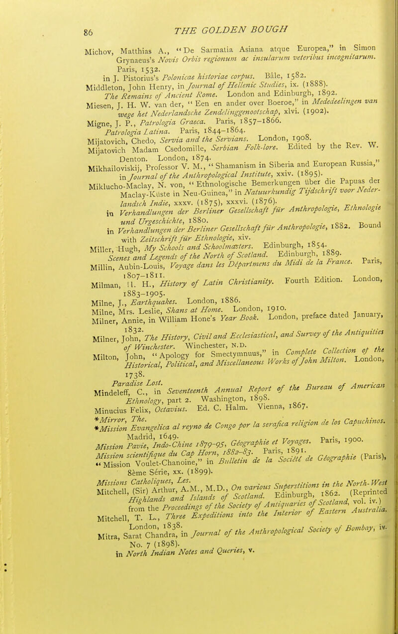 Michov, Matthias A.,  De Saimatia Asiana atque Europea, in Simon Grynaeus's Novis Orbis regionum ac insularnm veUrilms incognUaruni. Paris, 1532. in J. Y\%\.on\\%'s Polonicae historiae corpus. Bale, 1582. Middleton, John Henry, m Journal of Hellenic Studies, ix. (1888). The Remains of Ancient Rome. London and Edinburgh, 1892. Miesen, J. H. W. van der,  Een en ander over Boeroe, in Mededeelmgen van ' wege het Nederlandsche Zendelinggenoolschap, xlvi. (1902). Migne, J. P., Patrologia Graeca. Paris, 1857-1866. Patrologia Latina. Paris, 1844-1864. Mijatovich. Chedo, Servia and the Servians London, 1908 Mijatovich Madam Csedomille, Serbian Folk-lore. Edited by the Rev. W. Denton. London, 1874. r. • Mikhailoviskij, Professor V. M.,  Shamanism in Siberia and European Russia, \r. Journal of the Anthropological Institute, {\'6<:)yi. Milducho-Maclay, N. von,  Ethnologische Bemerkungen liber die Papuas der Maclay-Kiiste in Neu-Guinea, in Natuurkundig Ttjdschrtft voor Neder- landsch Indie, yx^yi. '^^'^'J^')- ^ , • in Verhandlungen der Berliner Gesellschaft fur Anikropologie, Ethnologtt und Urpeschichte, 1S80. , . 00 -a 1 in Verhandlungen der Berliner Gesellschaft ftir Anthropologie, 1882. Bound with Zeitschrift fur Ethnologie, xiv. Miller Hugh, My Schools and Schoolmasters. Edinburgh, l»S4. L«i «W Legends of the North of Scotland. Edinburgh 1889. . Millin, Aubin-Lout Voyage dans les Dipartmens du Midi de la France. Pans, m\m^v.,'n^'nTffistory of Latin Christianity. Fourth Edition. London. 1883-1905. Milne, J., Earthquakes. London, 1886. Milne Mrs Leslie, Shans at Home. London, 1910. , , , t Milne;, Annie, in William Hone's Year Book. London, preface dated January. Milner, JoS>A. History, Civil and Ecclesiastical, and Survey of the Antiquities of Winchester. Winchester, N.D. , ^ . • * ,1,. Milton Tohn Apology for Smectymnuus, in Complete Co ection of the ^ • ^Hi^tlricaV^omcal,andMisIell^^^^^^ Works of John MUton. London, 1738. Mindefeff,''c.fTn Seventeenth Annual Report of the Bureau of American Ethnology, part 2. Washington, 1898. Minucius Felix, Octavius. Ed. C. Halm. Vienna, 1867. V^n Ivangelica al reyno de Congo por la serafica religion de los Capuchinos. Mission ^'l^hine Giog,-aphie et Voyages. Paris, 1900. Seme Serie, xx. (1899). No. 7 (189S). ^ . in North Indian Notes and Queries, v.