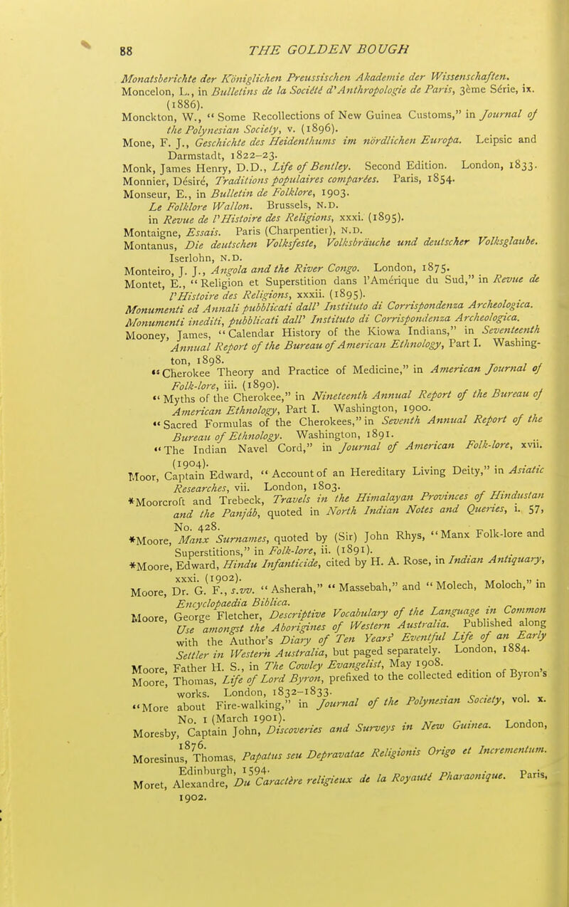 Monatsberichte der Koniglichen Preiissischen Akademie der Wissenschaften. Moncelon, L., in Bulletins de la Sociili d'Anthropologie de Paris, 3eme Sdrie, ix. (i886). Monckton, W.,  Some Recollections of New Guinea Customs, va. Journal of the Polynesian Society, v. (1896). Mone, F. J., Geschichte des Heidenthums im ndrdlichen Europa. Leipsic and Darmstadt, 1822-23. Monk, James Henry, D.D., Life of Bentley. Second Edition. London, 1833. Monnier, Desire, Traditions populaires comparies. Paris, 1854. Monseur, E., in Bulletin de Folklore, 1903. Le Folklore Wallon. Brussels, N.D. in Revtie de rHistoire des Religions, xxxi. (1895). Montaigne, Essais. Paris (Charpentiei), N.D. Montanus, Die deutschen Volksfeste, Volksbrduche und deutscker Volksglaube, Iserlohn, N.D. Monteiro, J. J., Angola and the River Congo. London, 1875. Montet, E., Religion et Superstition dans I'Amerique du Sud, in .^if»?« de VHistoire des Religions, xxxii. (1895). Monumenti ed Aimali pubblicati dalP Institute di Corrisponde7tza Archeologica. Momimenti ittediti, pubblicati daW Institute di Corrispondenza Archeologica. Mooney, Tames, Calendar History of the Kiowa Indians, m Seventeenth Annual Report of the Bureau of American Ethnology, Part I. Washmg- ton, 1898. . ««Cherokee Theory and Practice of Medicine, m American Journal of Folk-lore, iii. (1890). ^ , c j «' Myths of the Cherokee, in Nineteenth Annual Report of the Bureau oJ American Ethnology, Part I. Washington, 1900. Sacred Formulas of the Cherokees, in Seventh Annual Report of the Bureau of Ethnology. Washington, 1891. The Indian Navel Cord, in Journal of American Folk-lore, xvii. Moor, cipUinEdward, Account of an Hereditary Living Deity, in Researches, vii. London, 1803. r rr- j . *Moorcroft and Trebeck, Travels in the Himalayan Provinces of Hindustan and the Panfdb, quoted in North Indian Notes and Quenes, 1. 57, *WoQX^^MatS'Surnames, quoted by (Sir) John Rhys, Manx Folk-lore and Superstitions, in Folk-lore, ii. (1891). . , ^ *Moore, Edward, Hi^idu Infanticide, cited by H. A. Rose, m Indian Antiquary, Moore, D^a F.^^l'z/z/.  Asherah,  Massebah, and  Molech, Moloch, in Encyclopaedia Biblica. . Moore, George Fletcher, Descriptive Vocabulary of the Langicage in Common Use amongst the Aborigines of Western Australia Published along with the Author's Diary of Ten Years^ Eventful Life of an Early Settler in Western Australia, but paged separately. London, i»»4- Moore Father H. S., in The Cowley Evangelist, May 1908. Moore', Thomas, Life of Lord Byron, prefixed to the collected edition of Byron s works. London, 1832-1833. . More about Fire-walking, in Jour^ial of the Polynesian Society, vol. x. No. I (March 1901). . r Moresby, Captain John, Discoveries and Surveys m New Guinea. London, Moresinus? Thomas, Papatus seu Depravatae Religionis Origo et Incrementum. Moret, ^t,^D^'caract,-e religieu. de la Royaut^ Pharaonique. Paris. 1902.