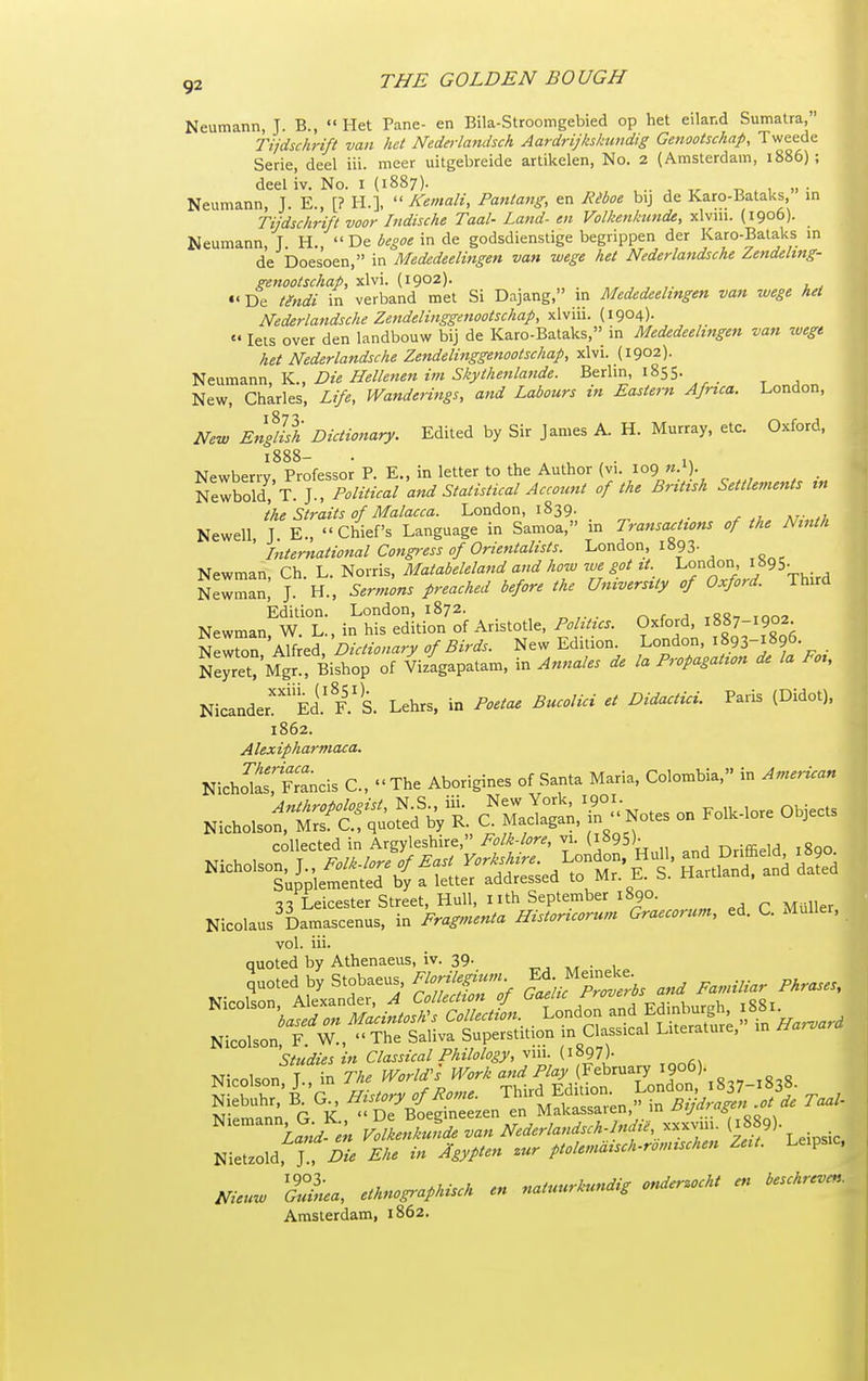 Neumann, J. B.,  Het Pane- en Bila-Stroomgebied op het eiland Sumatra, rijdschrift van het Nederlandsch Aardrijkskundig Genootschap, Tweede Serie, deel iii. meer uitgebreide artikelen. No. 2 (Amsterdam, 1886) ; deel iv. No. i (1887). t, . , • Neumann, J. E., [? H.],  A^emali, Pantang, en Riboe bij de Karo-Bataks, in Tijdschrift voor Indische Taal- Land- en Volkenktmde, xlvui. (1906). Neumann, T. H.,  De begoe in de godsdienstige begrippen der Karo-Bataks m de Doesoen, in Mededeelingen van wege het Nederlandsche ^endeltng- ^enootschap, xlvi. (1902). De tgndi in verband met Si Dajang, in Mededeelingen van wege het Nederlandsche Zendelinggenootschap, xlviii. (1904)-  lets over den landbouw bij de Karo-Bataks, in Mededeelingen van luegt het Nederlandsche Zendelinggenootschap, xlvi. (1902). Neumann, K., Die Hellenen im Skythenla7ide. Berlin, 1855- New, Charles, Life, Wanderings, and Labours in Eastern Africa. London, New English Dictionary. Edited by Sir James A. H. Murray, etc. Oxford, 1888- . , , ^ , • n Npwhenv Professor P. E., in letter to the Author vi. 109 ^7mI:T.U Political a,id Statistical Accoimt of the British Settlements in the Straits of Malacca. London, 1839. Newell J E., Chief's Language in Samoa, in Transactions of the Ninth ' International Congress of Orientalists. London, 1893- Newman, Ch. L. Norris, Matabeleland and how me got it London 1^95- NewSL, J. H., Sermons preached before the University of Oxford. Third Edition. London, 1872. rs c a tSR-, mn^ Newman W L , in his edition of Aristotle, Politics. Oxford, 1887-1902. Dictionary of Birds. New Edition. London, 1893-1896. Ne^ret? Mgr7Bishop of Vizlgapatam, in Annales de la Propagation de la Foi, NicanderEd.'F.'s. Lehrs, in Poetae Bucolici et Didactici. Paris (Didot), 1862. Alexipharmaca. NlchorSncis C, •' The Aborigines of Sa»ta M.ri,, Colombi., in ^»™» collected in Argyleshire, Folk-lore, vi. (iS95)- . r^-cr ij ,o„n vol. iii. quoted by Athenaeus, iv. 39. ^, • , NioororifeLrr's-s.^^^^^^^ studies in Classical Philology, vui. (iS97)- Nicolson T in The World^s Work and Play (February I906). SSuhr,'i-'G . History of Rome. -^^J^^ ^f^Sj^n^c Taal- T.,. r v:  De Boegineezen en Malcassaien, •v.'* „„ ,  VM.S^de van Nederlandsch.lndu,j..^l^^- ^f^^^' Nietzold. jT^X Ehe in Agypten zur ptolemdisch-romischen Zeit. Leips.c. Nicuw S., ethnographisch en natuurkundig onder.ocht en beschr^en. Amsterdam, 1862.