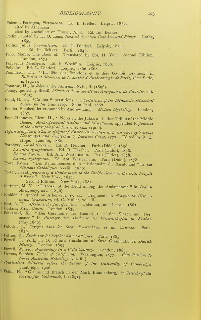 Polemo, Periegeta, Fragtnenta. Ed. L. Preller. Leipsic, 1838. cited by Athenaeus. cited by a scholiast on Homer, Iliad. Ed. Im. Bekker. Pollini, quoted by H. O. Lenz, Boianik der alien Griechen tmd Romer. Gotha, 1859. Pollux, Julius, OnoinasHcon. Ed. G. Dindoif. Leipsic, 1824. Ed. Im. Bekker. Berlin, 1846. Polo, Marco, The Book of. Translated by Col. H. Yule. Second Edition. London, 1875. Polyaenus, Strategica. Ed. E. Woelfflin. Leipsic, i860. Polybius. Ed. L. Dindorf. Leipsic, 1866-1868. Pommerol, Dr., La fete des Brandons et le dieu Gaulois Grannus, in Bulletins et Mi?}ioires de la Sociai dAnthropologie de Paris, Seme Serie, ii. (1901). Pomtow, H., in Rheinisches Museum, N.F., li. (1896). Poncy, quoted by Breuil, Mhnoires de la Sociiti des Antiquaires de Picardie, viii. (1845). Pond, G. H.,  Dakota Superstitions, in Collections of the Minnesota Historical Society for the Year 1867. Saint Paul, 1867. Ponder, Stephen, letter quoted by Andrew Lang. Modern Mythology. London, 1897. Pope-Hennessy, Lieut. H., Notes on the Jukos and other Tribes of the Middle Benue, Anthropological Reviews and Miscellanea, appended to Journal of the A7ith7-opological Institute, xxx. (1900). Popish Kingdome, The, or Reigne of Ajitichrist, written in Latin verse by Thomas Naogeorgus and Eitglyshed by Bamabe Googe, 1570. Edited by R. C. Hope. London, 1880. Porphyry, De abstinentia. Ed. R. Hercher. Paris (Didot), 1858. De antra ttympharum. Ed. R. Hercher. Paris (Didot), 1858. De vita Plotini. Ed. Ant. Westermann. Paris (Didot), 1878. De vita Pythagorae. Ed. Ant. Westermann. Paris (Didot), 1878. Porte, Father,  Les Reminiscences d'un missionnaire du Basutoland, in Les Missions Catholiques, xxviii. (1896). Porter, Hayid, Journal of a Cruise made to the Pacific Ocean in the U.S. Frigate Essex. New York, 1822. Second Edition. New York, 1882. Portman, M. V., Disposal of the Dead among the Andamanese, in Indian Antiquary, xxv. (1896). : Posidonius, quoted by Athenaeus, iv. 40. Fragments in Fragmenta Hisiori- corum Graecorum, ed. C. Miiller, vol. iii. I Post, A. H., Afrikanische Jurisprudenz. Oldenburg and Leipsic, 1887. 1 Postans, Mrs., Cuich. London, 1839. ! Potkanski, K., Die Ceremonie der Haarschur bei den Slaven und Gcr- manen, in Anzeiger der Ahademie der Wissenschaften in Krakau (May 1896). I Potocki, J., Voyages dans les Steps d'Astrakhan et du Caucase. Paris 1829. f Pettier, E., £tude sur les licythes blancs attiques. Paris, 1883. - Powell, F. York, in O. Elton's translation of Saxo Grammaticus's Danish History. London, 1894. Powell, Wilfred, Wanderings in a Wild Country. London, 1883. Powers, Stephen, Tribes of California. Washington, 1877. {Contributions to North American Ethnology, vol. iii.) Praelections delivered before the Senate of the University of Cambridge. Cambridge, 1906. Prahn, H.,  Glaube und Brauch in der Mark Brandenburg, in Zeitschrift des Vereinsfur Volkskunde, i. (1891).