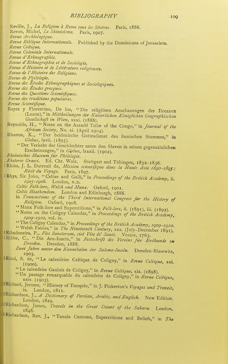 Reville, J. , La Religioti cL Rome sous les S^vires. Paris, 1886. Revon, Michel, Le Shinto'isme. Paris, 1907. Revue Archhlogique. Revue Bibligue hiternationale. Published by the Dominicans of Jerusalem. Revue Celtique, Revue Coloniale Internationale, Revue d'Ethnograpkie. Revue d'Ethnograpkie et de Sociologie. Revue d'Histoire et de Littdrature religiaises. Revue de I'Hisioire des Religions. Revue de Philolone. Revue des Etudes Ethnographiques et Sociologiques. Revue des £tudes grecques. Revue des Questions Scientifiques. Revtte des traditions populaires. Revue Scientifique. Reyes y Florentine, De los, Die religiosen Anschauungen der Ilocanen (Luzon), m Mtttheilungen der Kaiserlichen Kdniglichen Geographischen Gesellschaft tn Wien, xxxi. (1888). Reynolds, H., Notes on the Azande Tribe of the Congo, in Jourfial of the African Society, No. xi. (April 1904). Rhamm, K., Der heidenische Gottesdienst des finnischen Stammes, in Globus, Ixvii. (1895).  Der Verkehr der Geschlechter unter den Slaven in seinen gegensatzlichen Erscheinungen, in Glpbus, Ixxxii. (1902). . Rheinisches Museum fiir Philologie. .Rhetores Graeci. Ed. Chr. Walz. Stuttgart and Tubingen, 1832-1836 1 Rhms, J. L. Dutreuil de, Mission scientifique dans la Haute Asie 1800-180'! • Ricit du Voyage. Paris, 1897. i Rhys, Sir John,  Celtae and Galli, in Proceedings of the British Academy ii igoj-igoo. London, n.d. Celtic Folk-lore, Welsh and Manx. Oxford, 1901. Celtic Heathendom. London and Edinburgh, 1888. in Transactions of the Third International Congress for the History of Religion. Oxford, 1908. Manx Folk-lore and Superstitions, in Folk-lore, ii. (1891), iii (1892) Notes on the Coligny Calendar, in Proceedings of the British Academy jgog-igio, vol. iv. !! ^1^ Calendar, in Proceedings of the British Academy, igog-ioio r ^ The Nineteenth Century, xxx. (July-December 1891) \VM^A?:nt.n^, v., Flos Sanctorum, cioi Viie de'Santi. Venice 1763 fRibbe, C., Die Aru-Inseln, in Festschrift des Vereins fiir Erdkunde zu Dresden. Dresden, 1888. Zwei/ahre unter den Kattnibalen der Salomo-Inseln. Dresden-Blasewitz 1903. ' FRicci, S. de, Le calendrier Celtique de Coligny, in Revue Celtique, xxi (1900). ^ ' Le calendrier Gaulois de Coligny, in Revue Celtique, xix. (1898) Un passage remarquable du calendrier de Coligny, in Revue Celtique, XXIV. (1903). ^ ' RRichard, Jerome,  History of Tonquin, in J. Pinkerton's Voyages and Travel., IX. London, 1811. ' RRichardson, J., A Dictionary of Persian, Arabic, and English. New Edition London, 1829. RRichardson^^James, Travels in the Great Desert of the Sahara. London, kRichardson, Rev. J., Tanala Customs, Superstitions and Beliefs, in Tht