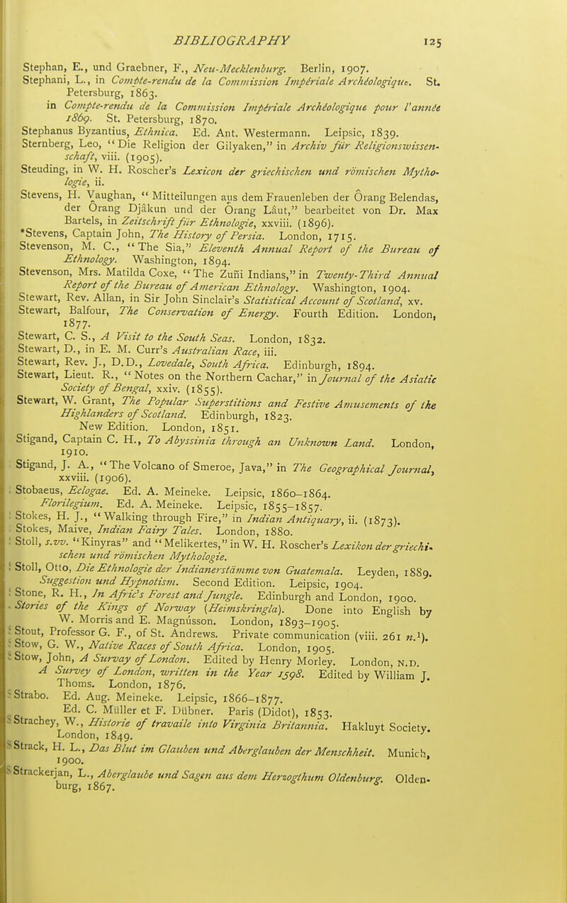 Stephan, E., und Graebner, F., Netc-Mecklenburg. Berlin, 1907, Stephani, L., in Coinpte-rendtt de la Comiiiission Impiriale ArcUologiqvc, St. Petersburg, 1863. in Compte-rendu de la Commission Impiriale ArchMogique pour Vannit iSbg. St. Petersburg, 1870. Stephanus Byzantius, EtJmica. Ed. Ant. Westermann, Leipsic, 1839. Sternberg, Leo, Die Religion der GWyzk&a, Archiv fur Religionswissen- schaft, viii. (1905). Standing, in W. H. Roscher's Lexicon der griechischen und roinischen Mytho- logies ii. Stevens, H. Vaughan,  Mitteilungen aus dem Frauenleben der Orang Belendas, der Orang Djakun und der Orang Laut, bearbeitet von Dr. Max Bartels, in Zeitschrift fiir Ethnologic, xxviii. (1896). •Stevens, Captain John, The History of Persia. London, 1715. Stevenson, M. C, The Sia, Eleventh Annual Report of the Bureau of Ethnology. Washington, 1894. Stevenson, Mrs. Matilda Coxe, The Zuiii Indians, in Twenty-Third Annual Report of the Btu-eau of American Eilmology. Washington, 1904. Stewart, Rev. Allan, in Sir John Sinclair's Statistical Account of Scotland, xv. Stewart, Balfour, The Conservation of Energy. Fourth Edition. London, 1877. Stewart, C. S., A Visit to the South Seas. London, 1832. Stewart, D., in E. M. Curr's Australian Race, iii. Stewart, Rev. J., D.D., Lovedale, South Africa. Edinburgh, 1894. Stewart, Lieut. R., Notes on the Northern Cachar, in fournal of the Asiatic Society of Bengal, xxiv. (1855). Stewart, W. Grant, The Popular Superstitions and Festive Amusements of the Highlanders of Scotland. Edinburgh, 1823. New Edition. London, 1851. Stigand, Captain C. H., To Abyssinia through an Unknown Land. London 1910. : Stigand, J. A., The Volcano of Smeroe, Java, in The Geographical Journal, xxviii. (1906). ; Stobaeus, Eclogae. Ed. A. Meineke. Leipsic, 1860-1864. Florilegium. Ed. A. Meineke. Leipsic, 1855-1857. : Stokes, H. J., Walking through Fire, in Indian Antiquary, ii. (1873). ; Stokes, Maive, Indian Fairy Tales. London, 1880. : Stoll, s.w. Kinyras and Melikertes,inW. H. ^oschex's Lexikondergriechu schen und rdmischen Mythologie. ! Stoll, Otto, Die Ethnologie der hidianerstdmme von Guatemala. Leyden, 1889. Suggestion und Hypnotism. Second Edition. Leipsic, 1904. : Stone, R. H., In Afric's Forest and ftingle. Edinburgh and London, 1900. . Stones of the Kings of Norway {Heimskringla). Done into English by W. Morris and E. Magniisson. London, 1893-1905. 5 Stout, Professor G. F., of St. Andrews. Private communication (viii. 261 n i). J Stow, G. W., Native Races of South Africa. London, 1905. ' Stow, John, A Survay of London. Edited by Henry Morley. London, N.D. A Survey of London, written in the Year isg8. Edited by William J. Thorns. London, 1876. SStrabo. Ed. Aug. Meineke. Leipsic, 1866-1877. Ed. C. Mailer et F. Diibner. Paris (Didot), 1853, bStrachey W., Hislorie of travaile into Virginia Britannia. Hakluyt Society. London, 1849. SStrack, H. L., Das Blut im Glauben und Aberglauben der Menschheit. Munich 1900. * SStrackerjan, I.., Merglaube und Sagen aus dem Herzogthum Oldenburg. Olden-