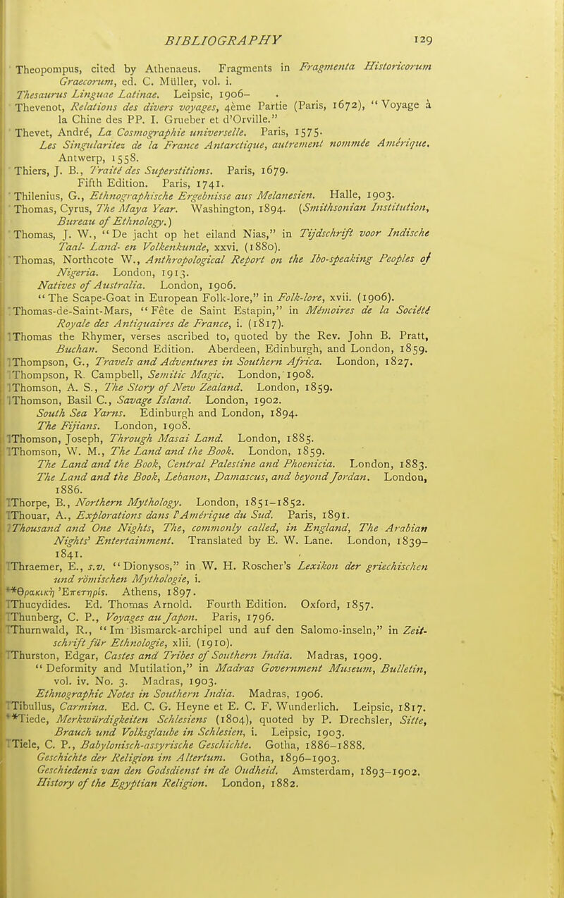 ■ Theopompus, cited by Athenaeus. Fragments in Fragmenta Hisloricorutn Graecorum, ed. C. Miiller, vol. i. ' Thesattms Linguae Latinae. Leipsic, 1906- Thevenot, Relations des divers voyages, 4eme Partie (Paris, 1672),  Voyage a la Chine des PP. I. Grueber et d'Orville. ' Thevet, Andr^, La Cosmographie universelle. Paris, IS7S- Les Singiilaritez de la France Antarctique, autrement nommie Amerigue, Antwerp, 1558. ' Thiers, J. B., 'I'raiti des Superstitions. Paris, i679' Fifth Edition. Paris, 1741, i ■ Thileniiis, G., Ethttographische Ergebnisse am Melanesien. Halle, 1903. ■' Thomas, Cyrus, The Maya Year. Washington, 1894. {Smithsonian Itistittition, \ Bureaii of Ethnology.) i'Thomas, J. W.,  De jacht op het eiland Nias, in Tijdschrift voor Jndische \ Taal- Land- en Volkenktmde, xxvi. (1880). I'Thomas, Northcote W., Anthropological Report on the Ibo-speaking Peoples of Nigeria. London, 1913. Natives of Australia. London, 1906. The Scape-Goat in European Folk-lore, in Folk-lore, xvii. (1906). 'Thomas-de-Saint-Mars, Fete de Saint Estapin, in Minioires de la Sociiti Roy ale des Antiqtiaires de France, i. (1817). 'Thomas the Rhymer, verses ascribed to, quoted by the Rev. John B. Pratt, Bttchan. Second Edition. Aberdeen, Edinburgh, and London, 1859. ]Thompson, G., Travels and Adventures in Southern Africa. London, 1827. i Thompson, R. Campbell, Semitic Magic. London,'1908. IThomson, A. S., The Story of Neiv Zealand. London, 1859. jlThomson, Basil C, Savage Island. London, 1902. I South Sea Yams. Edinburgh and London, 1894. The Fijians. London, 1908. llThomson, Joseph, Through Masai Laftd. London, 1885. IThomson, W. M., The Land and the Book. London, 1859. . The Land and the Book, Central Palestine and Phoenicia. London, 1883. I The Land and the Book, Lebano7t, Damascus, and beyond Jordan. London, 1886. I TThorpe, B., Northern Mythology. London, 1851-1852. I IThouar, A., Explorations dans VAiiiMque du Sud. Paris, 1891. 1 IThousand and One Nights, The, commonly called, in England, The Arabian Nights' Entertainment. Translated by E. W. Lane. London, 1839- 1841. I TThraemer, E., s.v. Dionysos, in W. H. Roscher's Lexikon der griechischen ' und romischen Mythologie, i. **6pa/ciKr)'E7rer7?p/s. Athens, 1897. TThucydides. Ed. Thomas Arnold. Fourth Edition. Oxford, 1857. TThunberg, C. P., Voyages au Japon. Paris, 1796. TThurnwald, R.,  Im Bismarck-archipel und auf den Salomo-inseln, va Zeit- schrift fUr Ethnologie, xlii. (1910). TThurston, Edgar, Castes and Tribes of Sotithern India. Madras, 1909.  Deformity and Mutilation, in Madras Government Museum, Bulletin, vol. iv. No. 3. Madras, 1903. Ethnographic Notes in Sotcthern India. Madras, 1906. Tibullus, Carmina. Ed. C. G. Heyne et E. C. F. Wunderlich. Leipsic, 1817. . **Tiede, Merkwurdigkeiten Schlesiens (1804), quoted by P. Drechsler, Sitte, ' Brauch und Volksglaiibe in Schlesien, i. Leipsic, 1903. Tiele, C. P., Babylonisch-assyrische Gcschichte. Gotha, 1886-1888. Geschichte der Religion im Altertum. Gotha, 1896-1903. Geschiedenis van den Godsdienst in de Oudheid. Amsterdam, 1893-1902, History of the Egyptian Religion. London, 1882.