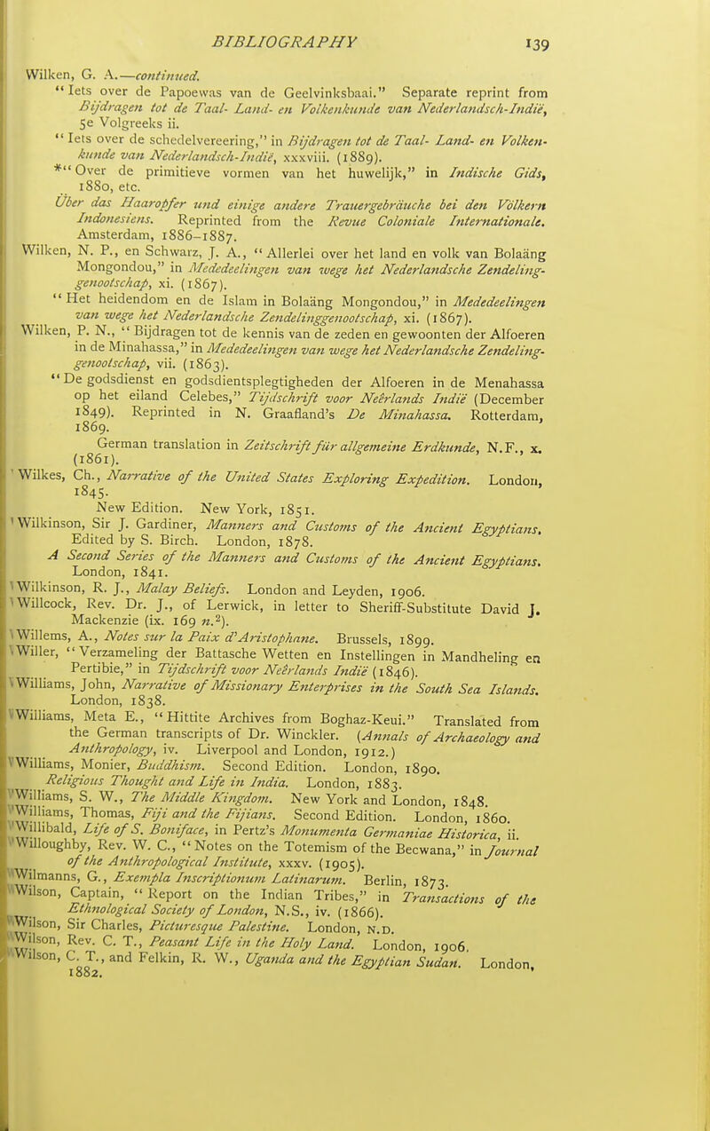 Wilken, G. A.—continued. lets over de Papoewas van de Geelvinksbaai. Separate reprint from Bijdmgen tot de Taal- Land- en Voikenkunde van Nederlandsch-Indie, Se Volgreeks ii.  lets over de schedelvereering, in Rijdragen tot de Taal- Lattd- en Voiken- kunde van Nederlandsch-Indie, xxxviii. (18S9). *Over de primitieve vormen van het huwelijk, in Indische Gids, 18S0, etc. Uber das Haaropfer mid einige andere Trauergebrduche bei den Volkern Indonesiens. Reprinted from the Revue Coloniale Internationale. Amsterdam, 1886-1887. Wilken, N. P., en Schwarz, J. A., Allerlei over het land en volk van Bolaang Mongondou, in Mededeelingen van wege het Nederlandsche Zendeling- genootschap, xi. (1867). Het heidendom en de Islam in Bolaang Mongondou, in Mededeelingen van wege het Nederlandsche Zendelinggenoolschap, xi. (1867). Wilken, P. N.,  Bijdragen tot de kennis van de zeden en gewoonten der Alfoeren in de Minahassa, in Mededeelingen van wege het Nederlandsche Zendeling. genootschap, vii. (1863).  De godsdienst en godsdientsplegtigheden der Alfoeren in de Menahassa op het eiland Celebes, Tijdschrift voor Neerlands Indie (December 1849). Reprinted in N. Graafland's De Minahassa. Rotterdam, 1869. German translation in Zeitschrift fiir allgemeine Erdkunde, N.F., x. (1861). ' Wilkes, Ch., Nai-rative of the United States Exploring Expedition. London 1845. New Edition. New York, 1851. ' Wilkinson, Sir J. Gardiner, Man7ters and Customs of the Ancient Egyptians Edited by S. Birch. London, 187S. A Second Series of the Maniiers and Customs of the Ancient Egyptians, London, 1841. > Wilkinson, R. J., Malay Beliefs. London and Leyden, 1906. \Willcock, Rev. Dr. J., of Lerwick, in letter to Sheriff-Substitute David T. Mackenzie (ix. 169 n.^). \Willems, A., Notes stir la Paix d'Aristophnne. Brussels, 1899. V Wilier,  Verzameling der Battasche Wetten en Instellingen in Mandheling en 'Pertihie., in Tijdschrift voor Neh-lands Indie [i^j^e). V Williams, John, Narrative of Missionary Enterprises in the South Sea Islands. London, 1838. VWilliams, Meta E., Hittite Archives from Boghaz-Keui. Translated from the German transcripts of Dr. Winckler. (Annals of Archaeology and Anthropology, iv. Liverpool and London, 1912.) VWilliams, Monier, Buddhism. Second Edition. London, 1890. Religious Thought and Life in India. London, 1883. Williams, S. W., The Middle Kingdom. New York and London, 1848. VWilhams, Thomas, Fiji and the Fifiafis. Second Edition. London, i860 VWillibald, Life ofS. Boniface, in Pertz's Mo7tumenta Germaniae Historica, ii VWilloughby, Rev. W. C., Notes on the Totemism of the Becwana, m Journal of the Anthropological Institute, xxxv. (1905). Wilmanns, G., Exempla Inscriptionut?i Latinartim. Berlin, 1873. «Wilson, Captain,  Report on the Indian Tribes, in Transactions of the Ethnological Society of London, 'N.S,, iw. (1^66). Wilson, Sir Charles, Picturesqtu Palestine. London, n d Wilson, Rev. C. T., Peasant Life in the Holy Land London, 1906 •■Wilson, C T., and Felkin, R. W., Uganda and the Egyptian Sudan. London. I 082.