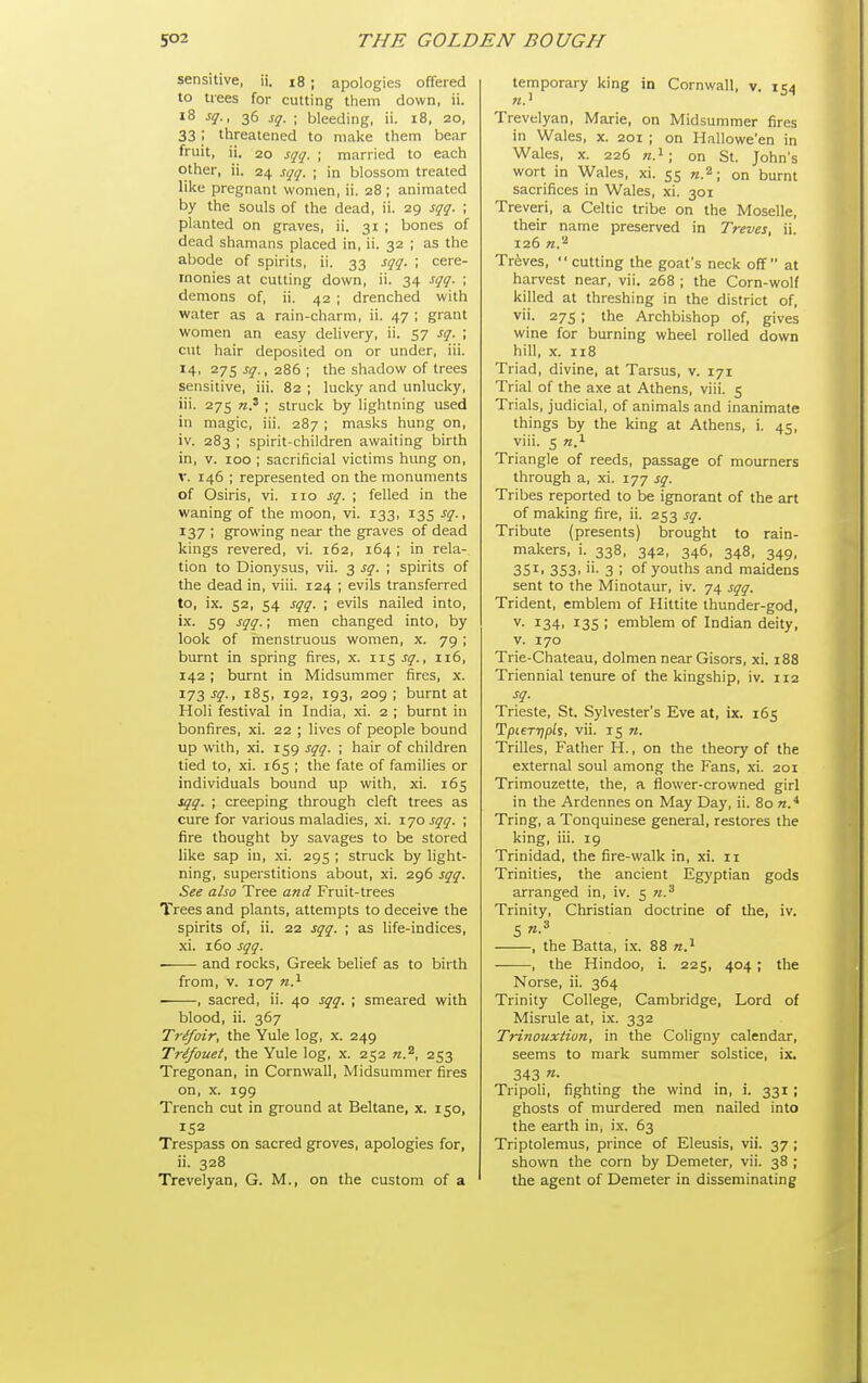 sensitive, ii. i8 ; apologies offered to trees for cutting them down, ii. l8 sq., 36 sq. ; bleeding, ii. 18, 20, 33 ; tlireatened to make tliem bear fruit, ii. 20 sqq. ; married to each other, ii. 24 sqq. ; in blossom treated like pregnant women, ii. 28 ; animated by the souls of the dead, ii. 29 sqq. \ planted on graves, ii. 31 ; bones of dead shamans placed in, ii. 32 ; as the abode of spirits, ii. 33 sqq. ; cere- monies at cutting down, ii. 34 sqq. ; demons of, ii. 42 ; drenched with water as a rain-charm, ii. 47 ; grant women an easy delivery, ii. 57 sq. \ cut hair deposited on or under, iii. 14, 275 sq., 286 ; the shadow of trees sensitive, iii. 82 ; lucky and unlucky, iii. 275 n? ; struck by lightning used in magic, iii. 287 ; masks hung on, iv. 283 ; spirit-children awaiting birth in, V. 100 ; sacrificial victims hung on, V. 146 ; represented on the monuments of Osiris, vi. no sq. ; felled in the waning of the moon, vi. 133, 135 sq., 137 ; growing near the graves of dead kings revered, vi. 162, 164 ; in rela- tion to Dionysus, vii. 3 sq. ; spirits of the dead in, viii. 124 ; evils transferred to, ix. 52, 54 sqq. ; evils nailed into, ix. 59 sqq.; men changed into, by look of menstruous women, x. 79 ; burnt in spring fires, x. 115 j^., 116, 142 ; burnt in Midsummer fires, x. 173 -f?-. 185, 192, 193, 209 ; burnt at Holi festival in India, xi. 2 ; burnt in bonfires, xi. 22 ; lives of people bound up with, xi. 159 sqq. ; hair of children tied to, xi. 165 ; the fate of families or individuals bound up with, xi. 165 sqq. ; creeping through cleft trees as cure for various maladies, xi. \jo sqq. ; fire thought by savages to be stored like sap in, .xi. 295 ; struck by light- ning, superstitions about, xi. 296 sqq. See also Tree and Fruit-trees Trees and plants, attempts to deceive the spirits of, ii. 22 sqq. ; as life-indices, xi. 160 sqq. -—- and rocks, Greek belief as to birth from, V. 107 n.^ ■ , sacred, ii. 40 sqq. ; smeared with blood, ii. 367 Trif/oir, the Yule log, x. 249 Trilfouet, the Yule log, x. 252 n.^, 253 Tregonan, in Cornwall, Midsummer fires on, X. 199 Trench cut in ground at Beltane, x. 150, 152 Trespass on sacred groves, apologies for, ii. 328 Trevelyan, G. M., on the custom of a temporary king in Cornwall, v. 154 Trevelyan, Marie, on Midsummer fires in Wales, x. 201 ; on Hallowe'en in Wales, X. 226 ra.i; on St. John's wort in Wales, xi. 55 72.2 ; on burnt sacrifices in Wales, xi. 301 Treveri, a Celtic tribe on the Moselle, their name preserved in Treves, ii. 126 n.^ Treves, '' cutting the goat's neck oflf at harvest near, vii. 268 ; the Corn-wolf killed at threshing in the district of, vii. 27s ; the Archbishop of, gives wine for burning wheel rolled down hill, x. 118 Triad, divine, at Tarsus, v. 171 Trial of the axe at Athens, viii. 5 Trials, judicial, of animals and inanimate things by the king at Athens, i. 45, viii. 5 «.i Triangle of reeds, passage of mourners through a, xi. 177 sq. Tribes reported to be ignorant of the art of making fire, ii. 253 sq. Tribute (presents) brought to rain- makers, i. 338, 342, 346, 348, 349, 351. 353. 'i- 3 ; of youths and maidens sent to the Minotaur, iv. 74 sqq. Trident, emblem of Hittite thunder-god, V. 134, 135 ; emblem of Indian deity, V. 170 Trie-Chateau, dolmen near Gisors, xi. 188 Triennial tenure of the kingship, iv. 112 sq. Trieste, St. Sylvester's Eve at, ix. 165 TpLerripls, vii. 15 «. Trilles, Father H., on the theory of the external soul among the Fans, .\i. 201 Trimouzette, the, a flower-crowned girl in the Ardennes on May Day, ii. 80 n.* Tring, a Tonquinese general, restores the king, iii. 19 Trinidad, the fire-walk in, xi. ii Trinities, the ancient Egyptian gods arranged in, iv. 5 n.'^ Trinity, Christian doctrine of the, iv. 5 n.^ , the Batta, ix. 88 n.^ , the Hindoo, i. 225, 404 ; the Norse, ii. 364 Trinity College, Cambridge, Lord of Misrule at, ix. 332 Trinouxtion, in the Coligny calendar, seems to mark summer solstice, ix. 343 «• Tripoli, fighting the wind in, i. 331 ; ghosts of murdered men nailed into the earth in, ix. 63 Triptolemus, prince of Eleusis, vii. 37 ; shown the corn by Demeter, vii. 38 ; the agent of Demeter in disseminating