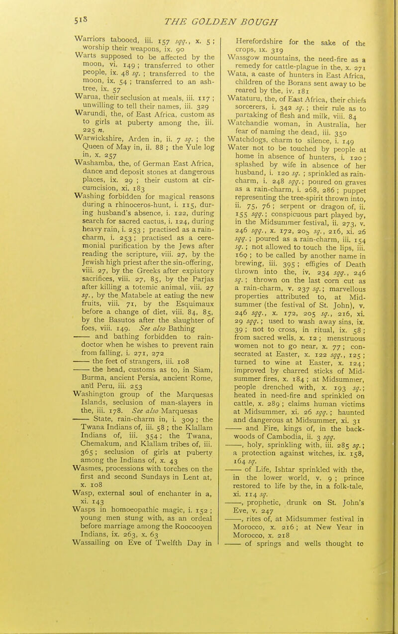 Warriors tabooed, iii. 157 sqq., x. 5; worship their weapons, ix. 90 Warts supposed to be affected by the moon, vi. 149; transferred to other people, ix. 48 sq. ; transferred to the moon, ix. 54 ; transferred to an ash- tree, ix. 57 Warua, their seclusion at meals, iii. 117 ; unwilling to tell their names, iii. 329 Warundi, the, of East Africa, custom as to girls at puberty among the, iii. 225 n. Warwickshire, Arden in, ii. 7 sq. ; the Queen of May in, ii. 88 ; the Yule log in, X. 257 Washamba, the, of German East Africa, dance and deposit stones at dangerous places, ix. 29 ; their ciostom at cir- cumcision, xi. 183 Washing forbidden for magical reasons during a rhinoceros-hunt, i. 115, dur- ing husband's absence, i. 122, during search for sacred cactus, i. 124, during heavy rain, i. 253 ; practised as a rain- charm, i. 253 ; practised as a cere- monial purification by the Jews after reading the scripture, viii. 27, by the Jewish high priest after the sin-offering, viii. 27, by the Greeks after expiatory sacrifices, viii. 27, 85, by the Parjas after killing a totemic animal, viii. 27 sq., by the Matabele at eating the new fruits, viii. 71, by the Esquimaux before a change of diet, viii. 84, 85, by the Basutos after the slaughter of foes, viii. 149. See also Bathing and bathing forbidden to rain- doctor when he wishes to prevent rain from falling, i. 271, 272 the feet of strangers, iii. 108 the head, customs as to, in Siam, Burma, ancient Persia, ancient Rome, and Peru, iii. 253 Washington group of the Marquesas Islands, seclusion of man-slayers in the, iii. 178. See also Marquesas State, rain-charm in, i. 309 ; the Twana Indians of, iii. 58 ; the Klallam Indians of, iii. 354 ; the Twana, Chemakum, and Klallam tribes of, iii. 365; seclusion of girls at puberty among the Indians of, x. 43 Wasmes, processions with torches on the first and second Sundays in Lent at, X. 108 Wasp, external soul of enchanter in a, xi. 143 Wasps in homoeopathic magic, i. 152 ; young men stung with, as an ordeal before marriage among the Roocooyen Indians, ix. 263, .x. 63 Wassailing on Eve of Twelfth Day in Herefordshire for the sake of the crops, IX. 319 Wassgow mountains, the need-fire as a remedy for cattle-plague in the, x. 271 Wata, a caste of hunters in East Africa, children of the Borans sent away to be reared by the, iv. 181 Wataturu, the, of East Africa, their chiefs sorcerers, i. 342 sq. ; their rule as to partaking of flesh and milk, viii. 84 Watchandie woman, in Australia, her fear of naming the dead, iii. 350 Watchdogs, charm to silence, i. 149 Water not to be touched by people at home in absence of hunters, i. 120 ; splashed by wife in absence of her husband, i. 120 sq. ; sprinkled as rain- charm, i. 248 sqq.; poured on graves as a rain-charm, i. 268, 286 ; puppet representing the tree-spirit thrown into, 75. 76 ; serpent or dragon of, ii. iSS -f??-; conspicuous part played by, in the Midsummer festival, ii. 273, v. 246 sqq., X. 172, 20i sq., 216, xi. 26 sqq. ; poured as a rain-charm, iii. 154 sq. ; not allowed to touch the lips, iii. 169 ; to be called by another name in brewing, iii. 395 ; effigies of Death thrown into the, iv. 234 sqq., 246 sq. ; thrown on the last corn cut as a rain-charm, v. 237 sq.; marvellous properties attributed to, at Mid- summer (the festival of St. John), v. 246 sqq., X. 172, 205 sq., 216, xi. 29 sqq. ; used to wash away sins, ix. 39 ; not to cross, in ritual, ix. 58; from sacred wells, x. 12 ; menstruous women not to go near, x. 77 ; con- secrated at Easter, x. 122 sqq., 125; turned to wine at Easter, x. 124; improved by charred sticks of Mid- summer fires, X. 184 ; at Midsummer, people drenched with, x. 193 sq.; heated in need-fire and sprinkled on cattle, X. 289 ; claims human victims at Midsummer, xi. 26 sqq. ; haunted and dangerous at Midsummer, xi. 31 and Fire, kings of, in the back- woods of Cambodia, ii. 3 sqq. , holy, sprinkling with, iii. 285 sq.; a protection against witches, ix. 158, 1C4 sq. of Life, Ishtar sprinkled with the, in the lower world, v. 9 ; prince restored to life by the, in a folk-tale, xi. 114 sq. , prophetic, drunk on St. John's Eve, V. 247 , rites of, at Midsummer festival in Morocco, X. 216; at New Year in Morocco, X. 218 of springs and wells thought to