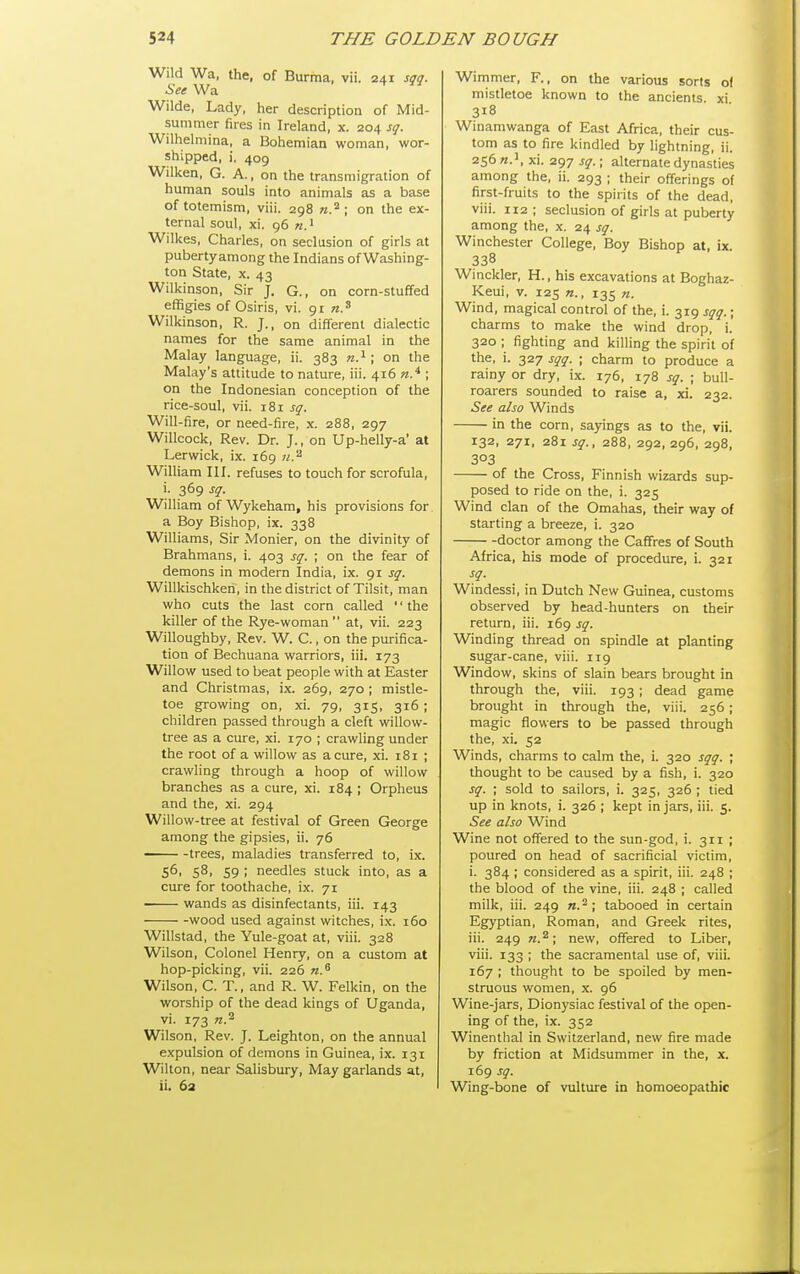 Wild Wa, the, of Burma, vii. 241 sqq. See Wa Wilde, Lady, her description of Mid- summer fires in Ireland, x. 204 sq. Wilhelmina, a Bohemian woman, wor- shipped, i, 409 Wilken, G. A., on the transmigration of human souls into animals as a base of totemism, viii. 298 w.^. tjje ex- ternal soul, xi. 96 «.i Wilkes, Charles, on seclusion of girls at puberty among the Indians of Washing- ton State, X. 43 Wilkinson, Sir J. G., on corn-stuffed effigies of Osiris, vi. 91 Wilkinson, R. J., on different dialectic names for the same animal in the Malay language, ii. 383 n.' ; on the Malay's attitude to nature, iii. 416 n.^ ; on the Indonesian conception of the rice-soul, vii. 181 sq. Will-fire, or need-fire, x. 288, 297 Willcock, Rev. Dr. J., on Up-helly-a' at Lerwick, ix. 169 71.'^ William III. refuses to touch for scrofula, i. 369 sq. WiUiam of Wykeham, his provisions for a Boy Bishop, ix. 338 Williams, Sir Monier, on the divinity of Brahmans, i. 403 sq. ; on the fear of demons in modern India, ix. 91 sq. Willkischken, in the district of Tilsit, man who cuts the last corn called '' the killer of the Rye-woman  at, vii. 223 Willoughby, Rev. W. C., on the purifica- tion of Bechuana warriors, iii. 173 Willow used to beat people with at Easter and Christmas, ix. 269, 270 ; mistle- toe growing on, xi. 79, 315, 316 ; children passed through a cleft willow- tree as a cure, xi. 170 ; crawling under the root of a willow as a cure, xi. 181 ; crawling through a hoop of willow branches as a cure, xi. 184 ; Orpheus and the, xi. 294 Willow-tree at festival of Green George among the gipsies, ii. 76 ^— -trees, maladies transferred to, ix. 56, 58, 59 ; needles stuck into, as a cure for toothache, ix. 71 wands as disinfectants, iii. 143 wood used against witches, ix. 160 Willstad, the Yule-goat at, viii. 328 Wilson, Colonel Henry, on a custom at hop-picking, vii. 226 n.^ Wilson, C. T., and R. W. Felkin, on the worship of the dead kings of Uganda, vi. 173 7Z.^ Wilson, Rev. J. Leighton, on the annual expulsion of demons in Guinea, ix. 131 Wilton, near Salisbury, May garlands at, ii. 63 Wimmer, F., on the various sorts of mistletoe known to the ancients xi 318 Winamwanga of East Africa, their cus- tom as to fire kindled by lightning, ii. 256^.', xi. 297 sq.; alternate dynasties among the, ii. 293 ; their offerings of first-fruits to the spirits of the dead, viii. 112 ; seclusion of girls at puberty among the, x. 24 sq. Winchester College, Boy Bishop at, ix. 338 Winckler, H., his excavations at Boghaz- Keui, V. 125 135 n. Wind, magical control of the, i. 319 sqq.; charms to make the wind drop, i. 320 ; fighting and killing the spirit of the, i. 327 sqq. ; charm to produce a rainy or dry, ix. 176, 178 sq. ; bull- roarers sounded to raise a, xi. 232. See also Winds in the corn, sayings as to the, vii. 132, 271, 281 sq., 288, 292, 296, 298, 303 of the Cross, Finnish wizards sup- posed to ride on the, i. 325 Wind clan of the Omahas, their way of starting a breeze, i. 320 doctor among the Caffres of South Africa, his mode of procedure, i. 321 Windessi, in Dutch New Guinea, customs observed by head-hunters on their return, iii. 169 sq. Winding thread on spindle at planting sugar-cane, viii. 119 Window, skins of slain bears brought in through the, viii. 193 ; dead game brought in through the, viii. 256 ; magic flowers to be passed through the, xi. 52 Winds, charms to calm the, i. 320 sqq. ; thought to be caused by a fish, i. 320 sq. ; sold to sailors, i. 325, 326 ; tied up in knots, i. 326 ; kept in jars, iii. 5. See also Wind Wine not offered to the sun-god, i. 311 ; poured on head of sacrificial victim, i. 384 ; considered as a spirit, iii. 248 ; the blood of the vine, iii. 248 ; called milk, iii. 249 «.^; tabooed in certain Egyptian, Roman, and Greek rites, iii. 249 n.^\ new, offered to Liber, viii. 133 ; the sacramental use of, viii. 167 ; thought to be spoiled by men- struous women, x. 96 Wine-jars, Dion)'siac festival of the open- ing of the, ix. 352 Winenthal in Switzerland, new fire made by friction at Midsummer in the, x. 169 sq. Wing-bone of vulture in homoeopathic