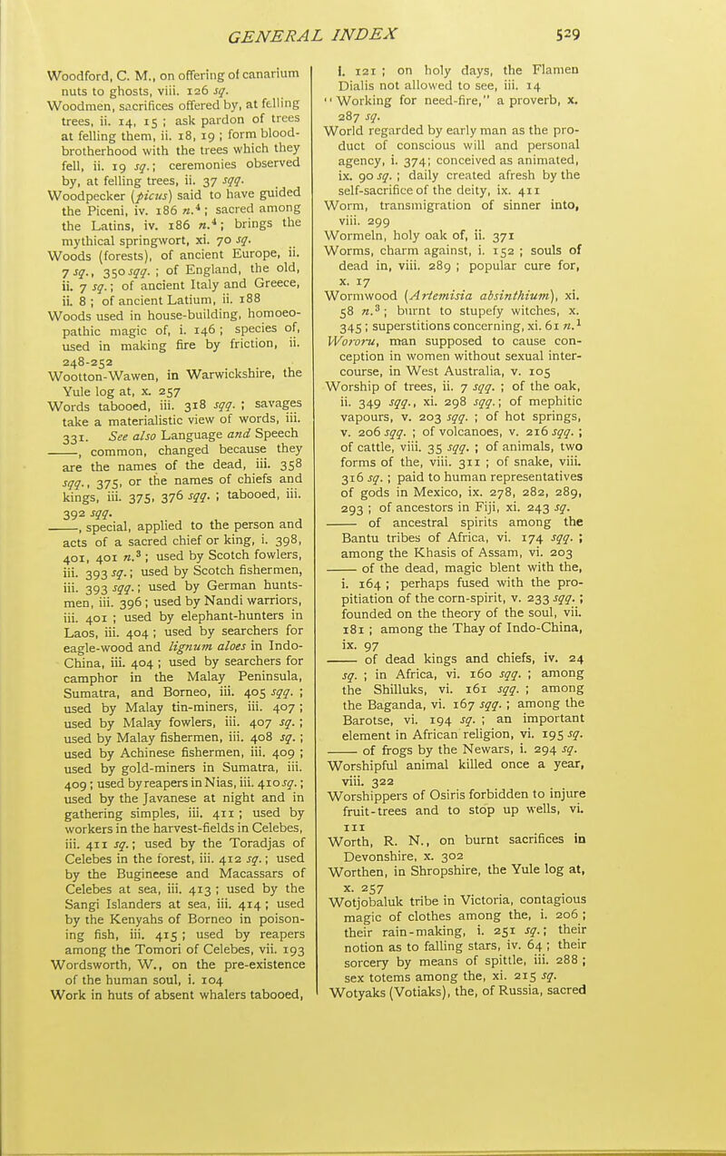 Woodford, C. M., on offering of canarium nuts to ghosts, viii. 126 sq. Woodmen, sacrifices offered by, at felling trees, ii. 14, 15 ; ask pardon of trees at felling them, ii. 18, 19 ; form blood- brotherhood with the trees which they fell, ii. 19 sq.; ceremonies observed by, at felling trees, ii. 37 sqq. Woodpecker [picns] said to have guided the Piceni, iv. 186 ; sacred among the Latins, iv. 186 n*; brings the mythical springwort, xi. 70 sq. Woods (forests), of ancient Europe, ii. ysq., 3SO ^qq- ; of England, the old, ii. 7 sq.; of ancient Italy and Greece, ii. 8 ; of ancient Latium, ii. 188 Woods used in house-building, homoeo- pathic magic of, i. 146 ; species of, used in making fire by friction, ii. 248-252 Wootton-Wawen, in Warwickshire, the Yule log at, x. 257 Words tabooed, iii. 318 sqq. ; savages take a materialistic view of words, iii. 331. See also Language and Speech , common, changed because they are the names of the dead, iii. 358 ^qq-' 375' °^ names of chiefs and kings, iii. 375. 376 sqq. ; tabooed, iii. 392 sqq. , special, applied to the person and acts of a sacred chief or king, i. 398, 401, 401 ; used by Scotch fowlers, iii. 393 sq.; used by Scotch fishermen, iii. 393 sqq.; used by German hunts- men, iii. 396 ; used by Nandi warriors, iii. 401 ; used by elephant-hunters in Laos, iii. 404 ; used by searchers for eagle-wood and lignum aloes in Indo- China, iii. 404 ; used by searchers for camphor in the Malay Peninsula, Sumatra, and Borneo, iii. 405 sqq. ; used by Malay tin-miners, iii. 407 ; used by Malay fowlers, iii. 407 sq. ; used by Malay fishermen, iii. 408 sq. ; used by Achinese fishermen, iii. 409 ; used by gold-miners in Sumatra, iii. 409 ; used by reapers in Nias, iii. 410 jy.; used by the Javanese at night and in gathering simples, iii. 411 ; used by workers in the harvest-fields in Celebes, iii. 411 sq.\ used by the Toradjas of Celebes in the forest, iii. 412 sq.; used by the Bugineese and Macassars of Celebes at sea, iii. 413 ; used by the Sangi Islanders at sea, iii. 414 ; used by the Kenyahs of Borneo in poison- ing fish, iii. 415 ; used by reapers among the Tomori of Celebes, vii. 193 Wordsworth, W., on the pre-existence of the human soul, i. 104 Work in huts of absent whalers tabooed, i. 121 ; on holy days, the Flamen Dialis not allowed to see, iii. 14 Working for need-fire, a proverb, x. 287 sq. World regarded by early man as the pro- duct of conscious will and personal agency, i. 374; conceived as animated, ix. 90 sq. ; daily created afresh by the self-sacrifice of the deity, ix. 411 Worm, transmigration of sinner into, viii. 299 Wormeln, holy oak of, ii. 371 Worms, charm against, i. 152 ; souls of dead in, viii. 289 ; popular cure for, X. 17 Wormwood {^Artemisia absinthium), xi. 58 n.^; burnt to stupefy witches, x. 345 ; superstitions concerning, xi. 61 VVororu, man supposed to cause con- ception in women without sexual inter- course, in West Australia, v. 105 Worship of trees, ii. 7 sqq. ; of the oak, ii. 349 sqq., xi. 298 sqq.; of mephitic vapours, v. 203 sqq. ; of hot springs, V. 206 sqq. • of volcanoes, v. 216 sqq. ; of cattle, viii. 35 sqq. ; of animals, two forms of the, viii. 311 ; of snake, viii. 316 sq. ; paid to human representatives of gods in Mexico, ix. 278, 282, 289, 293 ; of ancestors in Fiji, xi. 243 sq. of ancestral spirits among the Bantu tribes of Africa, vi. 174 sqq. ; among the Khasis of Assam, vi. 203 of the dead, magic blent with the, i. 164 ; perhaps fused with the pro- pitiation of the corn-spirit, v. 233 sqq. ; founded on the theory of the soul, vii. 181 ; among the Thay of Indo-China, ix. 97 of dead kings and chiefs, iv. 24 sq. ; in Africa, vi. 160 sqq. ; among the Shilluks, vi. 161 sqq. ; among the Baganda, vi. 167 sqq. ; among the Barotse, vi. 194 sq. ; an important element in African religion, vi. 195 sq. of frogs by the Newars, i. 294 sq. Worshipful animal killed once a year, viii. 322 Worshippers of Osiris forbidden to injure fruit-trees and to stop up wells, vi. Ill Worth, R. N., on burnt sacrifices in Devonshire, x. 302 Worthen, in Shropshire, the Yule log at, X. 257 Wotjobaluk tribe in Victoria, contagious magic of clothes among the, i. 206 ; their rain-making, i. 251 sq.; their notion as to falling stars, iv. 64 ; their sorcery by means of spittle, iii. 288 ; sex totems among the, xi. 215 sq. Wotyaks (Votiaks), the, of Russia, sacred