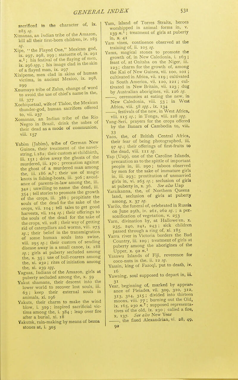 sacrificed in the character of, ix. 285 sq. Xinianas, an Indian tribe of the Amazon, kill all their hrst-born children, iv. 185 Xipe, the Flayed One, Mexican god, ix. 297, 298, 299; statuette of, ix. 291 «.i; his festival of the flaying of men, ix. 296 sgq. ; his image clad in theskm of a flayed man, i.x. 297 Xixipeme, men clad in skins of human victims, in ancient Mexico, ix. 298, 299 , , Xnumayo tribe of Zulus, change of word to avoid the use of chief's name m the, i'i- 377 , • Xochiquetzal, wife of Tlaloc. the Mexican thunder-god, human sacrifices oflered to, vii. 237 Xomanas. an Indian tribe of the Rio Negro in Brazil, drink the ashes of ihefr dead as a mode of communion, viii. 157 Yabim (Jabim), tribe of German New Guinea, their treatment of the navel- string, i. 182; their custom at childbirth, iii. is'i ; drive away the ghosts of the murdered, iii. 170 ; precaution against the ghost of a murdered man among the, iii. 186 ra.^ ; their use of magic knots in fishing-boats, iii. 306 ; avoid- ance of parents-in-law among the, 111. 342 ; unwiUing to name the dead, iii. 354 ; tell stories to promote the growth of the crops, iii. 386 ; propitiate the souls of the dead for the sake of the crops, vii. 104 ; tell tales to get good harvests, vii. 104 sg.; their offerings to the souls of the dead for the sake of the crops, vii. 228 ; their way of getting rid of caterpillars and worms, viii. 275 sq.; their belief in the transmigration of some human souls into swine, viii. 295 jy.; their custom of sending disease away in a small canoe, ix. 188 sq.; girls at puberty secluded among the, X. 35 ; use of bull-roarers among the, xi. 232 ; rites of initiation among the, xi. 239 sqq. Yaguas, Indians of the Amazon, girls at puberty secluded among the, x. 59 Yakut shamans, their descent into the lower world to recover lost souls, iii. 63 ; keep their external souls in animals, xi. 196 Yakuts, their charm to make the wind blow, i. 319 ; inspired sacrificial vie tims among the, i. 384 ; leap over fire after a burial, .xi. 18 Yakutsk, rain-making by means of bezoa stones at, i. 305 Yam, island of Torres Straits, heroes worshipped in animal forms in, v. 139 ; treatment of girls at puberty in, x. 41 Yam vines, continence observed at the training of, ii. 105 sq. Yams, magical stones to promote the growth of, in New Caledonia, i. 163 ; feast of, at Onitsha on the Niger, iii. 123; charm for the growth of, among the Kai of New Guinea, vii. 100, loi ; cultivated in Africa, vii. 119 ; cultivated in South America, vii. 120, 121 ; cul- tivated in New Britain, vii. 123 ; dug by Australian aborigines, vii. 126 sq. , ceremonies at eating the new, in New Caledonia, viii. 53 ; in West Africa, viii. 58 sqq., ix. 134 -, festivals of the new, in West Africa, viii. 115 sq.; in Tonga, viii. 128 sqq. Yang-Seri, prayers for the crops offered by the Banars of Cambodia to, viii. 33 Yaos, the, of British Central Africa, their fear of being photographed, iii. 97 sq.; their offerings of first-fruits to the dead, viii. iii sq. Yap (Uap), one of the Caroline Islands, precaution as to the spittle of important people in, iii. 290 ; taboos observed by men for the sake of immature girls in, iii. 293; prostitution of unmarried girls in, vi. 265 sq.; seclusion of girls at puberty in, x. 36. See also Uap Yaraikanna, the, of Northern Queens land, seclusion of girls at puberty among, x. 37 sq. Yarilo, the funeral of, celebrated in Russia on June 29th, iv. 261, 262 sq. ; a per- sonification of vegetation, v. 253 Yarn, divination by, at Hallowe'en, x. 23s, 240, 241, 243 ; sick children passed through a ring of, xi. 185 Yarra river in Victoria borders the Bad Country, iii. 109 ; treatment of girls at puberty among the aborigines of the Upper, x. 92 n.^ Yasawu Islands of Fiji, reverence for coco-nuts in the, ii. 12 sq. Yassin, king of Fazoql, put to death, iv. 16 . ... Yawning, soul supposed to depart in, lil. 31 Year, beginning of, marked by appear- ance of Pleiades, vii. 309, 310, 312, 313, 314, 315 ; divided into thirteen moons, viii. 77 ; burning out the Old, ix. 165, 230 n.''; supposed representa- tives of the old, ix. 230 ; called a fire, X. 137- See also New Year L, the fixed Alexandrian, vi. 28, 49, 92