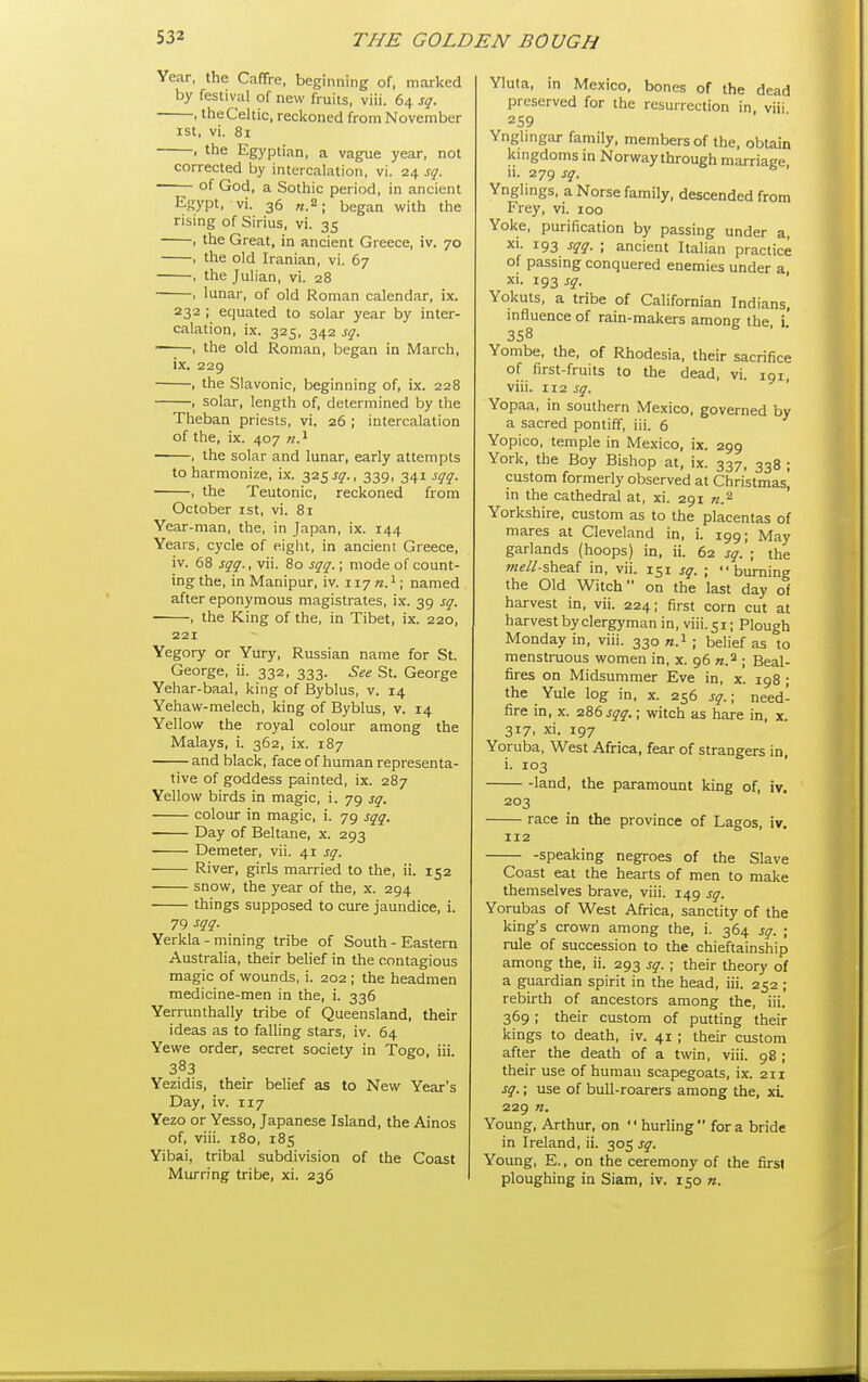 Year, the Caffre, beginning of, marked by festival of new fruits, viii. 64 sq. , the Celtic, reckoned from November 1st, vi. 81 , the Egyptian, a vague year, not corrected by intercalation, vi. 24 sq. ■ of God, a Sothic period, in ancient Egypt, vi. 36 began with the rising of Sirius, vi. 35 , the Great, in ancient Greece, iv. 70 , the old Iranian, vi. 67 , the Julian, vi. 28 , lunar, of old Roman calendar, ix. 232 ; equated to solar year by inter- calation, ix. 325, 342 sq. —-—, the old Roman, began in March, ix. 229 , the Slavonic, beginning of, ix. 228 , solar, length of, determined by the Theban priests, vi. 26 ; intercalation of the, ix. 407 71.^ , the solar and lunar, early attempts to harmonize, ix. 325 jy., 339, 341 sqq. , the Teutonic, reckoned from October ist, vi. 81 Year-man, the, in Japan, ix. 144 Years, cycle of eight, in ancient Greece, iv. 68 sqq., vii. 80 sqq.; mode of count- ing the, in Manipur, iv. wjn.^\ named after eponymous magistrates, ix. 39 sq. , the King of the, in Tibet, ix. 220, 221 Yegory or Yury, Russian name for St. George, ii. 332, 333. See St. George Yehar-baal, king of Byblus, v. 14 Yehaw-melech, king of Byblus, v. 14 Yellow the royal colour among the Malays, i. 362, ix. 187 and black, face of human representa- tive of goddess painted, ix. 287 Yellow birds in magic, i. 79 sq. colour in magic, i. 79 sqq. Day of Beltane, x. 293 Demeter, vii. 41 sq. River, girls married to the, ii. 152 snow, the year of the, x. 294 things supposed to cure jaundice, i. 79 m- Yerkla - mining tribe of South - Eastern Australia, their belief in the contagious magic of wounds, i. 202 ; the headmen medicine-men in the, i. 336 Yermnthally tribe of Queensland, their ideas as to falling stars, iv. 64 Yewe order, secret society in Togo, iii. 383 Yezidis, their belief as to New Year's Day, iv. 117 Yezo or Yesso, Japanese Island, the Ainos of, viii. 180, 185 Yibai, tribal subdivision of the Coast Murring tribe, xi. 236 Yluta, m Mexico, bones of the dead preserved for the resurrection in viii Ynglingar family, members of the, obtain kingdoms in Norway through marriage, ii. 279 sq. Ynglings, a Norse family, descended from Frey, vi. 100 Yoke, purification by passing under a, xi. 193 sqq. ; ancient Italian practice of passing conquered enemies under a xi. 193 sq. Yokuts, a tribe of Californian Indians. influence of rain-makers among the i' 358 . • Yombe, the, of Rhodesia, their sacrifice of first-fruits to the dead, vi. 191, viii. 112 jjr. Yopaa, in southern Mexico, governed by a sacred pontiff, iii. 6 Yopico, temple in Mexico, ix. 299 York, the Boy Bishop at, ix. 337, 338 ; custom formerly observed at Christmas] in the cathedral at, xi. 291 «.2 Yorkshire, custom as to the placentas of mares at Cleveland in, i. 199; May garlands (hoops) in, ii. 62 sq. ; the meU-shea.{ in, vii. 151 sq. ; burning the Old Witch on the last day of harvest in, vii. 224; first corn cut at harvest by clergyman in, viii. 51; Plough Monday in, viii. 330 n.i ; belief as to menstruous women in, x. 96 n.^ • Beal- fires on Midsummer Eve in, x. 198 ; the Yule log in, x. 256 sq.; need- fire in, X. 286 sqq.; witch as hare in, x. 317, xi. 197 Yoruba, West Africa, fear of strangers in, i. 103 land, the paramount king of, iv. 203 race in the province of Lagos, iv. 112 -speaking negroes of the Slave Coast eat the hearts of men to make themselves brave, viii. 149 sq. Yorubas of West Africa, sanctity of the king's crown among the, i. 364 sq. ; rule of succession to the chieftainship among the, ii. 293 sq. ; their theory of a guardian spirit in the head, iii. 252 ; rebirth of ancestors among the, iii. 369 ; their custom of putting their kings to death, iv. 41 ; their custom after the death of a twin, viii. 98 ; their use of human scapegoats, ix. 211 sq.; use of bull-roarers among the, xL 229 n. Young, Arthur, on hurling for a bride in Ireland, ii. 305 sq. Young, E., on the ceremony of the first ploughing in Siam, iv. 150 n.