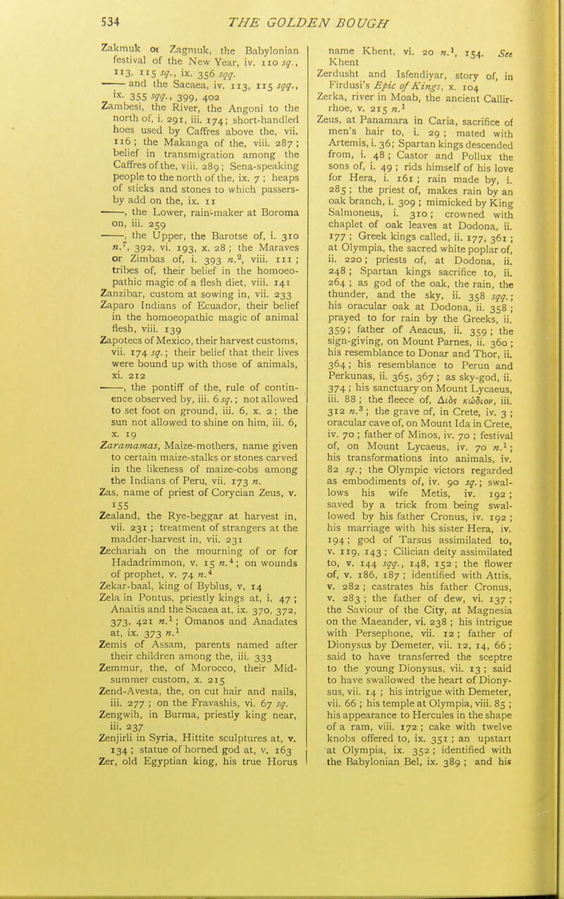 Zakmuk oi Zagniuk, the Babylonian festival of tlie New Year, iv. xiosq., 113, lis ^q-' ix. 356 sqq. —I—and llie Sacaea, iv. 113, \r<ySqq., 'X- 355 sqq-. 399. 402 Zambesi, tiie River, the Angoni to the north of, i. 291, iii. 174; short-handleci hoes used by Caffres above the, vii. 116; the Maltanga of the, viii. 287; belief in transmigration among the Caffres of the, viii. 289; Sena-speaking people to the north of the, ix. 7 ; heaps of Slicks and stones to which passers- by add on the, ix. 11 , the Lower, rain-maker at Boroma on, iii. 259 , the Upper, the Barotse of, i. 310 392, vi. 193, X. 28 ; the Maraves or Zimbas of, i. 393 n.^, viii. 111 ; tribes of, their belief in the homoeo- pathic magic of a flesh diet, viii. 141 Zanzibar, custom at sowing in, vii. 233 Zaparo Indians of Ecuador, their belief in the homoeopathic magic of animal flesh, viii. 139 Zapotecs of Mexico, their harvest customs, vii. 174 sq.; their belief that their lives were bound up with those of animals, xi. 212 , the pontiff of the, rule of contin- ence observed by, iii. 6 sq.; not allowed to set foot on ground, iii. 6, x. 2; the sun not allowed to shine on him, iii. 6, x. 19 Zaramamas, Maize-mothers, name given to certain maize-stalks or stones carved in the likeness of maize-cobs among the Indians of Peru, vii. 173 n. Zas, name of priest of Corycian Zeus, v. 155 Zealand, the Rye-beggar at harvest in, vii. 231 ; treatment of strangers at the madder-harvest in, vii. 231 Zechariah on the mourning of or for Hadadrimmon, v. 15 n.* ; on wounds of prophet, v. 74 n.* Zekar-baal, king of Byblus, v. 14 Zela in Pontus, priestly kings at, i. 47 ; Anaitis and the Sacaea at, ix. 370, 372, 373, 421 n.i; Omanos and Anadates at, ix. 373 Zemis of Assam, parents named after their children among the, iii. 333 Zemmur, the, of Morocco, their Mid- summer custom, X. 215 Zend-Avesta, the, on cut hair and nails, iii. 277 ; on the Fravashis, vi. 67 sq. Zengwih, in Burma, priestly king near, iii. 237 Zenjirli in Sjrria, Hittite sculptures at, v. 134 ; statue of horned god at, v. 163 Zer, old Egyptian king, his true Horus name Khent, vi. 20 154. Set Khent Zerdusht and Isfendiyar, story of, in Firdusi's Epic of Kings, x. 104 Zerka, river in Moab, the ancient Callir- rhoe, v. 215 Zeus, at Panamara in Caria, sacrifice of men's hair to, i. 29 ; mated with Artemis, i. 36; Spartan kings descended from, i. 48; Castor and Pollux the sons of, i. 49 ; rids himself of his love for Hera, i. 161 ; rain made by, i. 285 ; the priest of, makes rain by an oak branch, i. 309 ; mimicked by King Salmoneus, i. 310; crowned with chaplet of oak leaves at Dodona, ii. 177 ; Greek kings called, ii. 177, 361 ; at Olympia, the sacred white poplar of, ii. 220; priests of, at Dodona, ii. 248 ; Spartan kings sacrifice to, ii. 264 ; as god of the oak, the rain, the thunder, and the sky, ii. 358 sqq.\ his oracular oak at Dodona, ii. 358 ; prayed to for rain by the Greeks, ii. 359; father of Aeacus, ii. 359 ; the sign-giving, on Mount Parnes, ii. 360 ; his resemblance to Donar and Thor, ii. 364; his resemblance to Rerun and Perkunas, ii. 365, 367 ; as sky-god, ii. 374 ; his sanctuary on Mount Lycaeus, iii. 88 ; the fleece of, Aids Kiidiov, iii. 312 ; the grave of, in Crete, iv. 3 ; oracular cave of, on Mount Ida in Crete, iv. 70 ; father of Minos, iv. 70 ; festival of, on Mount Lycaeus, iv. 70 n.^; his transformations into animals, iv. 82 sq.; the Olympic victors regarded as embodiments of, iv. 90 sq.; swal- lows his wife Metis, iv. 192 ; saved by a trick from being swal- lowed by his father Cronus, iv. 192 ; his marriage with his sister Hera, iv. 194; god of Tarsus assimilated to, v. 119, 143; Cilician deity assimilated to, V. 144 sqq., 148, 152; the flower of, V. 186, 187 ; identified with Attis, V. 282 ; castrates his father Cronus, v. 283 ; the father of dew, vi. 137 ; the Saviour of the City, at Magnesia on the Maeander, vi. 238 ; his intrigue with Persephone, vii. 12 ; father of Dionysus by Demeter, vii. 12, 14, 65 ; said to have transferred the sceptre to the young Dionysus, vii. 13 ; said to have swallowed the heart of Diony- sus, vii. 14 ; his intrigue with Demeter, vii. 66 ; his temple at Olympia, viii. 85 ; his appearance to Hercules in the shape of a ram, viii. 172 ; cake with twelve knobs offered to, ix. 351 ; an upstart at Olympia, ix. 352 ; identified with the Babylonian Bel, i.x. 389 ; and his