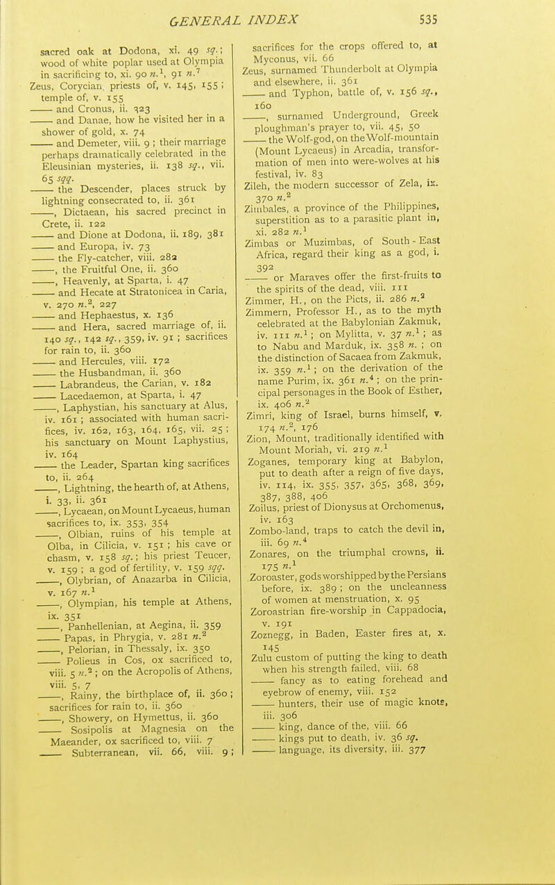sacred oak at Dodona, xi. 49 sq.; wood of white poplar used at Olympia in sacrificing to, xi. 90 91 Zeus, Corycian. priests of, v. 145. iSS ! temple of, v. 155 and Cronus, ii. •^23 and Danae, how he visited her in a shower of gold, x. 74 and Demeter, viii. 9 ; their marriage perhaps dramatically celebrated in the Eleusinian mysteries, ii. 138 sq., vii. e^sqq. the Descender, places struck by lightning consecrated to, ii. 361 , Dictaean, his sacred precinct in Crete, ii. 122 and Dione at Dodona, ii. 189, 381 and Europa, iv. 73 the Fly-catcher, viii. 28a , the Fruitful One, ii. 360 , Heavenly, at Sparta, i. 47 and Hecate at Stratonicea in Caria, V. 270 227 and Hephaestus, x. 136 and Hera, sacred marriage of, ii. 140 sq., 142 sq., 3S9, iv. 91 ; sacrifices for rain to, ii. 360 and Hercules, viii. 172 the Husbandman, ii. 360 Labrandeus, the Carian, v. 182 Lacedaemon, at Sparta, i. 47 , Laphystian, his sanctuary at Alus, iv. 161 ; associated with human sacri- fices, iv. 162, 163, 164, 165, vii. 25 ; his sanctuary on Mount Laphystius, iv. 164 the Leader, Spartan king sacrifices to, ii. 264 , Lightning, the hearth of, at Athens, i. 33. 361 , Lycaean, on Mount Lycaeus, human sacrifices to, ix. 353, 354 , Olbian, ruins of his temple at Olba, in Cilicia, v. 151 ; his cave or chasm, v. 158 sq.\ his priest Teucer, V. 159 ; a god of fertility, v. 159 sqq. , Olybrian, of Anazarba in Cilicia, V. 167 n.^ . Olympian, his temple at Athens, ix. 3SI , Panhellenian, at Aegma, n. 359 Papas, in Phrygia, v. 281 n.^ , Pelorian, in Thessaly, ix. 350 Polieus in Cos, ox sacrificed to, viii. s n.'^ ; on the Acropolis of Athens, viii. 5, 7 , Rainy, the birthplace of, ii. 360 ; sacrifices for rain to, ii. 360 , Showery, on Hymettus, ii. 360 Sosipolis at Magnesia on the Maeander, ox sacrificed to, viii. 7 Subterranean, vii. 66, viii. 9; sacrifices for the crops offered to, at Myconus, vii. 66 Zeus, surnamed Thunderbolt at Olympia and elsewhere, ii. 361 and Typhon, battle of, v. 156 sq., 160 . surnamed Underground, Greek ploughman's prayer to, vii. 45, 50 the Wolf-god, on the Wolf-mountain (Mount Lycaeus) in Arcadia, transfor- mation of men into were-wolves at his festival, iv. 83 Zileh, the modern successor of Zela, is. 370 Zimbales, a province of the Philippines, superstition as to a parasitic plant in, xi. 282 Zimbas or Muzimbas, of South - East Africa, regard their king as a god, i. 392 or Maraves offer the first-fruits to the spirits of the dead, viii. iii Zimmer, H., on the Picts, ii. 286 Zimmern, Professor H., as to the myth celebrated at the Babylonian Zakmuk, iv. Ill on Mylitta, v. 37 as to Nabu and Marduk, ix. 358 n. ; on the distinction of Sacaeafrom Zakmuk, ix. 359 n.^ ; on the derivation of the name Purim, ix. 361 ; on the prin- cipal personages in the Book of Esther, ix. 406 Zimri, king of Israel, burns himself, v, 174 71., 176 Zion, Mount, traditionally identified with Mount Moriah, vi. 219 71.'^ Zoganes, temporary king at Babylon, put to death after a reign of five days, iv. 114, ix. 3SS, 357. 365. 368, 369. 387, 388, 406 Zoilus, priest of Dionysus at Orchomenus, iv. 163 Zombo-land, traps to catch the devil in, iii. 69 71.'^ Zonares, on the triumphal crowns, ii. 17s Zoroaster, gods worshipped by the Persians before, ix. 389 ; on the uncleanness of women at menstruation, x. 95 Zoroastrian fire-worship in Cappadocia, V. 191 Zoznegg, in Baden, Easter fires at, x. 14s Zulu custom of putting the king to death when his strength failed, viii. 68 fancy as to eating forehead and eyebrow of enemy, viii. 152 hunters, their use of magic knots, iii. 306 king, dance of the, viii. 66 kings put to death, iv. 36 sq. language, its diversity, iii. 377