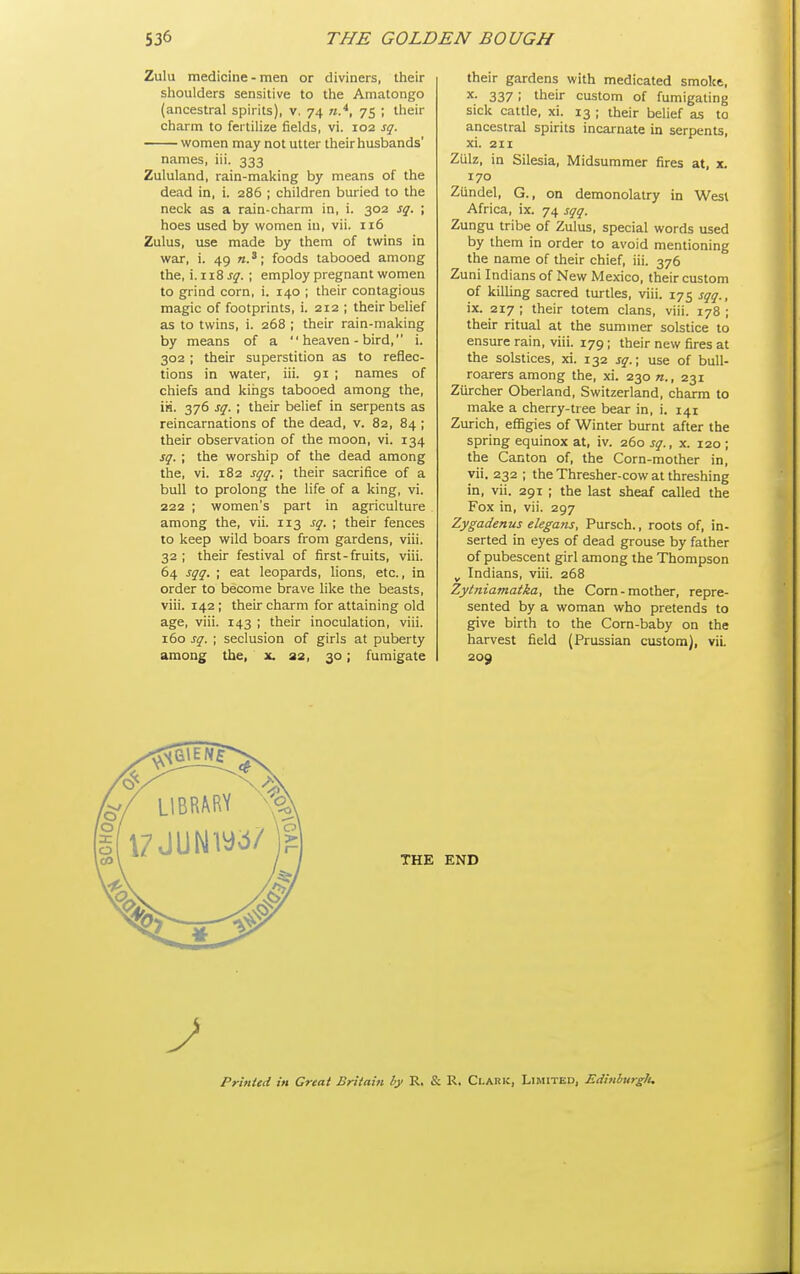 Zulu medicine - men or diviners, their shoulders sensitive to the Amatongo (ancestral spirits), v. 74 «.^, 75 ; their charm to fertilize fields, vi. 102 sq. women may not utter their husbands' names, iii. 333 Zululand, rain-making by means of the dead in, i. 286 ; children buried to the neck as a rain-charm in, i. 302 sq. ; hoes used by women in, vii. 116 Zulus, use made by them of twins in war, i. 49 «.*; foods tabooed among the, i. 118 jy. ; employ pregnant women to grind corn, i. 140 ; their contagious magic of footprints, i. 212 ; their belief as to twins, i. 268 ; their rain-making by means of a  heaven - bird, i. 302 ; their superstition as to reflec- tions in water, iii. 91 ; names of chiefs and kings tabooed among the, iii. 376 sq. ; their belief in serpents as reincarnations of the dead, v. 82, 84 ; their observation of the moon, vi. 134 sq.; the worship of the dead among the, vi. 182 sqq. ; their sacrifice of a bull to prolong the life of a king, vi. 222 ; women's part in agriculture among the, vii. 113 sq. ; their fences to keep wild boars from gardens, viii. 32 ; their festival of first-fruits, viii. 64 sqq. ; eat leopards, lions, etc., in order to become brave like the beasts, viii. 142 ; their charm for attaining old age, viii. 143 ; their inoculation, viii. i5o sq. ; seclusion of girls at puberty among the, x. 32, 30; fumigate their gardens with medicated smoke, X. 337 ; their custom of fumigating sick cattle, xi. 13 ; their belief as to ancestral spirits incarnate in serpents, xi. 211 Ziilz, in Silesia, Midsummer fires at, x. 170 Zundel, G., on demonolatry in West Africa, ix. 74 sqq. Zungu tribe of Zulus, special words used by them in order to avoid mentioning the name of their chief, iii. 376 Zuni Indians of New Mexico, their custom of killing sacred turtles, viii. 175 sqq., ix. 217 ; their totem clans, viii. 178 ; their ritual at the summer solstice to ensure rain, viii. 179; their new fires at the solstices, xi. 132 sq.\ use of bull- roarers among the, xi. 230 n., 231 Zurcher Oberland, Switzerland, charm to make a cherry-tree bear in, i. 141 Zurich, eflSgies of Winter burnt after the spring equinox at, iv. 260 sq., x. 120 ; the Canton of, the Corn-mother in, vii. 232 ; the Thresher-cow at threshing in, vii. 291 ; the last sheaf called the Fox in, vii. 297 Zygadenus elegans, Pursch., roots of, in- serted in eyes of dead grouse by father of pubescent girl among the Thompson ^ Indians, viii. 268 Zytniamatka, the Corn-mother, repre- sented by a woman who pretends to give birth to the Corn-baby on the harvest field (Prussian custom), vii. 209 Printed in Great Britain by R. & R. Clark, Limited, EdinhurgJi.