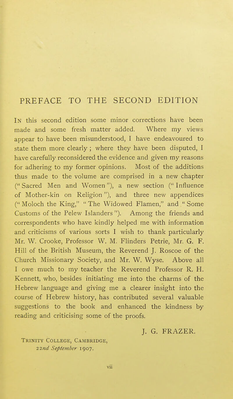 PREFACE TO THE SECOND EDITION In this second edition some minor corrections have been made and some fresh matter added. Where my views appear to have been misunderstood, I have endeavoured to state them more clearly ; where they have been disputed, I have carefully reconsidered the evidence and given my reasons for adhering to my former opinions. Most of the additions thus made to the volume are comprised in a new chapter ( Sacred Men and Women), a new section ( Influence of Mother-kin on Religion), and three new appendices ( Moloch the King,  The Widowed Flamen, and  Some Customs of the Pelew Islanders ). Among the friends and correspondents who have kindly helped me with information and criticisms of various sorts I wish to thank particularly Mr. W. Crooke, Professor W. M. Flinders Petrie, Mr. G. F. Hill of the British Museum, the Reverend J. Roscoe of the Church Missionary Society, and Mr. W. Wyse. Above all I owe much to my teacher the Reverend Professor R. H. Kennett, who, besides initiating me into the charms of the Hebrew language and giving me a clearer insight into the course of Hebrew history, has contributed several valuable suggestions to the book and enhanced the kindness by reading and criticising some of the proofs. J. G. FRAZER. Trinity College, Cambridge, ^md September 1907.