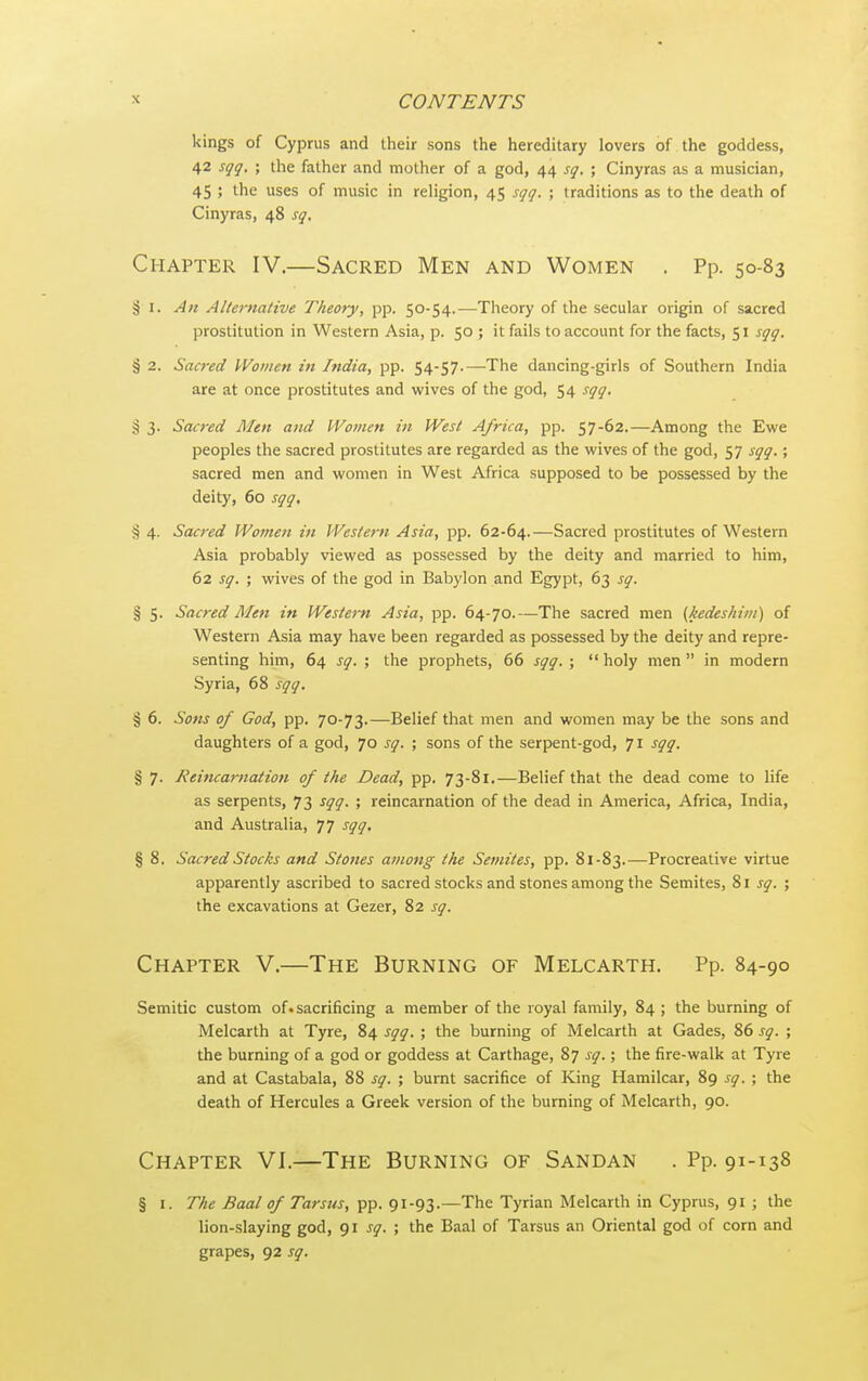 kings of Cyprus and their sons the hereditary lovers of the goddess, 42 sqg. ; the father and mother of a god, 44 sq. ; Cinyras as a musician, 45 ; the uses of music in religion, 45 sqg. ; traditions as to the death of Cinyras, 48 sq. Chapter IV.—Sacred Men and Women . Pp. 50-83 § I. An Alternative Theory, pp. 50-54.—Theory of the secular origin of sacred prostitution in Western Asia, p. 50 ; it fails to account for the facts, 51 sqg. § 2. Sacred PVomen in India, pp. 54-57.—The dancing-girls of Southern India are at once prostitutes and wives of the god, 54 sgg. § 3. Sacred Men and IVomen in West Africa, pp. 57-62.—Among the Ewe peoples the sacred prostitutes are regarded as the wives of the god, 57 sgg.; sacred men and women in West Africa supposed to be possessed by the deity, 60 sgg. % 4, Sacred Women in Western Asia, pp. 62-64.—Sacred prostitutes of Western Asia probably viewed as possessed by the deity and married to him, 62 sg. ; wives of the god in Babylon and Egypt, 63 sg. § 5. Sacred Men in Western Asia, pp. 64-70.—The sacred men (kedeshini) of Western Asia may have been regarded as possessed by the deity and repre- senting him, 64 sg. ; the prophets, 66 sgg. ;  holy men  in modern Syria, 68 sgq. § 6. Sons of God, pp. 70-73.—Belief that men and women may be the sons and daughters of a god, 70 sg. ; sons of the serpent-god, 71 sgq. § 7. Reincarnation of the Dead, pp. 73-81.—Belief that the dead come to life as serpents, 73 sgg. ; reincarnation of the dead in America, Africa, India, and Australia, 77 sgg, § 8. Sacred Stocks and Stones among the Semites, pp. 81-83.—Procreative virtue apparently ascribed to sacred stocks and stones among the Semites, %\ sg. ; the excavations at Gezer, 82 sg. Chapter V.—The Burning of Melcarth. Pp. 84-90 Semitic custom of. sacrificing a member of the royal family, 84 ; the burning of Melcarth at Tyre, 84 sqg. ; the burning of Melcarth at Gades, 86 sg. ; the burning of a god or goddess at Carthage, 87 sg.; the fire-walk at Tyre and at Castabala, 88 sg. ; burnt sacrifice of King Hamilcar, 89 sg. ; the death of Hercules a Greek version of the burning of Melcarth, 90. Chapter VI.—The Burning of Sandan . Pp. 91-138 § I. The Baal of Tarsus, pp. 91-93.—The Tyrian Melcarth in Cyprus, 91 ; the lion-slaying god, <)\ sg. ; the Baal of Tarsus an Oriental god of corn and grapes, 92 sg.