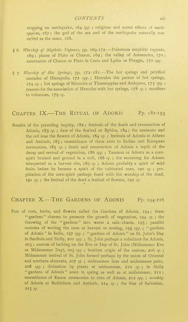 stopping an earthquake, 164 sqq. ; religious and moral effects of earth- quai<es, 167 ; the god of the sea and of the earthquake naturally con- ceived as the same, 168, § 6. Worship of Mephilk Vapours, pp. 169-172.—Poisonous mephitic vapours, 169; places of riuto or Charon, 169; the valley of Amsanctus, 170; sanctuaries of Charon or Pluto in Caria and Lydia or Phrygia, 170 sqq. % 7. Worship of Hot Spnngs, pp. 172-181.—The hot springs and petrified cascades of Hierapolis, 172 sqq. ; Hercules the patron of hot springs, 174 sq.; hot springs of Hercules at Thermopylae and Aedepsus, 17 5 sqq. ; reasons for the association of Hercules with hot springs, 178 sq. ; sacrifices to volcanoes, 179 sq. Chapter IX.—The Ritual of Adonis Pp. 182-193 Results of the preceding inquiry, 182 ; festivals of the death and resurrection of Adonis, 183 sq. ; date of the festival at Bybhis, 184 ; the anemone and the red rose the flowers of Adonis, 184 sq. ; festivals of Adonis at Athens and Antioch, 185 ; resemblance of these rites to Indian and European ceremonies, 185 sq. ; death and resurrection of Adonis a myth of the decay and revival of vegetation, 1S6 sqq. ; Tammuz or Adonis as a corn- spirit bruised and ground in a mill, 188 sq. ; the mourning for Adonis interpreted as a harvest rite, 189 sq. ; Adonis probably a spirit of wild fruits before he became a spirit of the cultivated corn, 190 sq. ; pro- pitiation of the corn-spirit perhaps fiised with the worship of the dead, 191 sq, ; the festival of the dead a festival of flowers, 192 sq. Chapter X.—The Gardens of Adonis Pp. 194-216 Pots of corn, herbs, and flowers called the Gardens of Adonis, 194; these gardens charms to promote the growth of vegetation, 194 sq. ; the throwing of the gardens into water a rain-charm, 195; parallel customs of wetting the corn at harvest or sowing, 195 sqq. ; gardens of Adonis in India, 197 sqq. ; gardens of Adonis on St. John's Day in Sardinia and Sicily, 201 sqq. ; St. John perhaps a substitute for Adonis, 203 ; custom of bathing on the Eve or Day of St. John (Midsummer Eve or Midsummer Day), 203 sqq. ; heathen origin of the custom, 206 sq. ; Midsummer festival of St. John formed perhaps by the union of Oriental and northern elements, 207 sq. ; midsummer fires and midsummer pairs, 208 sqq. ; divination by plants at midsummer, 210 sq. ; in Sicily gardens of Adonis sown in spring as well as at midsummer, 211 ; resemblance of Easter ceremonies to rites of Adonis, 212 sqq. ; worship of Adonis at Bethlehem and Antioch, 214 sq. ; the Star of Salvation, 215 sq.