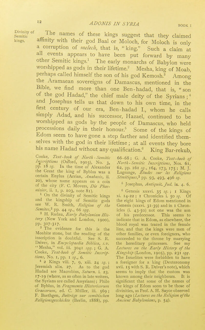 BOOK : Sir' J}''^ ^'^es of these kings suggest that they claimed kings. attinity with their god Baal or Moloch, for Moloch is only a corruption of melech, that is,  king. Such a claim at all events appears to have been put forward by many other Semitic kings.^ The early monarchs of Babylon were worshipped as gods in their lifetime.- Mesha, king of Moab, perhaps called himself the son of his god Kemosh.^ Among the Aramaean sovereigns of Damascus, mentioned in the Bible, we find more than one Ben-hadad, that is, son of the god Hadad, the chief male deity of the Syrians ; and Josephus tells us that down to his own time, in the first century of our era, Ben-hadad I., whom he calls simply Adad, and his successor, Hazael, continued to be worshipped as gods by the people of Damascus, who held processions daily in their honour.^ Some of the kings of Edom seem to have gone a step farther and identified them- . selves with the god in their lifetime ; at all events they bore his name Hadad without any qualification.'' King Bar-rekub, Cooke, Text-book of North - Semitic Imcriptions (Oxford, 1903), No. 3, pp. 18 sq. In the time of Alexander the Great the king of Byblus was a certain Enylus (Arrian, Anabasis, ii. 20), whose name appears on a coin of the city (F. C. Movers, Die Phoe- nizier, ii. i, p. 103, note 81). 1 On the divinity of Semitic kings and the kingship of Semitic gods see W. R. Smith, Religion of the Semites,^ pp. 44 sq., 66 sqq. 2 H. Radau, Early Babylonian His- tory (New York and London, 1900), PP- 307-317. 3 The evidence for this is the Moabite stone, but the reading of the inscription is doubtful. See S. R. Driver, in Encyclopaedia Biblica, s.v. Mesha, vol. iii. 3041 sqq. ; G. A. Cooke, Text-book of Semitic Inscrip- tions, No. I, pp. I sq., 6. * 2 Kings viii. 7, 9, xiii. 24 sq. ; Jeremiah xlix. 27. As to the god Hadad see Macrobius, Saturn, i. 23. 17-19 (where, as so often in late writers, the Syrians are called Assyrians); Philo of Byblus, in Fragmenta Historicorum Graecornm, ed. C. Miiller, iii. 569 ; F. Baethgen, Beitrcige zur semitischen Religionsgeschichte (Berlin, 1888), pp. 66-68; G. A. Cooke, Text-book of North-Semitic Inscriptions, Nos. 61, 62, pp. 161 jy., 164, 173, 17s ; M. J. Lagrange, Etudes sur les Religions Simitiques,'^ pp. 93, 493, 496 sq. * Josephus, Antiquit. Jtid. ix. 4. 6. ^ Genesis xxxvi. 35 ^y. ; i Kings xi. 14-22 ; I Chronicles i. 50 sq. Of the eight kings of Edom mentioned in Genesis (xxxvi. 31-39) and in i Chron- icles (i. 43-50) not one was the son of his predecessor. This seems to indicate that in Edom, as elsewhere, the blood royal was traced in the female line, and that the kings were men of other families, or even foreigners, who succeeded to the throne by marrying the hereditary princesses. See my Lectni-es on the Early Histoiy of the Kingship (London, 1905), pp. 231 sqq. The Israelites were forbidden to have a foreigner for a king (Deuteronomy xvii. 15 with S. R. Driver's note), which seems to imply that the custom was known among their neighbours. It is significant that some of the names of the kings of Edom seem to be those of divinities, as Prof. A. H. Sayce observed long ago [Lectures on the Religion of the Ancient Babylonians, p. 54)-
