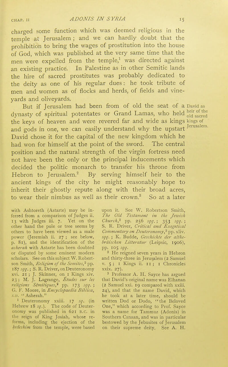 charged some function which was deemed religious in the temple at Jerusalem ; and we can hardly doubt that the prohibition to bring the wages of prostitution into the house of God, which was published at the very same time that the men were expelled from the temple/ was directed against an existing practice. In Palestine as in other Semitic lands the hire of sacred prostitutes was probably dedicated to the deity as one of his regular dues : he took tribute of men and women as of flocks and herds, of fields and vine- yards and oliveyards. But if Jerusalem had been from of old the seat of a David as dynasty of spiritual potentates or Grand Lamas, who held o^d^acred the keys of heaven and were revered far and wide as kings kings of and gods in one, we can easily understand why the upstart J'^''^^^^^- David chose it for the capital of the new kingdom which he had won for himself at the point of the sword. The central position and the natural strength of the virgin fortress need not have been the only or the principal inducements which decided the politic monarch to transfer his throne from Hebron to Jerusalem.^ By serving himself heir to the ancient kings of the city he might reasonably hope to inherit their ghostly repute along with their broad acres, to wear their nimbus as well as their crown.^ So at a later with Ashtoreth (Astarte) may be in- ferred from a comparison of Judges ii. 13 with Judges iii. 7. Yet on the other hand the pole or tree seems by others to have been viewed as a male power (Jeremiah ii. 27 ; see below, p. 81), and the identification of the asherak with Astarte has been doubted or disputed by some eminent modern scholars. See on this subject W. Robert- son Smith, Religion of the Semites,'^ pp. 187 sqq.; S. R. Driver, on Deuteronomy xvi. 21 ; J. Skinner, on i Kings xiv. 23 ; M. J. Lagrange, Etudes stir les religions Siniitiques,'^ pp. 173 sqq. ; G. F. Moore, in Encyclopaedia Biblica, s.v. Asherah. ' Deuteronomy xxiii. 17 jy. (in Hebrew 18 sq.). The code of Deuter- onomy was published in 621 B.C. in the reign of King Josiah, whose re- forms, including the ejection of the kedeshim from the temple, were based upon it. See W. Robertson Smith, The Old Testament in the Jewish Church,^ y^. 256 sqq.; 353 sqq.; S. R. Driver, Critical and Exegetical Commentary on Deuteronomy,^ pp. xliv. sqq. ; K. Budde, Geschichte der althe- brdischen Litteratur (Leipsic, 1906), pp. 105 sqq. 2 He reigned seven years in Hebron and thirty-three in Jerusalem (2 Samuel v. 5 ; I Kings ii. 11; i Chronicles xxix. 27). 3 Professor A. H. Sayce has argued that David's original name was Elhanan (2 Samuel xxi. 19 compared with xxiii. 24), and that the name David, which he took at a later time, should be written Dod or Dodo, the Beloved One, which according to Prof. Sayce was a name for Tammuz (Adonis) in Southern Canaan, and was in particular bestowed by the Jebusites of Jerusalem on their supreme deity. See A. H.